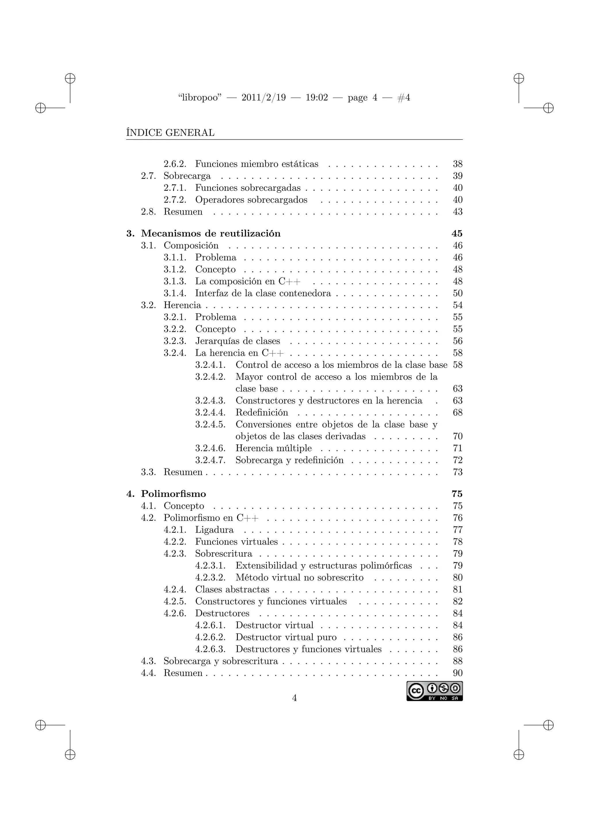 ✐
✐
“libropoo” — 2011/2/19 — 19:02 — page 4 — #4
✐
✐
✐
✐
✐
✐
ÍNDICE GENERAL
2.6.2. Funciones miembro estáticas . . . . . . . . . . . . . . . 38
2.7. Sobrecarga . . . . . . . . . . . . . . . . . . . . . . . . . . . . . 39
2.7.1. Funciones sobrecargadas . . . . . . . . . . . . . . . . . . 40
2.7.2. Operadores sobrecargados . . . . . . . . . . . . . . . . 40
2.8. Resumen . . . . . . . . . . . . . . . . . . . . . . . . . . . . . . 43
3. Mecanismos de reutilización 45
3.1. Composición . . . . . . . . . . . . . . . . . . . . . . . . . . . . 46
3.1.1. Problema . . . . . . . . . . . . . . . . . . . . . . . . . . 46
3.1.2. Concepto . . . . . . . . . . . . . . . . . . . . . . . . . . 48
3.1.3. La composición en C++ . . . . . . . . . . . . . . . . . 48
3.1.4. Interfaz de la clase contenedora . . . . . . . . . . . . . . 50
3.2. Herencia . . . . . . . . . . . . . . . . . . . . . . . . . . . . . . . 54
3.2.1. Problema . . . . . . . . . . . . . . . . . . . . . . . . . . 55
3.2.2. Concepto . . . . . . . . . . . . . . . . . . . . . . . . . . 55
3.2.3. Jerarquías de clases . . . . . . . . . . . . . . . . . . . . 56
3.2.4. La herencia en C++ . . . . . . . . . . . . . . . . . . . . 58
3.2.4.1. Control de acceso a los miembros de la clase base 58
3.2.4.2. Mayor control de acceso a los miembros de la
clase base . . . . . . . . . . . . . . . . . . . . . 63
3.2.4.3. Constructores y destructores en la herencia . 63
3.2.4.4. Redefinición . . . . . . . . . . . . . . . . . . . 68
3.2.4.5. Conversiones entre objetos de la clase base y
objetos de las clases derivadas . . . . . . . . . 70
3.2.4.6. Herencia múltiple . . . . . . . . . . . . . . . . 71
3.2.4.7. Sobrecarga y redefinición . . . . . . . . . . . . 72
3.3. Resumen . . . . . . . . . . . . . . . . . . . . . . . . . . . . . . . 73
4. Polimorfismo 75
4.1. Concepto . . . . . . . . . . . . . . . . . . . . . . . . . . . . . . 75
4.2. Polimorfismo en C++ . . . . . . . . . . . . . . . . . . . . . . . 76
4.2.1. Ligadura . . . . . . . . . . . . . . . . . . . . . . . . . . 77
4.2.2. Funciones virtuales . . . . . . . . . . . . . . . . . . . . . 78
4.2.3. Sobrescritura . . . . . . . . . . . . . . . . . . . . . . . . 79
4.2.3.1. Extensibilidad y estructuras polimórficas . . . 79
4.2.3.2. Método virtual no sobrescrito . . . . . . . . . 80
4.2.4. Clases abstractas . . . . . . . . . . . . . . . . . . . . . . 81
4.2.5. Constructores y funciones virtuales . . . . . . . . . . . 82
4.2.6. Destructores . . . . . . . . . . . . . . . . . . . . . . . . 84
4.2.6.1. Destructor virtual . . . . . . . . . . . . . . . . 84
4.2.6.2. Destructor virtual puro . . . . . . . . . . . . . 86
4.2.6.3. Destructores y funciones virtuales . . . . . . . 86
4.3. Sobrecarga y sobrescritura . . . . . . . . . . . . . . . . . . . . . 88
4.4. Resumen . . . . . . . . . . . . . . . . . . . . . . . . . . . . . . . 90
4
 