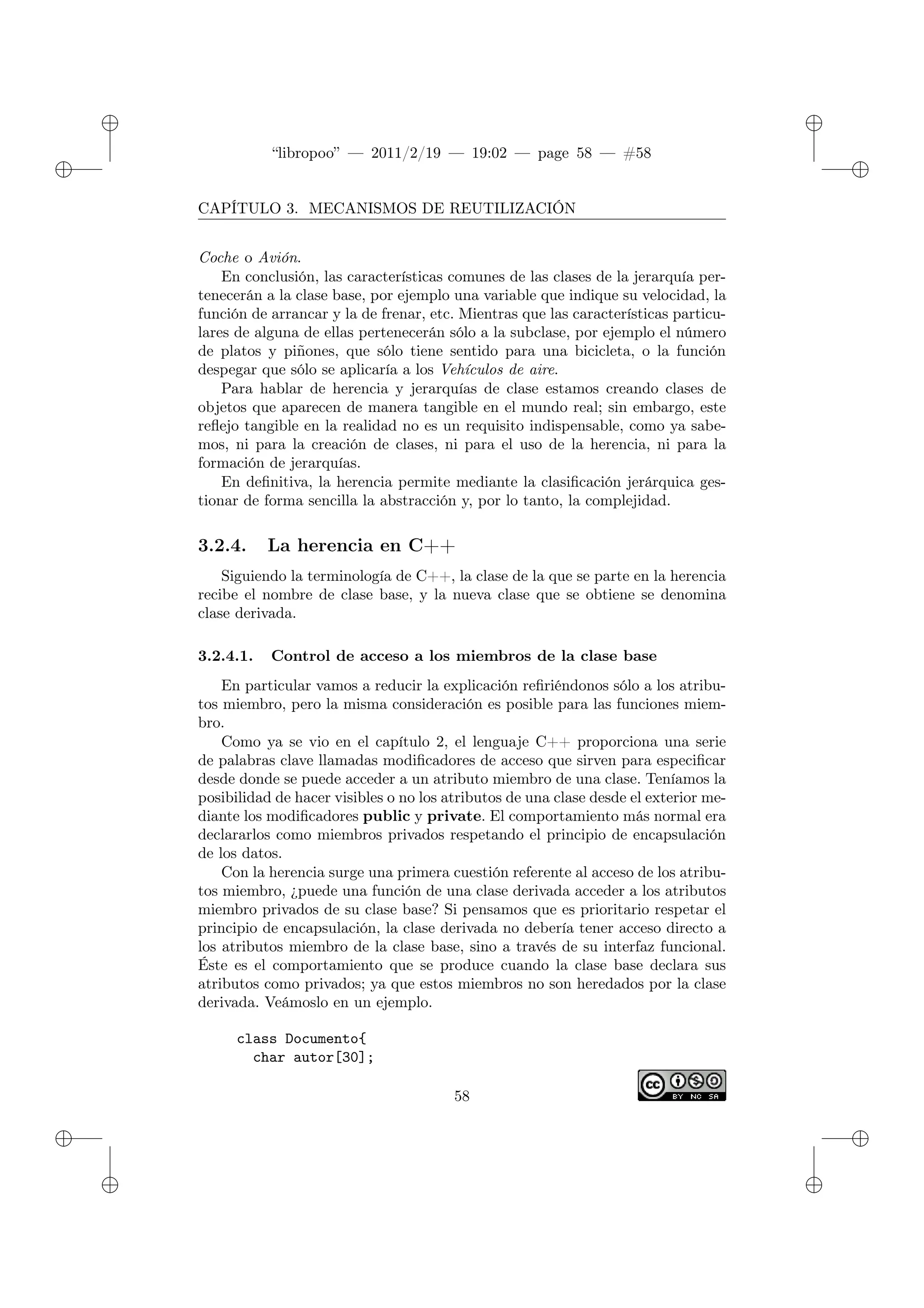 ✐
✐
“libropoo” — 2011/2/19 — 19:02 — page 58 — #58
✐
✐
✐
✐
✐
✐
CAPÍTULO 3. MECANISMOS DE REUTILIZACIÓN
Coche o Avión.
En conclusión, las características comunes de las clases de la jerarquía per-
tenecerán a la clase base, por ejemplo una variable que indique su velocidad, la
función de arrancar y la de frenar, etc. Mientras que las características particu-
lares de alguna de ellas pertenecerán sólo a la subclase, por ejemplo el número
de platos y piñones, que sólo tiene sentido para una bicicleta, o la función
despegar que sólo se aplicaría a los Vehículos de aire.
Para hablar de herencia y jerarquías de clase estamos creando clases de
objetos que aparecen de manera tangible en el mundo real; sin embargo, este
reflejo tangible en la realidad no es un requisito indispensable, como ya sabe-
mos, ni para la creación de clases, ni para el uso de la herencia, ni para la
formación de jerarquías.
En definitiva, la herencia permite mediante la clasificación jerárquica ges-
tionar de forma sencilla la abstracción y, por lo tanto, la complejidad.
3.2.4. La herencia en C++
Siguiendo la terminología de C++, la clase de la que se parte en la herencia
recibe el nombre de clase base, y la nueva clase que se obtiene se denomina
clase derivada.
3.2.4.1. Control de acceso a los miembros de la clase base
En particular vamos a reducir la explicación refiriéndonos sólo a los atribu-
tos miembro, pero la misma consideración es posible para las funciones miem-
bro.
Como ya se vio en el capítulo 2, el lenguaje C++ proporciona una serie
de palabras clave llamadas modificadores de acceso que sirven para especificar
desde donde se puede acceder a un atributo miembro de una clase. Teníamos la
posibilidad de hacer visibles o no los atributos de una clase desde el exterior me-
diante los modificadores public y private. El comportamiento más normal era
declararlos como miembros privados respetando el principio de encapsulación
de los datos.
Con la herencia surge una primera cuestión referente al acceso de los atribu-
tos miembro, ¿puede una función de una clase derivada acceder a los atributos
miembro privados de su clase base? Si pensamos que es prioritario respetar el
principio de encapsulación, la clase derivada no debería tener acceso directo a
los atributos miembro de la clase base, sino a través de su interfaz funcional.
Éste es el comportamiento que se produce cuando la clase base declara sus
atributos como privados; ya que estos miembros no son heredados por la clase
derivada. Veámoslo en un ejemplo.
class Documento{
char autor[30];
58
 
