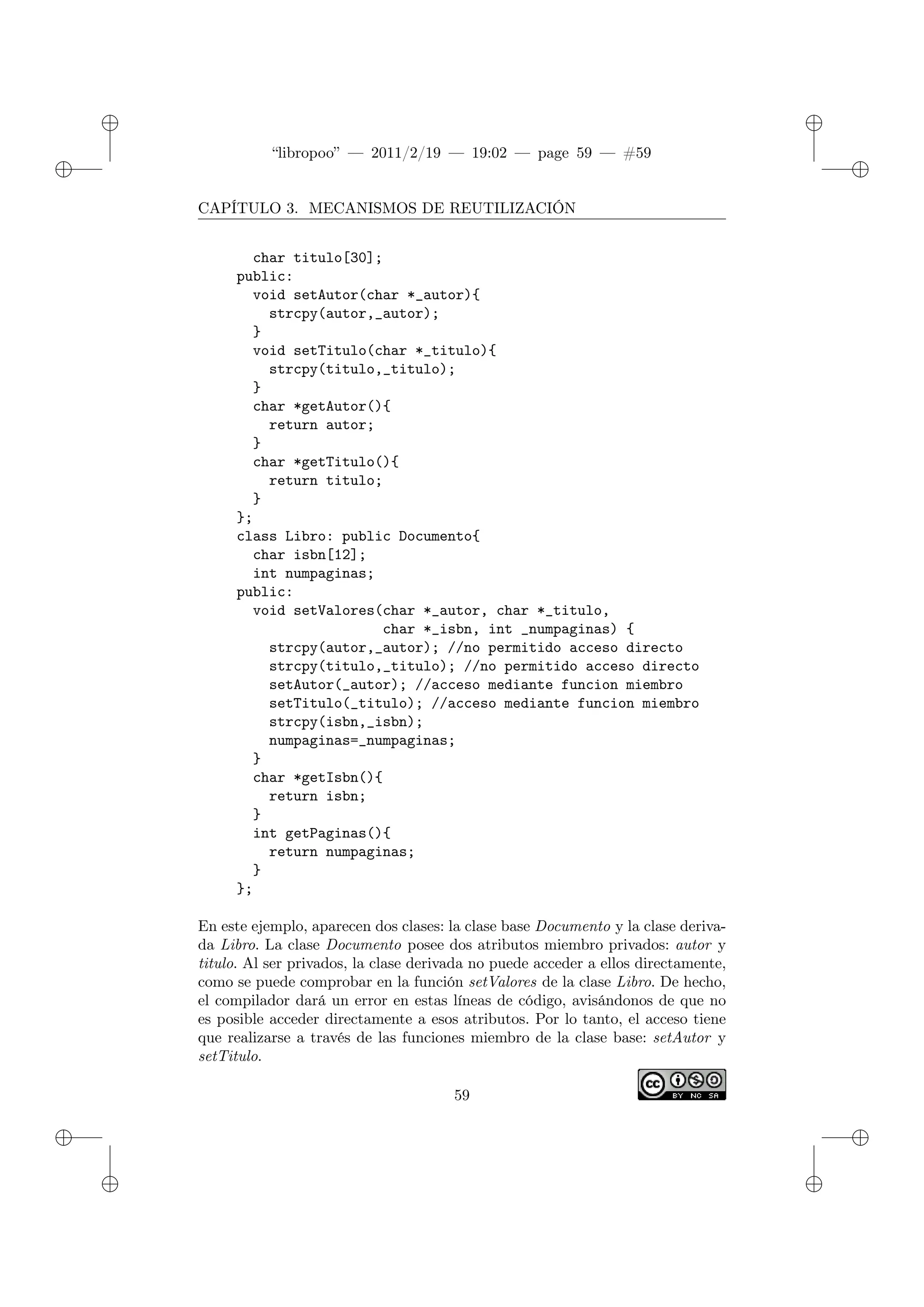 ✐
✐
“libropoo” — 2011/2/19 — 19:02 — page 59 — #59
✐
✐
✐
✐
✐
✐
CAPÍTULO 3. MECANISMOS DE REUTILIZACIÓN
char titulo[30];
public:
void setAutor(char *_autor){
strcpy(autor,_autor);
}
void setTitulo(char *_titulo){
strcpy(titulo,_titulo);
}
char *getAutor(){
return autor;
}
char *getTitulo(){
return titulo;
}
};
class Libro: public Documento{
char isbn[12];
int numpaginas;
public:
void setValores(char *_autor, char *_titulo,
char *_isbn, int _numpaginas) {
strcpy(autor,_autor); //no permitido acceso directo
strcpy(titulo,_titulo); //no permitido acceso directo
setAutor(_autor); //acceso mediante funcion miembro
setTitulo(_titulo); //acceso mediante funcion miembro
strcpy(isbn,_isbn);
numpaginas=_numpaginas;
}
char *getIsbn(){
return isbn;
}
int getPaginas(){
return numpaginas;
}
};
En este ejemplo, aparecen dos clases: la clase base Documento y la clase deriva-
da Libro. La clase Documento posee dos atributos miembro privados: autor y
titulo. Al ser privados, la clase derivada no puede acceder a ellos directamente,
como se puede comprobar en la función setValores de la clase Libro. De hecho,
el compilador dará un error en estas líneas de código, avisándonos de que no
es posible acceder directamente a esos atributos. Por lo tanto, el acceso tiene
que realizarse a través de las funciones miembro de la clase base: setAutor y
setTitulo.
59
 