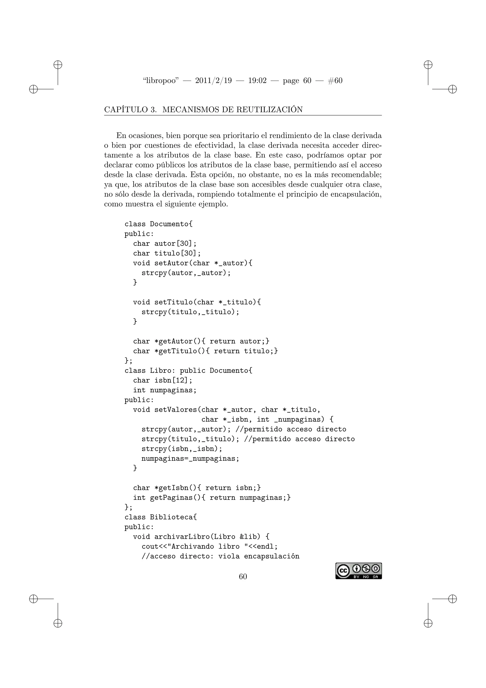 ✐
✐
“libropoo” — 2011/2/19 — 19:02 — page 60 — #60
✐
✐
✐
✐
✐
✐
CAPÍTULO 3. MECANISMOS DE REUTILIZACIÓN
En ocasiones, bien porque sea prioritario el rendimiento de la clase derivada
o bien por cuestiones de efectividad, la clase derivada necesita acceder direc-
tamente a los atributos de la clase base. En este caso, podríamos optar por
declarar como públicos los atributos de la clase base, permitiendo así el acceso
desde la clase derivada. Esta opción, no obstante, no es la más recomendable;
ya que, los atributos de la clase base son accesibles desde cualquier otra clase,
no sólo desde la derivada, rompiendo totalmente el principio de encapsulación,
como muestra el siguiente ejemplo.
class Documento{
public:
char autor[30];
char titulo[30];
void setAutor(char *_autor){
strcpy(autor,_autor);
}
void setTitulo(char *_titulo){
strcpy(titulo,_titulo);
}
char *getAutor(){ return autor;}
char *getTitulo(){ return titulo;}
};
class Libro: public Documento{
char isbn[12];
int numpaginas;
public:
void setValores(char *_autor, char *_titulo,
char *_isbn, int _numpaginas) {
strcpy(autor,_autor); //permitido acceso directo
strcpy(titulo,_titulo); //permitido acceso directo
strcpy(isbn,_isbn);
numpaginas=_numpaginas;
}
char *getIsbn(){ return isbn;}
int getPaginas(){ return numpaginas;}
};
class Biblioteca{
public:
void archivarLibro(Libro &lib) {
cout<‌<"Archivando libro "<‌<endl;
//acceso directo: viola encapsulación
60
 