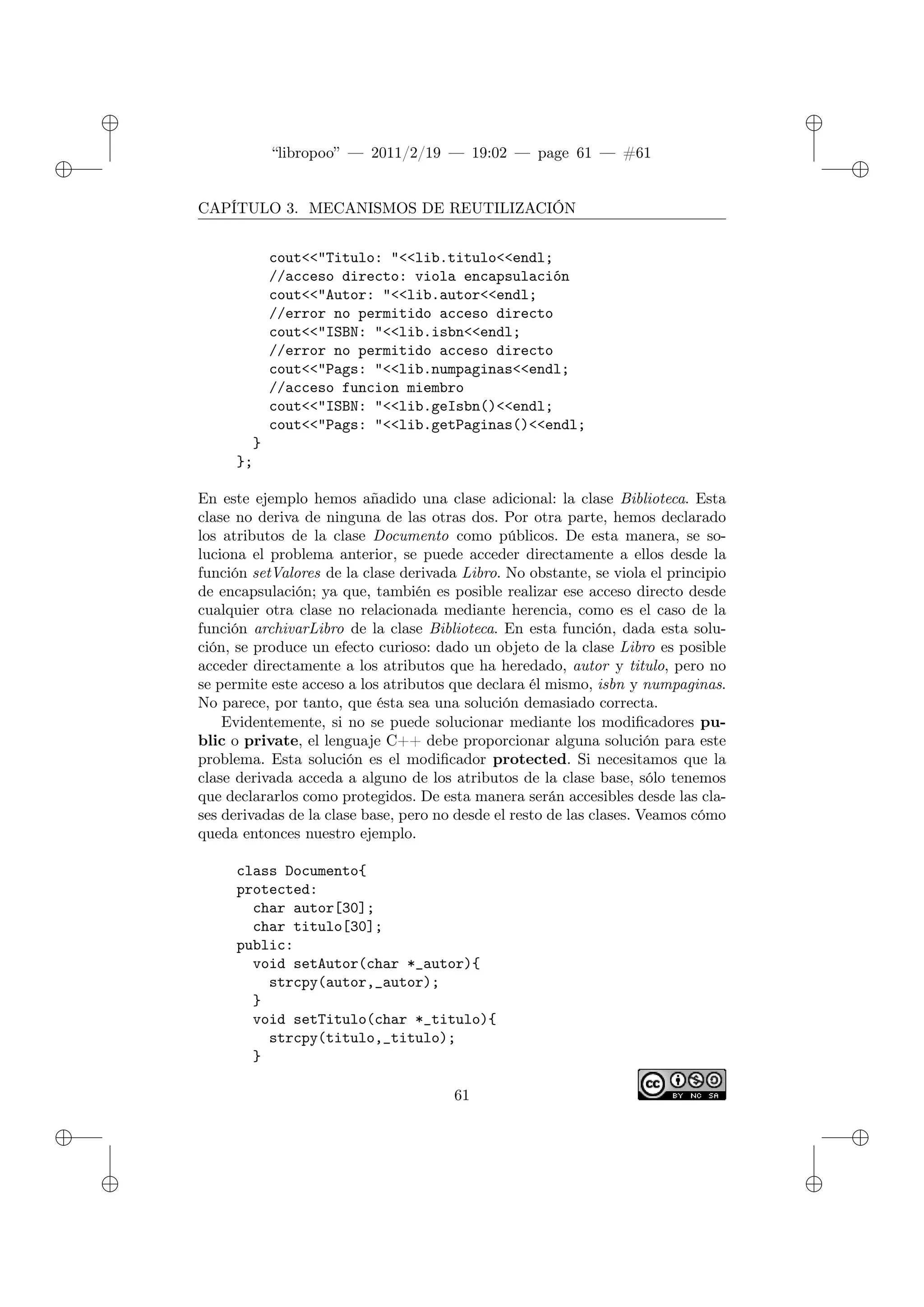 ✐
✐
“libropoo” — 2011/2/19 — 19:02 — page 61 — #61
✐
✐
✐
✐
✐
✐
CAPÍTULO 3. MECANISMOS DE REUTILIZACIÓN
cout<‌<"Titulo: "<‌<lib.titulo<‌<endl;
//acceso directo: viola encapsulación
cout<‌<"Autor: "<‌<lib.autor<‌<endl;
//error no permitido acceso directo
cout<‌<"ISBN: "<‌<lib.isbn<‌<endl;
//error no permitido acceso directo
cout<‌<"Pags: "<‌<lib.numpaginas<‌<endl;
//acceso funcion miembro
cout<‌<"ISBN: "<‌<lib.geIsbn()<‌<endl;
cout<‌<"Pags: "<‌<lib.getPaginas()<‌<endl;
}
};
En este ejemplo hemos añadido una clase adicional: la clase Biblioteca. Esta
clase no deriva de ninguna de las otras dos. Por otra parte, hemos declarado
los atributos de la clase Documento como públicos. De esta manera, se so-
luciona el problema anterior, se puede acceder directamente a ellos desde la
función setValores de la clase derivada Libro. No obstante, se viola el principio
de encapsulación; ya que, también es posible realizar ese acceso directo desde
cualquier otra clase no relacionada mediante herencia, como es el caso de la
función archivarLibro de la clase Biblioteca. En esta función, dada esta solu-
ción, se produce un efecto curioso: dado un objeto de la clase Libro es posible
acceder directamente a los atributos que ha heredado, autor y titulo, pero no
se permite este acceso a los atributos que declara él mismo, isbn y numpaginas.
No parece, por tanto, que ésta sea una solución demasiado correcta.
Evidentemente, si no se puede solucionar mediante los modificadores pu-
blic o private, el lenguaje C++ debe proporcionar alguna solución para este
problema. Esta solución es el modificador protected. Si necesitamos que la
clase derivada acceda a alguno de los atributos de la clase base, sólo tenemos
que declararlos como protegidos. De esta manera serán accesibles desde las cla-
ses derivadas de la clase base, pero no desde el resto de las clases. Veamos cómo
queda entonces nuestro ejemplo.
class Documento{
protected:
char autor[30];
char titulo[30];
public:
void setAutor(char *_autor){
strcpy(autor,_autor);
}
void setTitulo(char *_titulo){
strcpy(titulo,_titulo);
}
61
 