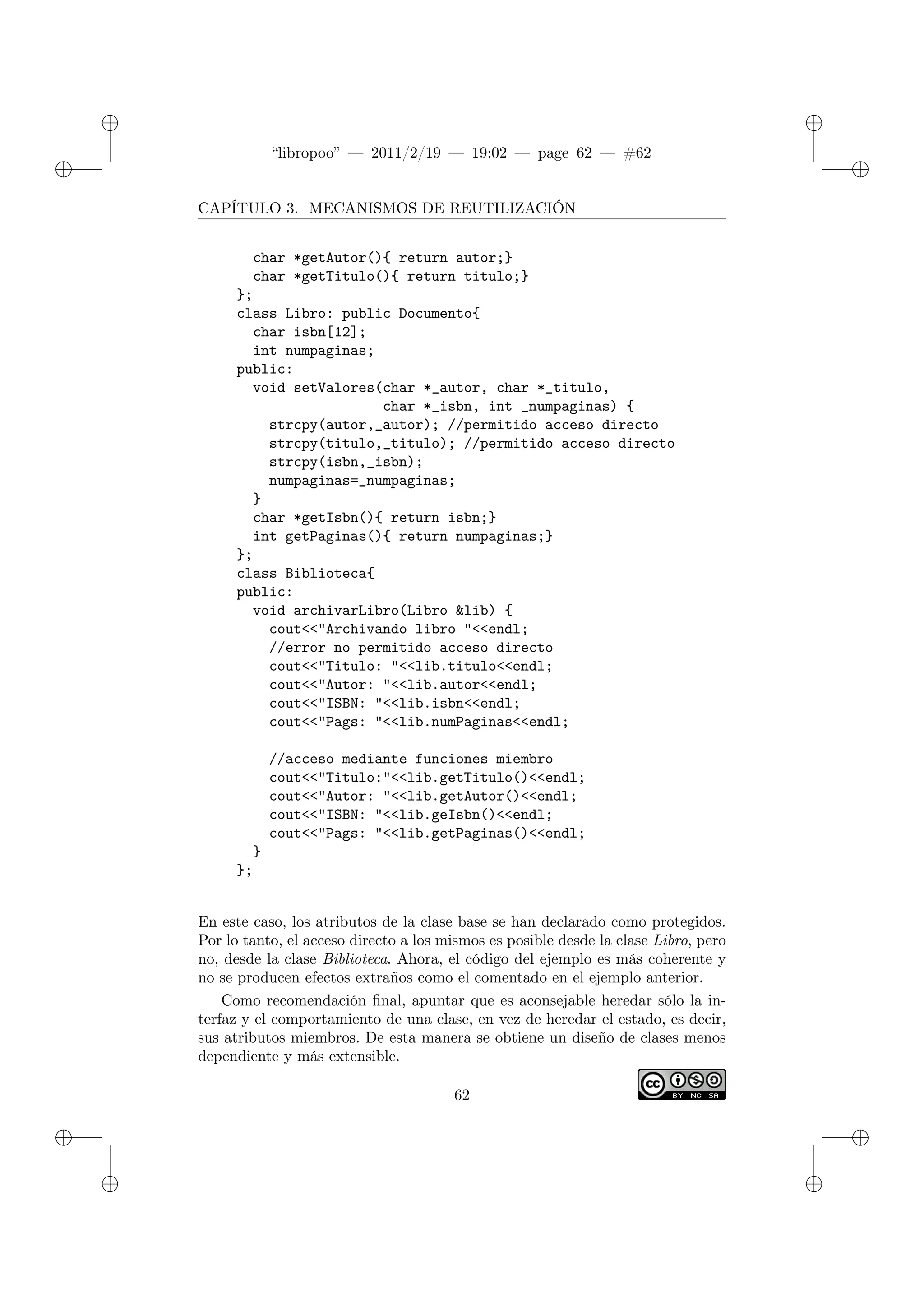 ✐
✐
“libropoo” — 2011/2/19 — 19:02 — page 62 — #62
✐
✐
✐
✐
✐
✐
CAPÍTULO 3. MECANISMOS DE REUTILIZACIÓN
char *getAutor(){ return autor;}
char *getTitulo(){ return titulo;}
};
class Libro: public Documento{
char isbn[12];
int numpaginas;
public:
void setValores(char *_autor, char *_titulo,
char *_isbn, int _numpaginas) {
strcpy(autor,_autor); //permitido acceso directo
strcpy(titulo,_titulo); //permitido acceso directo
strcpy(isbn,_isbn);
numpaginas=_numpaginas;
}
char *getIsbn(){ return isbn;}
int getPaginas(){ return numpaginas;}
};
class Biblioteca{
public:
void archivarLibro(Libro &lib) {
cout<‌<"Archivando libro "<‌<endl;
//error no permitido acceso directo
cout<‌<"Titulo: "<‌<lib.titulo<‌<endl;
cout<‌<"Autor: "<‌<lib.autor<‌<endl;
cout<‌<"ISBN: "<‌<lib.isbn<‌<endl;
cout<‌<"Pags: "<‌<lib.numPaginas<‌<endl;
//acceso mediante funciones miembro
cout<‌<"Titulo:"<‌<lib.getTitulo()<‌<endl;
cout<‌<"Autor: "<‌<lib.getAutor()<‌<endl;
cout<‌<"ISBN: "<‌<lib.geIsbn()<‌<endl;
cout<‌<"Pags: "<‌<lib.getPaginas()<‌<endl;
}
};
En este caso, los atributos de la clase base se han declarado como protegidos.
Por lo tanto, el acceso directo a los mismos es posible desde la clase Libro, pero
no, desde la clase Biblioteca. Ahora, el código del ejemplo es más coherente y
no se producen efectos extraños como el comentado en el ejemplo anterior.
Como recomendación final, apuntar que es aconsejable heredar sólo la in-
terfaz y el comportamiento de una clase, en vez de heredar el estado, es decir,
sus atributos miembros. De esta manera se obtiene un diseño de clases menos
dependiente y más extensible.
62
 