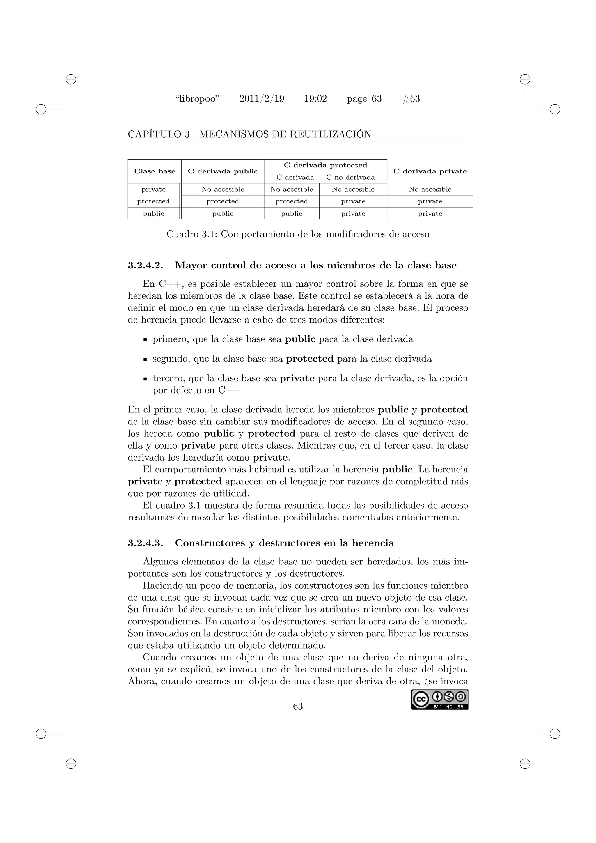 ✐
✐
“libropoo” — 2011/2/19 — 19:02 — page 63 — #63
✐
✐
✐
✐
✐
✐
CAPÍTULO 3. MECANISMOS DE REUTILIZACIÓN
Clase base C derivada public
C derivada protected
C derivada C no derivada
C derivada private
private No accesible No accesible No accesible No accesible
protected protected protected private private
public public public private private
Cuadro 3.1: Comportamiento de los modificadores de acceso
3.2.4.2. Mayor control de acceso a los miembros de la clase base
En C++, es posible establecer un mayor control sobre la forma en que se
heredan los miembros de la clase base. Este control se establecerá a la hora de
definir el modo en que un clase derivada heredará de su clase base. El proceso
de herencia puede llevarse a cabo de tres modos diferentes:
primero, que la clase base sea public para la clase derivada
segundo, que la clase base sea protected para la clase derivada
tercero, que la clase base sea private para la clase derivada, es la opción
por defecto en C++
En el primer caso, la clase derivada hereda los miembros public y protected
de la clase base sin cambiar sus modificadores de acceso. En el segundo caso,
los hereda como public y protected para el resto de clases que deriven de
ella y como private para otras clases. Mientras que, en el tercer caso, la clase
derivada los heredaría como private.
El comportamiento más habitual es utilizar la herencia public. La herencia
private y protected aparecen en el lenguaje por razones de completitud más
que por razones de utilidad.
El cuadro 3.1 muestra de forma resumida todas las posibilidades de acceso
resultantes de mezclar las distintas posibilidades comentadas anteriormente.
3.2.4.3. Constructores y destructores en la herencia
Algunos elementos de la clase base no pueden ser heredados, los más im-
portantes son los constructores y los destructores.
Haciendo un poco de memoria, los constructores son las funciones miembro
de una clase que se invocan cada vez que se crea un nuevo objeto de esa clase.
Su función básica consiste en inicializar los atributos miembro con los valores
correspondientes. En cuanto a los destructores, serían la otra cara de la moneda.
Son invocados en la destrucción de cada objeto y sirven para liberar los recursos
que estaba utilizando un objeto determinado.
Cuando creamos un objeto de una clase que no deriva de ninguna otra,
como ya se explicó, se invoca uno de los constructores de la clase del objeto.
Ahora, cuando creamos un objeto de una clase que deriva de otra, ¿se invoca
63
 