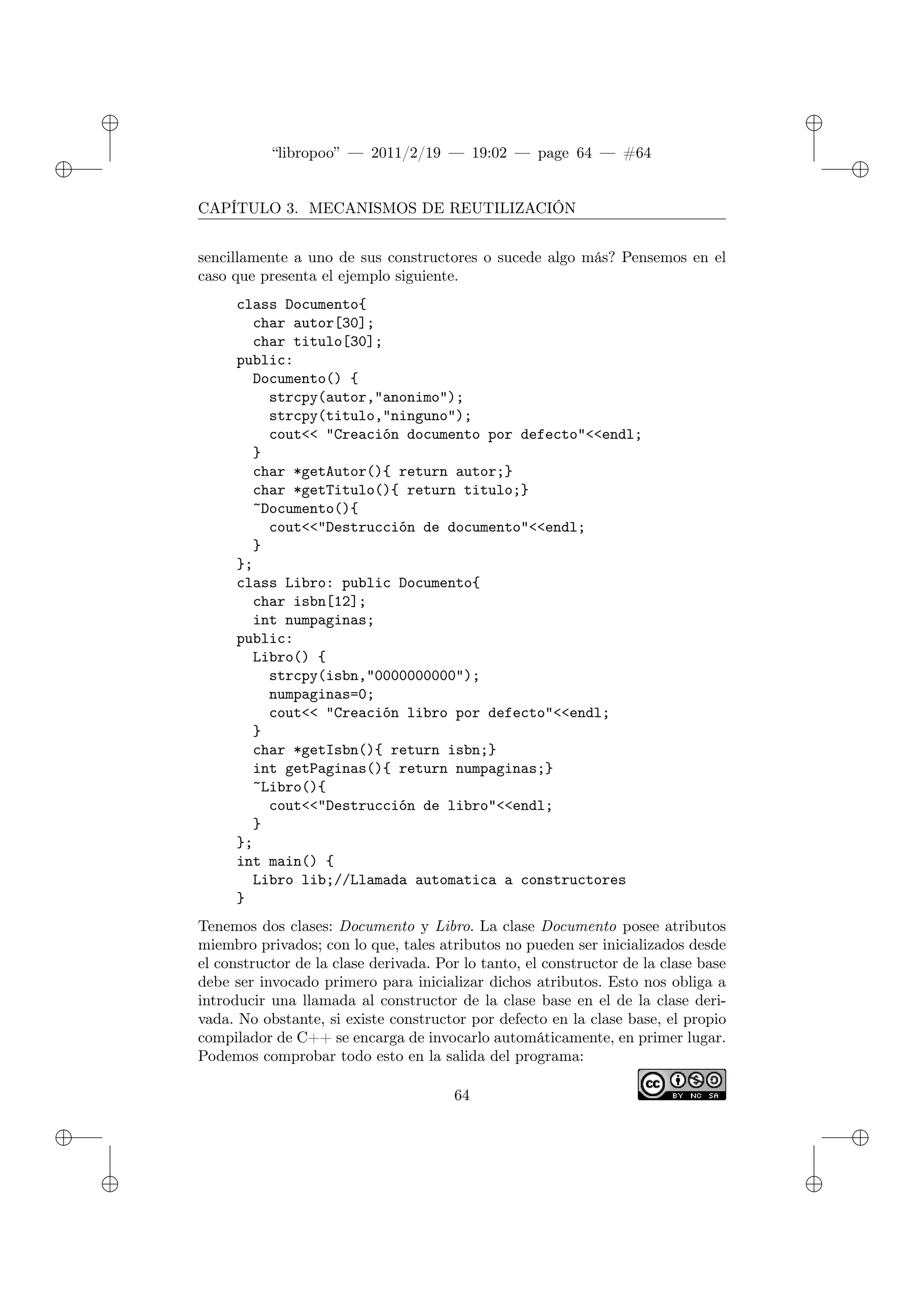 ✐
✐
“libropoo” — 2011/2/19 — 19:02 — page 64 — #64
✐
✐
✐
✐
✐
✐
CAPÍTULO 3. MECANISMOS DE REUTILIZACIÓN
sencillamente a uno de sus constructores o sucede algo más? Pensemos en el
caso que presenta el ejemplo siguiente.
class Documento{
char autor[30];
char titulo[30];
public:
Documento() {
strcpy(autor,"anonimo");
strcpy(titulo,"ninguno");
cout<‌< "Creación documento por defecto"<‌<endl;
}
char *getAutor(){ return autor;}
char *getTitulo(){ return titulo;}
~Documento(){
cout<‌<"Destrucción de documento"<‌<endl;
}
};
class Libro: public Documento{
char isbn[12];
int numpaginas;
public:
Libro() {
strcpy(isbn,"0000000000");
numpaginas=0;
cout<‌< "Creación libro por defecto"<‌<endl;
}
char *getIsbn(){ return isbn;}
int getPaginas(){ return numpaginas;}
~Libro(){
cout<‌<"Destrucción de libro"<‌<endl;
}
};
int main() {
Libro lib;//Llamada automatica a constructores
}
Tenemos dos clases: Documento y Libro. La clase Documento posee atributos
miembro privados; con lo que, tales atributos no pueden ser inicializados desde
el constructor de la clase derivada. Por lo tanto, el constructor de la clase base
debe ser invocado primero para inicializar dichos atributos. Esto nos obliga a
introducir una llamada al constructor de la clase base en el de la clase deri-
vada. No obstante, si existe constructor por defecto en la clase base, el propio
compilador de C++ se encarga de invocarlo automáticamente, en primer lugar.
Podemos comprobar todo esto en la salida del programa:
64
 