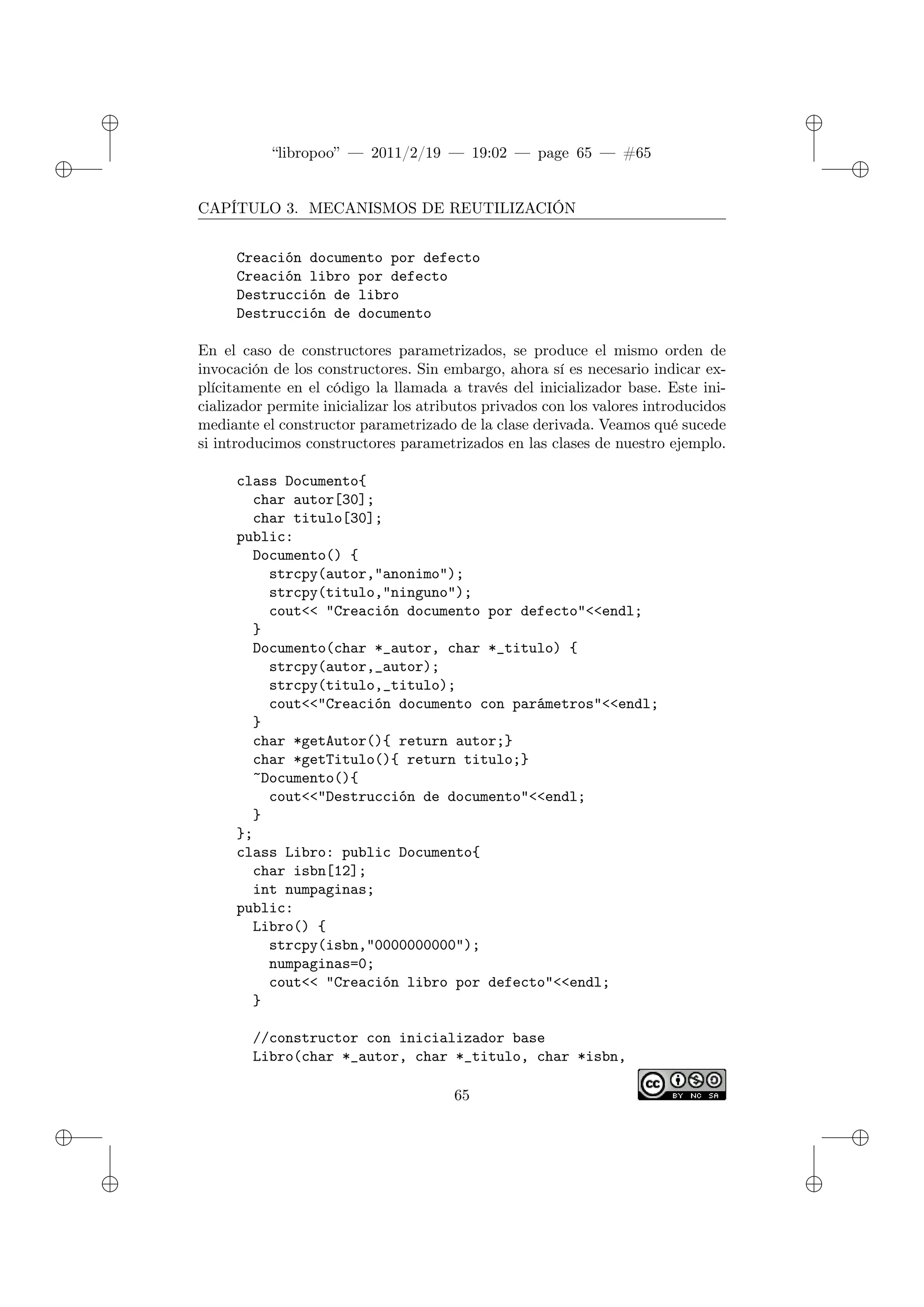✐
✐
“libropoo” — 2011/2/19 — 19:02 — page 65 — #65
✐
✐
✐
✐
✐
✐
CAPÍTULO 3. MECANISMOS DE REUTILIZACIÓN
Creación documento por defecto
Creación libro por defecto
Destrucción de libro
Destrucción de documento
En el caso de constructores parametrizados, se produce el mismo orden de
invocación de los constructores. Sin embargo, ahora sí es necesario indicar ex-
plícitamente en el código la llamada a través del inicializador base. Este ini-
cializador permite inicializar los atributos privados con los valores introducidos
mediante el constructor parametrizado de la clase derivada. Veamos qué sucede
si introducimos constructores parametrizados en las clases de nuestro ejemplo.
class Documento{
char autor[30];
char titulo[30];
public:
Documento() {
strcpy(autor,"anonimo");
strcpy(titulo,"ninguno");
cout<‌< "Creación documento por defecto"<‌<endl;
}
Documento(char *_autor, char *_titulo) {
strcpy(autor,_autor);
strcpy(titulo,_titulo);
cout<‌<"Creación documento con parámetros"<‌<endl;
}
char *getAutor(){ return autor;}
char *getTitulo(){ return titulo;}
~Documento(){
cout<‌<"Destrucción de documento"<‌<endl;
}
};
class Libro: public Documento{
char isbn[12];
int numpaginas;
public:
Libro() {
strcpy(isbn,"0000000000");
numpaginas=0;
cout<‌< "Creación libro por defecto"<‌<endl;
}
//constructor con inicializador base
Libro(char *_autor, char *_titulo, char *isbn,
65
 
