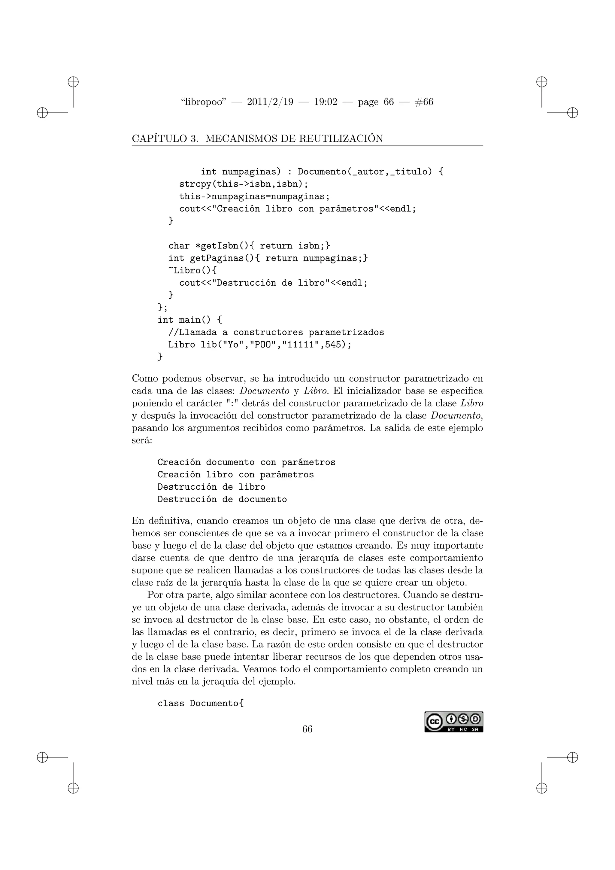 ✐
✐
“libropoo” — 2011/2/19 — 19:02 — page 66 — #66
✐
✐
✐
✐
✐
✐
CAPÍTULO 3. MECANISMOS DE REUTILIZACIÓN
int numpaginas) : Documento(_autor,_titulo) {
strcpy(this->isbn,isbn);
this->numpaginas=numpaginas;
cout<‌<"Creación libro con parámetros"<‌<endl;
}
char *getIsbn(){ return isbn;}
int getPaginas(){ return numpaginas;}
~Libro(){
cout<‌<"Destrucción de libro"<‌<endl;
}
};
int main() {
//Llamada a constructores parametrizados
Libro lib("Yo","POO","11111",545);
}
Como podemos observar, se ha introducido un constructor parametrizado en
cada una de las clases: Documento y Libro. El inicializador base se especifica
poniendo el carácter ":" detrás del constructor parametrizado de la clase Libro
y después la invocación del constructor parametrizado de la clase Documento,
pasando los argumentos recibidos como parámetros. La salida de este ejemplo
será:
Creación documento con parámetros
Creación libro con parámetros
Destrucción de libro
Destrucción de documento
En definitiva, cuando creamos un objeto de una clase que deriva de otra, de-
bemos ser conscientes de que se va a invocar primero el constructor de la clase
base y luego el de la clase del objeto que estamos creando. Es muy importante
darse cuenta de que dentro de una jerarquía de clases este comportamiento
supone que se realicen llamadas a los constructores de todas las clases desde la
clase raíz de la jerarquía hasta la clase de la que se quiere crear un objeto.
Por otra parte, algo similar acontece con los destructores. Cuando se destru-
ye un objeto de una clase derivada, además de invocar a su destructor también
se invoca al destructor de la clase base. En este caso, no obstante, el orden de
las llamadas es el contrario, es decir, primero se invoca el de la clase derivada
y luego el de la clase base. La razón de este orden consiste en que el destructor
de la clase base puede intentar liberar recursos de los que dependen otros usa-
dos en la clase derivada. Veamos todo el comportamiento completo creando un
nivel más en la jeraquía del ejemplo.
class Documento{
66
 