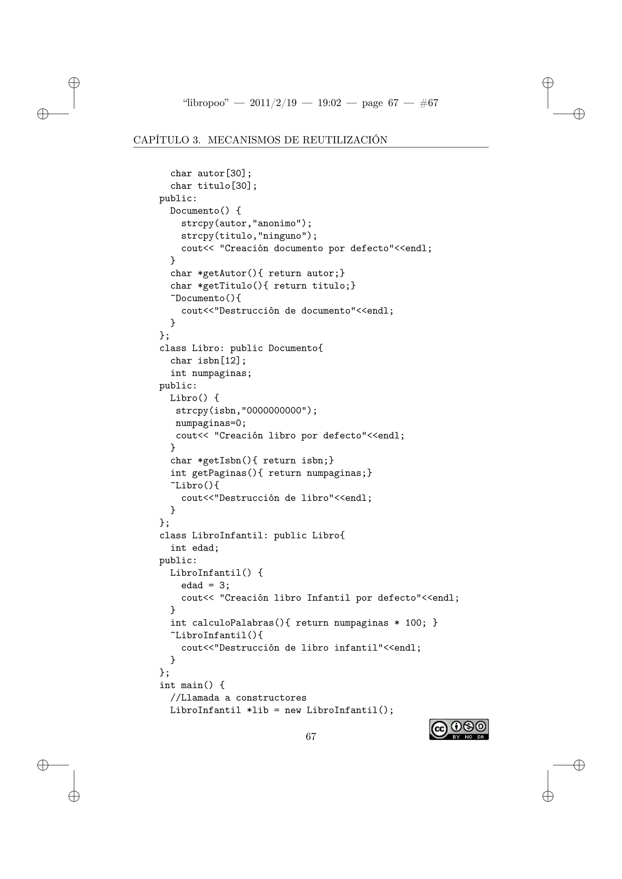 ✐
✐
“libropoo” — 2011/2/19 — 19:02 — page 67 — #67
✐
✐
✐
✐
✐
✐
CAPÍTULO 3. MECANISMOS DE REUTILIZACIÓN
char autor[30];
char titulo[30];
public:
Documento() {
strcpy(autor,"anonimo");
strcpy(titulo,"ninguno");
cout<‌< "Creación documento por defecto"<‌<endl;
}
char *getAutor(){ return autor;}
char *getTitulo(){ return titulo;}
~Documento(){
cout<‌<"Destrucción de documento"<‌<endl;
}
};
class Libro: public Documento{
char isbn[12];
int numpaginas;
public:
Libro() {
strcpy(isbn,"0000000000");
numpaginas=0;
cout<‌< "Creación libro por defecto"<‌<endl;
}
char *getIsbn(){ return isbn;}
int getPaginas(){ return numpaginas;}
~Libro(){
cout<‌<"Destrucción de libro"<‌<endl;
}
};
class LibroInfantil: public Libro{
int edad;
public:
LibroInfantil() {
edad = 3;
cout<‌< "Creación libro Infantil por defecto"<‌<endl;
}
int calculoPalabras(){ return numpaginas * 100; }
~LibroInfantil(){
cout<‌<"Destrucción de libro infantil"<‌<endl;
}
};
int main() {
//Llamada a constructores
LibroInfantil *lib = new LibroInfantil();
67
 