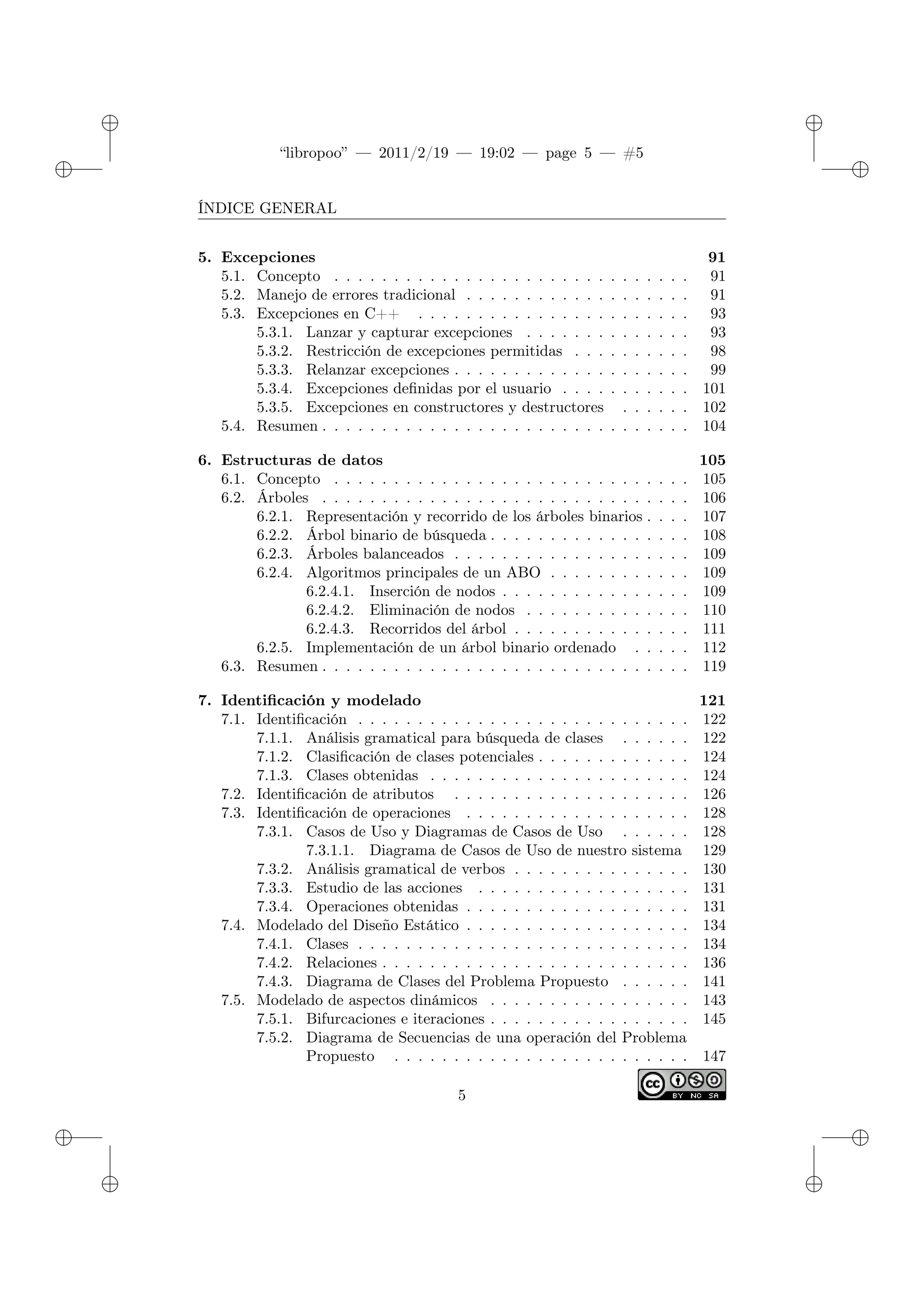 ✐
✐
“libropoo” — 2011/2/19 — 19:02 — page 5 — #5
✐
✐
✐
✐
✐
✐
ÍNDICE GENERAL
5. Excepciones 91
5.1. Concepto . . . . . . . . . . . . . . . . . . . . . . . . . . . . . . 91
5.2. Manejo de errores tradicional . . . . . . . . . . . . . . . . . . . 91
5.3. Excepciones en C++ . . . . . . . . . . . . . . . . . . . . . . . 93
5.3.1. Lanzar y capturar excepciones . . . . . . . . . . . . . . 93
5.3.2. Restricción de excepciones permitidas . . . . . . . . . . 98
5.3.3. Relanzar excepciones . . . . . . . . . . . . . . . . . . . . 99
5.3.4. Excepciones definidas por el usuario . . . . . . . . . . . 101
5.3.5. Excepciones en constructores y destructores . . . . . . 102
5.4. Resumen . . . . . . . . . . . . . . . . . . . . . . . . . . . . . . . 104
6. Estructuras de datos 105
6.1. Concepto . . . . . . . . . . . . . . . . . . . . . . . . . . . . . . 105
6.2. Árboles . . . . . . . . . . . . . . . . . . . . . . . . . . . . . . . 106
6.2.1. Representación y recorrido de los árboles binarios . . . . 107
6.2.2. Árbol binario de búsqueda . . . . . . . . . . . . . . . . . 108
6.2.3. Árboles balanceados . . . . . . . . . . . . . . . . . . . . 109
6.2.4. Algoritmos principales de un ABO . . . . . . . . . . . . 109
6.2.4.1. Inserción de nodos . . . . . . . . . . . . . . . . 109
6.2.4.2. Eliminación de nodos . . . . . . . . . . . . . . 110
6.2.4.3. Recorridos del árbol . . . . . . . . . . . . . . . 111
6.2.5. Implementación de un árbol binario ordenado . . . . . 112
6.3. Resumen . . . . . . . . . . . . . . . . . . . . . . . . . . . . . . . 119
7. Identificación y modelado 121
7.1. Identificación . . . . . . . . . . . . . . . . . . . . . . . . . . . . 122
7.1.1. Análisis gramatical para búsqueda de clases . . . . . . 122
7.1.2. Clasificación de clases potenciales . . . . . . . . . . . . . 124
7.1.3. Clases obtenidas . . . . . . . . . . . . . . . . . . . . . . 124
7.2. Identificación de atributos . . . . . . . . . . . . . . . . . . . . 126
7.3. Identificación de operaciones . . . . . . . . . . . . . . . . . . . 128
7.3.1. Casos de Uso y Diagramas de Casos de Uso . . . . . . 128
7.3.1.1. Diagrama de Casos de Uso de nuestro sistema 129
7.3.2. Análisis gramatical de verbos . . . . . . . . . . . . . . . 130
7.3.3. Estudio de las acciones . . . . . . . . . . . . . . . . . . 131
7.3.4. Operaciones obtenidas . . . . . . . . . . . . . . . . . . . 131
7.4. Modelado del Diseño Estático . . . . . . . . . . . . . . . . . . . 134
7.4.1. Clases . . . . . . . . . . . . . . . . . . . . . . . . . . . . 134
7.4.2. Relaciones . . . . . . . . . . . . . . . . . . . . . . . . . . 136
7.4.3. Diagrama de Clases del Problema Propuesto . . . . . . 141
7.5. Modelado de aspectos dinámicos . . . . . . . . . . . . . . . . . 143
7.5.1. Bifurcaciones e iteraciones . . . . . . . . . . . . . . . . . 145
7.5.2. Diagrama de Secuencias de una operación del Problema
Propuesto . . . . . . . . . . . . . . . . . . . . . . . . . 147
5
 