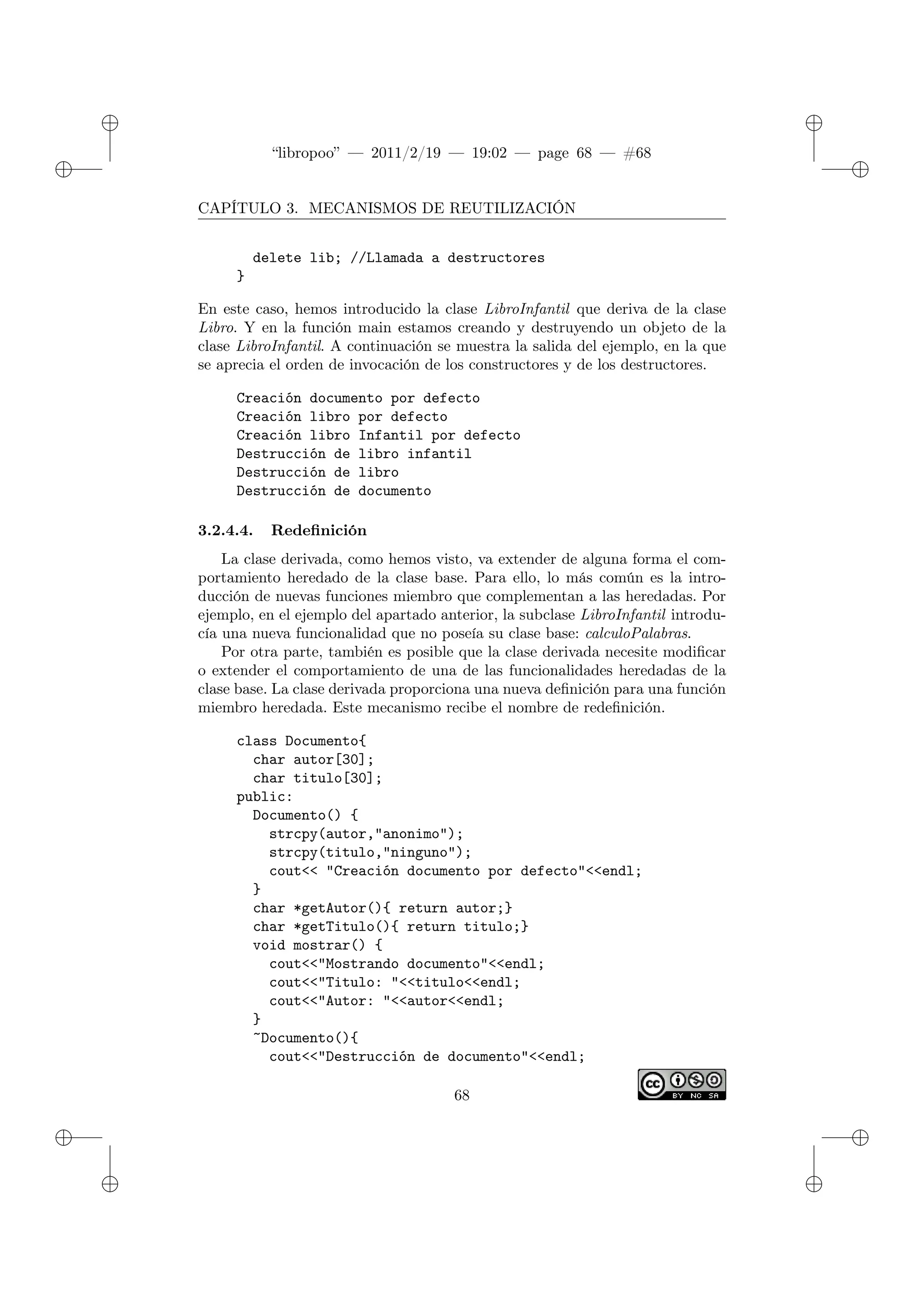 ✐
✐
“libropoo” — 2011/2/19 — 19:02 — page 68 — #68
✐
✐
✐
✐
✐
✐
CAPÍTULO 3. MECANISMOS DE REUTILIZACIÓN
delete lib; //Llamada a destructores
}
En este caso, hemos introducido la clase LibroInfantil que deriva de la clase
Libro. Y en la función main estamos creando y destruyendo un objeto de la
clase LibroInfantil. A continuación se muestra la salida del ejemplo, en la que
se aprecia el orden de invocación de los constructores y de los destructores.
Creación documento por defecto
Creación libro por defecto
Creación libro Infantil por defecto
Destrucción de libro infantil
Destrucción de libro
Destrucción de documento
3.2.4.4. Redefinición
La clase derivada, como hemos visto, va extender de alguna forma el com-
portamiento heredado de la clase base. Para ello, lo más común es la intro-
ducción de nuevas funciones miembro que complementan a las heredadas. Por
ejemplo, en el ejemplo del apartado anterior, la subclase LibroInfantil introdu-
cía una nueva funcionalidad que no poseía su clase base: calculoPalabras.
Por otra parte, también es posible que la clase derivada necesite modificar
o extender el comportamiento de una de las funcionalidades heredadas de la
clase base. La clase derivada proporciona una nueva definición para una función
miembro heredada. Este mecanismo recibe el nombre de redefinición.
class Documento{
char autor[30];
char titulo[30];
public:
Documento() {
strcpy(autor,"anonimo");
strcpy(titulo,"ninguno");
cout<‌< "Creación documento por defecto"<‌<endl;
}
char *getAutor(){ return autor;}
char *getTitulo(){ return titulo;}
void mostrar() {
cout<‌<"Mostrando documento"<‌<endl;
cout<‌<"Titulo: "<‌<titulo<‌<endl;
cout<‌<"Autor: "<‌<autor<‌<endl;
}
~Documento(){
cout<‌<"Destrucción de documento"<‌<endl;
68
 