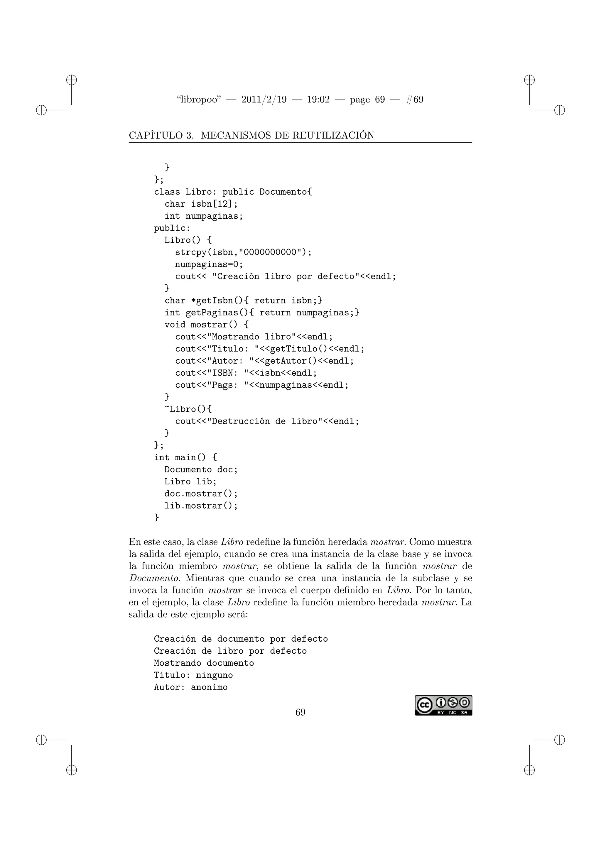 ✐
✐
“libropoo” — 2011/2/19 — 19:02 — page 69 — #69
✐
✐
✐
✐
✐
✐
CAPÍTULO 3. MECANISMOS DE REUTILIZACIÓN
}
};
class Libro: public Documento{
char isbn[12];
int numpaginas;
public:
Libro() {
strcpy(isbn,"0000000000");
numpaginas=0;
cout<‌< "Creación libro por defecto"<‌<endl;
}
char *getIsbn(){ return isbn;}
int getPaginas(){ return numpaginas;}
void mostrar() {
cout<‌<"Mostrando libro"<‌<endl;
cout<‌<"Titulo: "<‌<getTitulo()<‌<endl;
cout<‌<"Autor: "<‌<getAutor()<‌<endl;
cout<‌<"ISBN: "<‌<isbn<‌<endl;
cout<‌<"Pags: "<‌<numpaginas<‌<endl;
}
~Libro(){
cout<‌<"Destrucción de libro"<‌<endl;
}
};
int main() {
Documento doc;
Libro lib;
doc.mostrar();
lib.mostrar();
}
En este caso, la clase Libro redefine la función heredada mostrar. Como muestra
la salida del ejemplo, cuando se crea una instancia de la clase base y se invoca
la función miembro mostrar, se obtiene la salida de la función mostrar de
Documento. Mientras que cuando se crea una instancia de la subclase y se
invoca la función mostrar se invoca el cuerpo definido en Libro. Por lo tanto,
en el ejemplo, la clase Libro redefine la función miembro heredada mostrar. La
salida de este ejemplo será:
Creación de documento por defecto
Creación de libro por defecto
Mostrando documento
Titulo: ninguno
Autor: anonimo
69
 