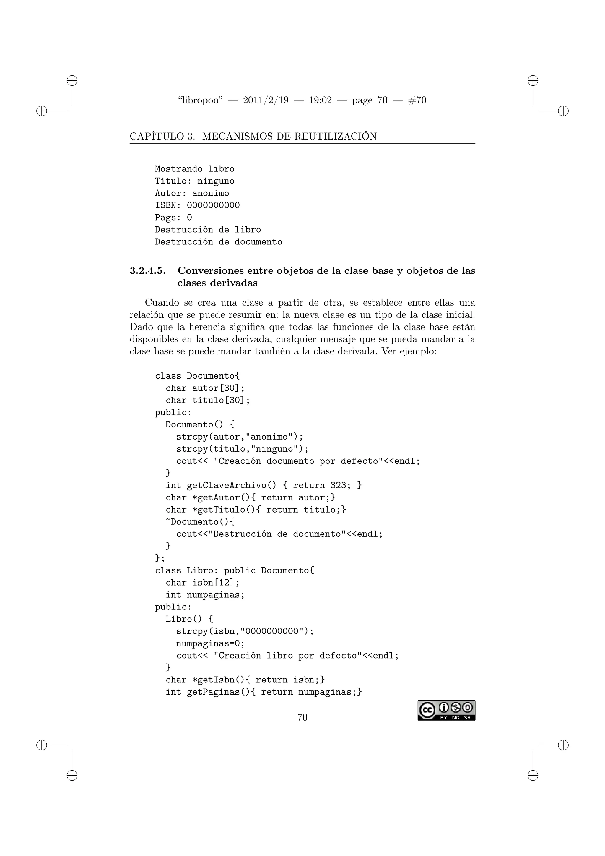 ✐
✐
“libropoo” — 2011/2/19 — 19:02 — page 70 — #70
✐
✐
✐
✐
✐
✐
CAPÍTULO 3. MECANISMOS DE REUTILIZACIÓN
Mostrando libro
Titulo: ninguno
Autor: anonimo
ISBN: 0000000000
Pags: 0
Destrucción de libro
Destrucción de documento
3.2.4.5. Conversiones entre objetos de la clase base y objetos de las
clases derivadas
Cuando se crea una clase a partir de otra, se establece entre ellas una
relación que se puede resumir en: la nueva clase es un tipo de la clase inicial.
Dado que la herencia significa que todas las funciones de la clase base están
disponibles en la clase derivada, cualquier mensaje que se pueda mandar a la
clase base se puede mandar también a la clase derivada. Ver ejemplo:
class Documento{
char autor[30];
char titulo[30];
public:
Documento() {
strcpy(autor,"anonimo");
strcpy(titulo,"ninguno");
cout<‌< "Creación documento por defecto"<‌<endl;
}
int getClaveArchivo() { return 323; }
char *getAutor(){ return autor;}
char *getTitulo(){ return titulo;}
~Documento(){
cout<‌<"Destrucción de documento"<‌<endl;
}
};
class Libro: public Documento{
char isbn[12];
int numpaginas;
public:
Libro() {
strcpy(isbn,"0000000000");
numpaginas=0;
cout<‌< "Creación libro por defecto"<‌<endl;
}
char *getIsbn(){ return isbn;}
int getPaginas(){ return numpaginas;}
70
 