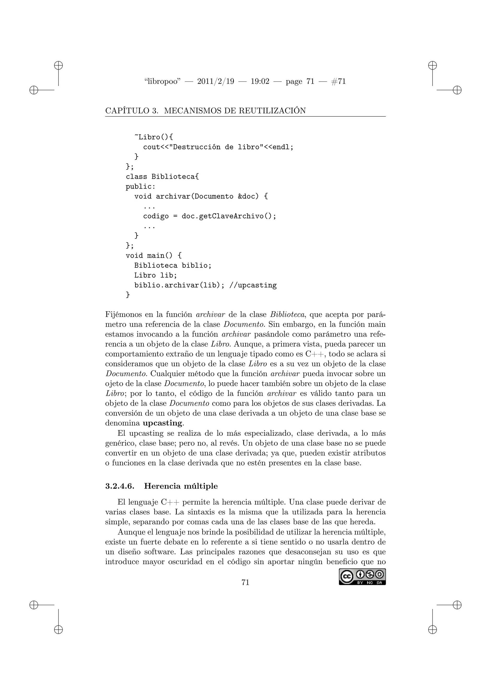 ✐
✐
“libropoo” — 2011/2/19 — 19:02 — page 71 — #71
✐
✐
✐
✐
✐
✐
CAPÍTULO 3. MECANISMOS DE REUTILIZACIÓN
~Libro(){
cout<‌<"Destrucción de libro"<‌<endl;
}
};
class Biblioteca{
public:
void archivar(Documento &doc) {
...
codigo = doc.getClaveArchivo();
...
}
};
void main() {
Biblioteca biblio;
Libro lib;
biblio.archivar(lib); //upcasting
}
Fijémonos en la función archivar de la clase Biblioteca, que acepta por pará-
metro una referencia de la clase Documento. Sin embargo, en la función main
estamos invocando a la función archivar pasándole como parámetro una refe-
rencia a un objeto de la clase Libro. Aunque, a primera vista, pueda parecer un
comportamiento extraño de un lenguaje tipado como es C++, todo se aclara si
consideramos que un objeto de la clase Libro es a su vez un objeto de la clase
Documento. Cualquier método que la función archivar pueda invocar sobre un
ojeto de la clase Documento, lo puede hacer también sobre un objeto de la clase
Libro; por lo tanto, el código de la función archivar es válido tanto para un
objeto de la clase Documento como para los objetos de sus clases derivadas. La
conversión de un objeto de una clase derivada a un objeto de una clase base se
denomina upcasting.
El upcasting se realiza de lo más especializado, clase derivada, a lo más
genérico, clase base; pero no, al revés. Un objeto de una clase base no se puede
convertir en un objeto de una clase derivada; ya que, pueden existir atributos
o funciones en la clase derivada que no estén presentes en la clase base.
3.2.4.6. Herencia múltiple
El lenguaje C++ permite la herencia múltiple. Una clase puede derivar de
varias clases base. La sintaxis es la misma que la utilizada para la herencia
simple, separando por comas cada una de las clases base de las que hereda.
Aunque el lenguaje nos brinde la posibilidad de utilizar la herencia múltiple,
existe un fuerte debate en lo referente a si tiene sentido o no usarla dentro de
un diseño software. Las principales razones que desaconsejan su uso es que
introduce mayor oscuridad en el código sin aportar ningún beneficio que no
71
 