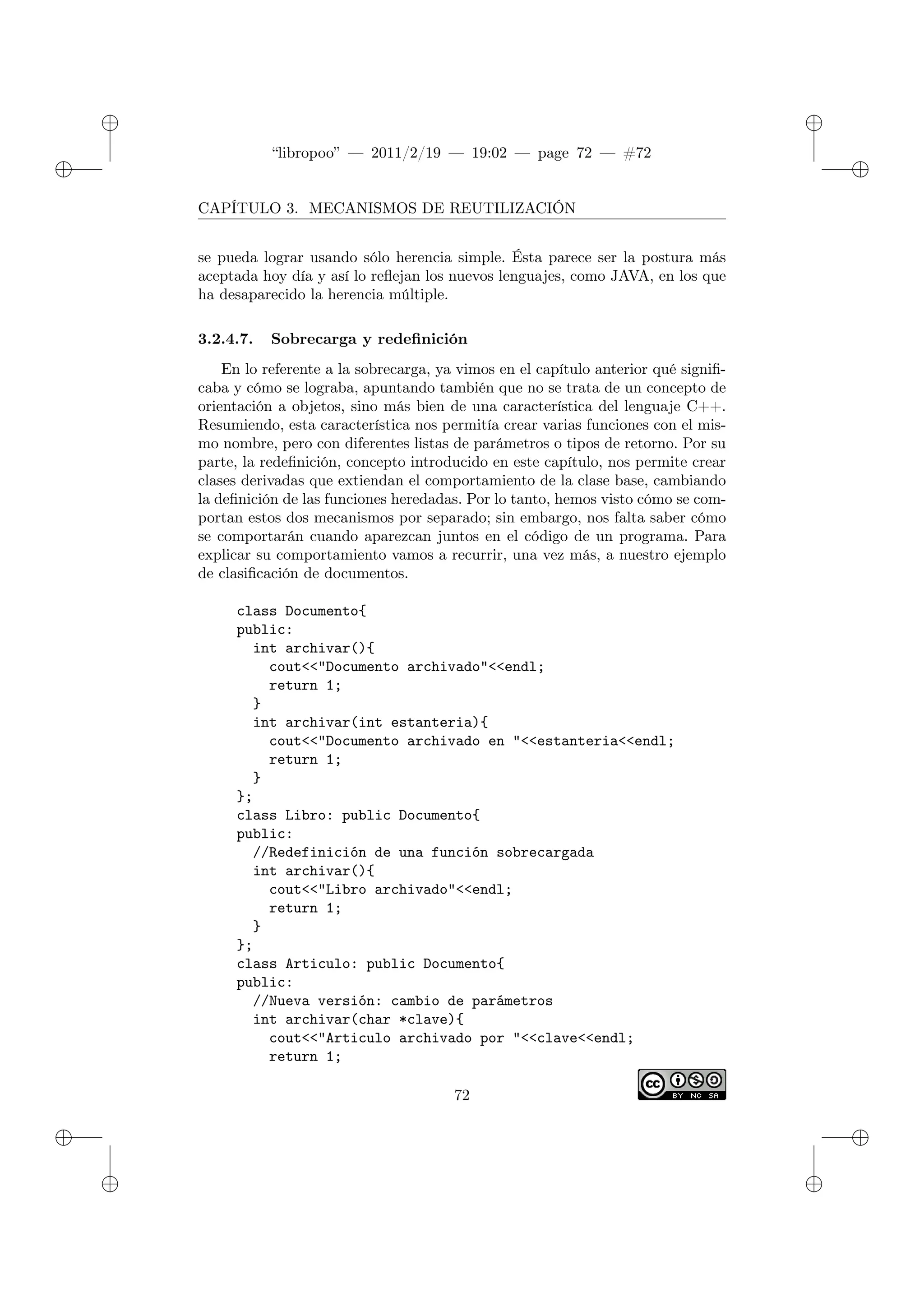 ✐
✐
“libropoo” — 2011/2/19 — 19:02 — page 72 — #72
✐
✐
✐
✐
✐
✐
CAPÍTULO 3. MECANISMOS DE REUTILIZACIÓN
se pueda lograr usando sólo herencia simple. Ésta parece ser la postura más
aceptada hoy día y así lo reflejan los nuevos lenguajes, como JAVA, en los que
ha desaparecido la herencia múltiple.
3.2.4.7. Sobrecarga y redefinición
En lo referente a la sobrecarga, ya vimos en el capítulo anterior qué signifi-
caba y cómo se lograba, apuntando también que no se trata de un concepto de
orientación a objetos, sino más bien de una característica del lenguaje C++.
Resumiendo, esta característica nos permitía crear varias funciones con el mis-
mo nombre, pero con diferentes listas de parámetros o tipos de retorno. Por su
parte, la redefinición, concepto introducido en este capítulo, nos permite crear
clases derivadas que extiendan el comportamiento de la clase base, cambiando
la definición de las funciones heredadas. Por lo tanto, hemos visto cómo se com-
portan estos dos mecanismos por separado; sin embargo, nos falta saber cómo
se comportarán cuando aparezcan juntos en el código de un programa. Para
explicar su comportamiento vamos a recurrir, una vez más, a nuestro ejemplo
de clasificación de documentos.
class Documento{
public:
int archivar(){
cout<‌<"Documento archivado"<‌<endl;
return 1;
}
int archivar(int estanteria){
cout<‌<"Documento archivado en "<‌<estanteria<‌<endl;
return 1;
}
};
class Libro: public Documento{
public:
//Redefinición de una función sobrecargada
int archivar(){
cout<‌<"Libro archivado"<‌<endl;
return 1;
}
};
class Articulo: public Documento{
public:
//Nueva versión: cambio de parámetros
int archivar(char *clave){
cout<‌<"Articulo archivado por "<‌<clave<‌<endl;
return 1;
72
 