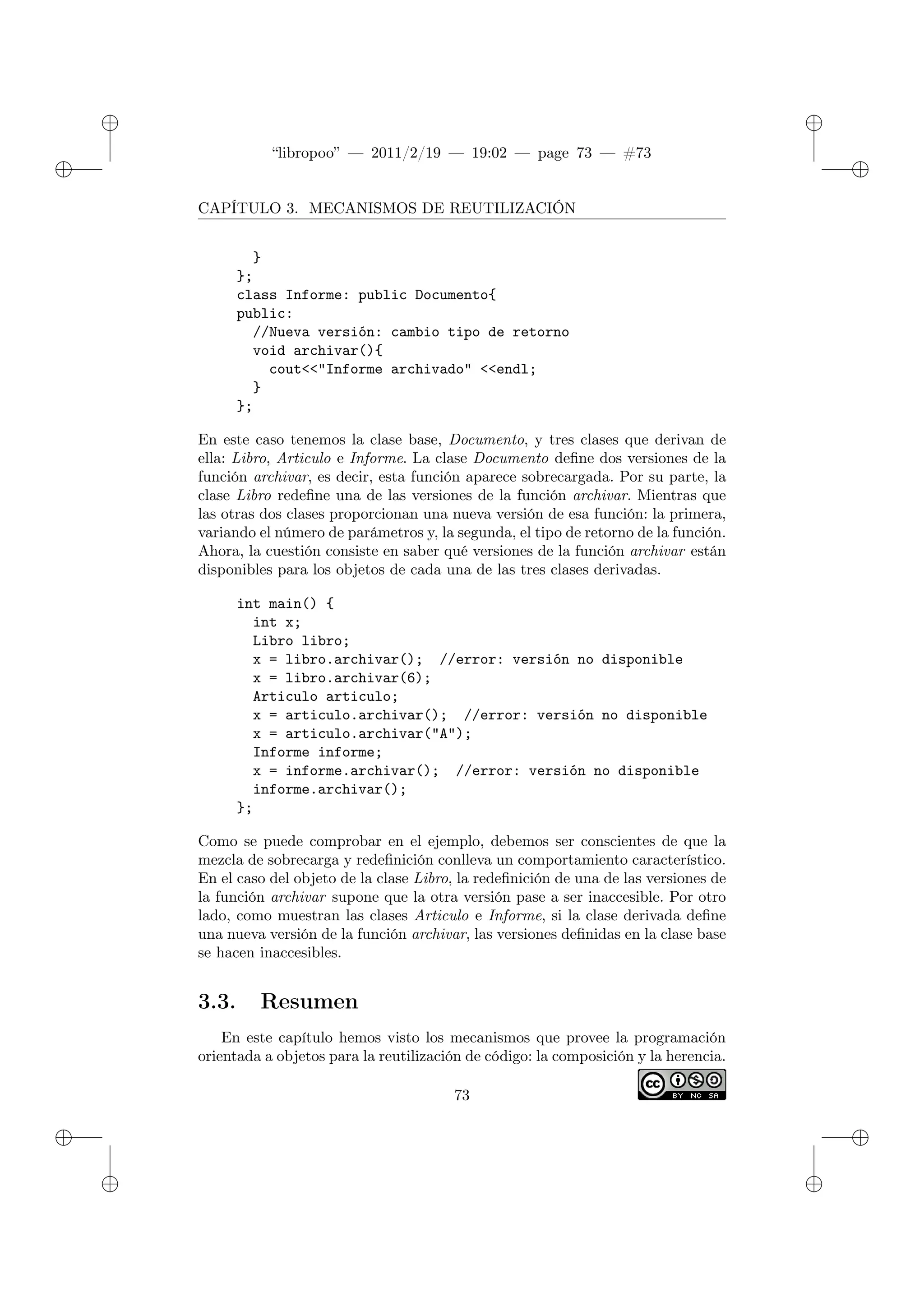 ✐
✐
“libropoo” — 2011/2/19 — 19:02 — page 73 — #73
✐
✐
✐
✐
✐
✐
CAPÍTULO 3. MECANISMOS DE REUTILIZACIÓN
}
};
class Informe: public Documento{
public:
//Nueva versión: cambio tipo de retorno
void archivar(){
cout<‌<"Informe archivado" <‌<endl;
}
};
En este caso tenemos la clase base, Documento, y tres clases que derivan de
ella: Libro, Articulo e Informe. La clase Documento define dos versiones de la
función archivar, es decir, esta función aparece sobrecargada. Por su parte, la
clase Libro redefine una de las versiones de la función archivar. Mientras que
las otras dos clases proporcionan una nueva versión de esa función: la primera,
variando el número de parámetros y, la segunda, el tipo de retorno de la función.
Ahora, la cuestión consiste en saber qué versiones de la función archivar están
disponibles para los objetos de cada una de las tres clases derivadas.
int main() {
int x;
Libro libro;
x = libro.archivar(); //error: versión no disponible
x = libro.archivar(6);
Articulo articulo;
x = articulo.archivar(); //error: versión no disponible
x = articulo.archivar("A");
Informe informe;
x = informe.archivar(); //error: versión no disponible
informe.archivar();
};
Como se puede comprobar en el ejemplo, debemos ser conscientes de que la
mezcla de sobrecarga y redefinición conlleva un comportamiento característico.
En el caso del objeto de la clase Libro, la redefinición de una de las versiones de
la función archivar supone que la otra versión pase a ser inaccesible. Por otro
lado, como muestran las clases Articulo e Informe, si la clase derivada define
una nueva versión de la función archivar, las versiones definidas en la clase base
se hacen inaccesibles.
3.3. Resumen
En este capítulo hemos visto los mecanismos que provee la programación
orientada a objetos para la reutilización de código: la composición y la herencia.
73
 