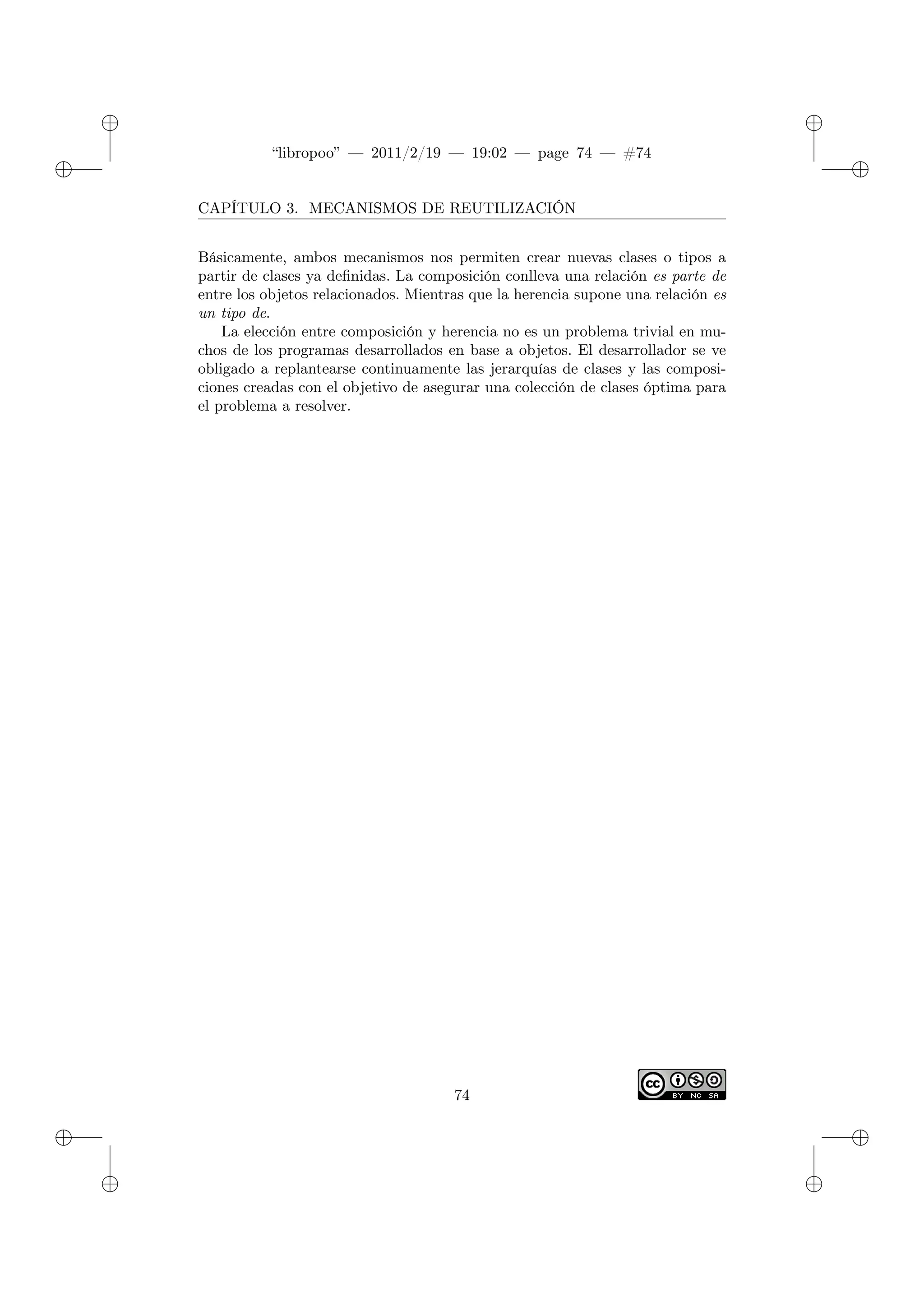 ✐
✐
“libropoo” — 2011/2/19 — 19:02 — page 74 — #74
✐
✐
✐
✐
✐
✐
CAPÍTULO 3. MECANISMOS DE REUTILIZACIÓN
Básicamente, ambos mecanismos nos permiten crear nuevas clases o tipos a
partir de clases ya definidas. La composición conlleva una relación es parte de
entre los objetos relacionados. Mientras que la herencia supone una relación es
un tipo de.
La elección entre composición y herencia no es un problema trivial en mu-
chos de los programas desarrollados en base a objetos. El desarrollador se ve
obligado a replantearse continuamente las jerarquías de clases y las composi-
ciones creadas con el objetivo de asegurar una colección de clases óptima para
el problema a resolver.
74
 