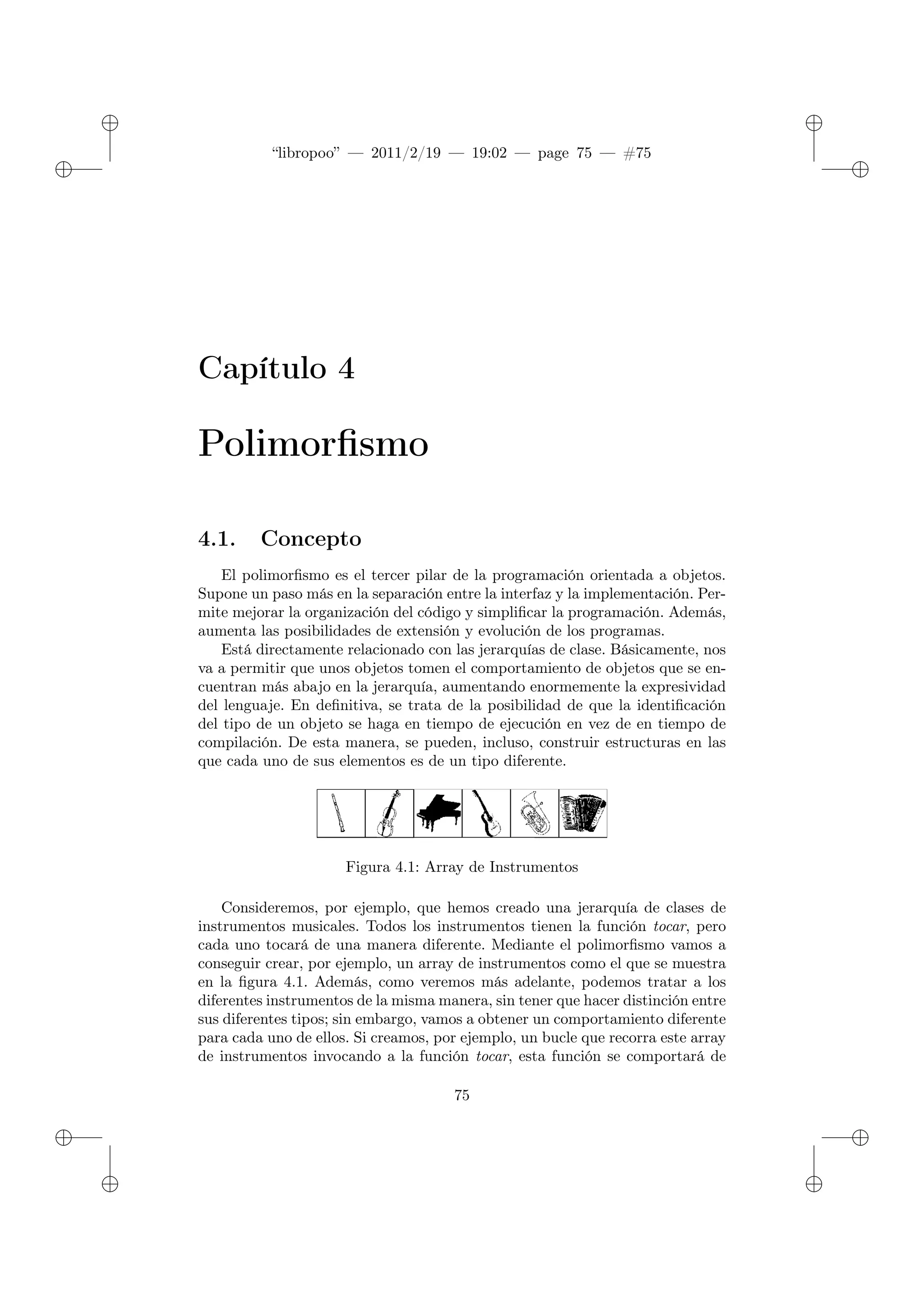 ✐
✐
“libropoo” — 2011/2/19 — 19:02 — page 75 — #75
✐
✐
✐
✐
✐
✐
Capítulo 4
Polimorfismo
4.1. Concepto
El polimorfismo es el tercer pilar de la programación orientada a objetos.
Supone un paso más en la separación entre la interfaz y la implementación. Per-
mite mejorar la organización del código y simplificar la programación. Además,
aumenta las posibilidades de extensión y evolución de los programas.
Está directamente relacionado con las jerarquías de clase. Básicamente, nos
va a permitir que unos objetos tomen el comportamiento de objetos que se en-
cuentran más abajo en la jerarquía, aumentando enormemente la expresividad
del lenguaje. En definitiva, se trata de la posibilidad de que la identificación
del tipo de un objeto se haga en tiempo de ejecución en vez de en tiempo de
compilación. De esta manera, se pueden, incluso, construir estructuras en las
que cada uno de sus elementos es de un tipo diferente.
Figura 4.1: Array de Instrumentos
Consideremos, por ejemplo, que hemos creado una jerarquía de clases de
instrumentos musicales. Todos los instrumentos tienen la función tocar, pero
cada uno tocará de una manera diferente. Mediante el polimorfismo vamos a
conseguir crear, por ejemplo, un array de instrumentos como el que se muestra
en la figura 4.1. Además, como veremos más adelante, podemos tratar a los
diferentes instrumentos de la misma manera, sin tener que hacer distinción entre
sus diferentes tipos; sin embargo, vamos a obtener un comportamiento diferente
para cada uno de ellos. Si creamos, por ejemplo, un bucle que recorra este array
de instrumentos invocando a la función tocar, esta función se comportará de
75
 