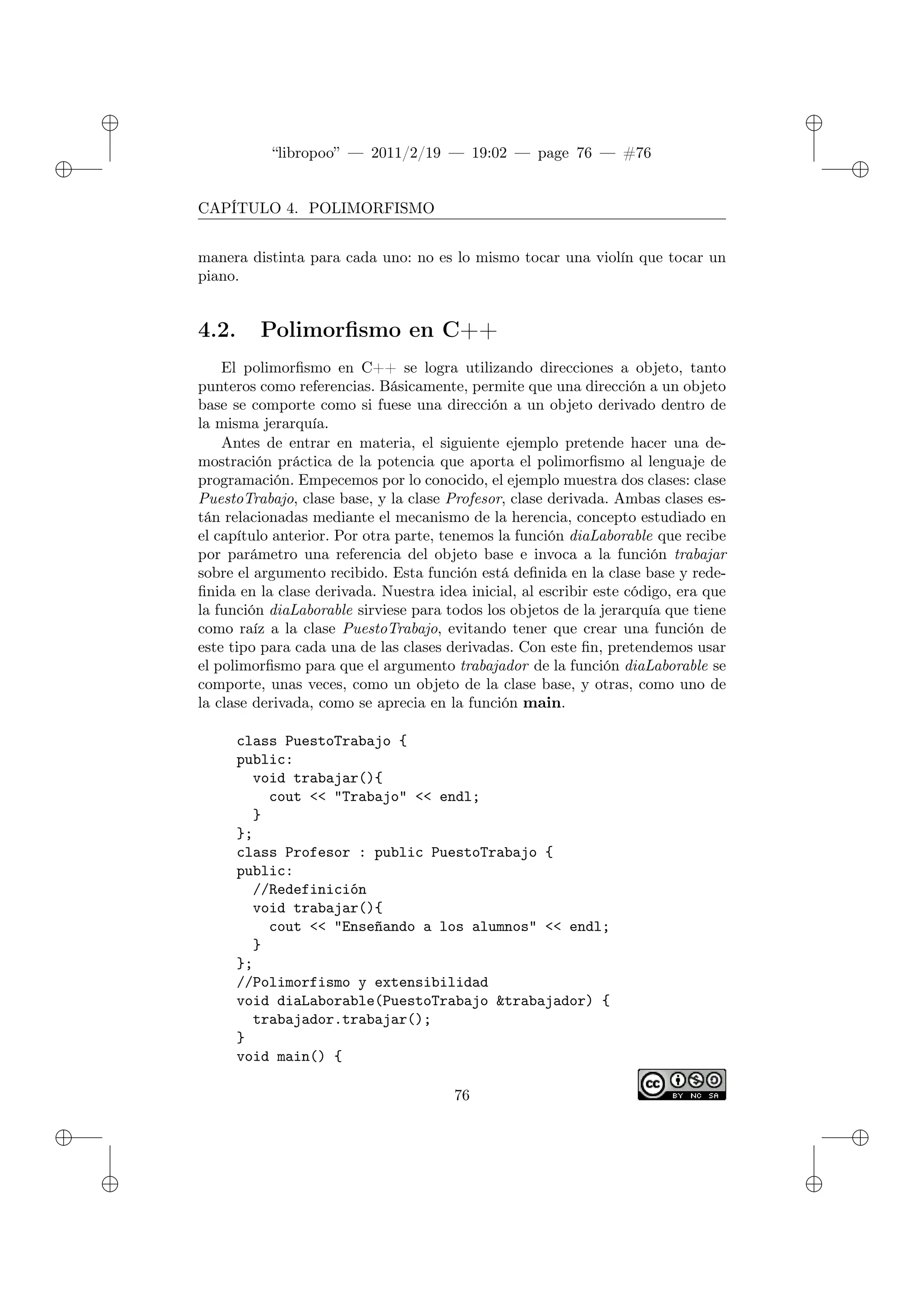 ✐
✐
“libropoo” — 2011/2/19 — 19:02 — page 76 — #76
✐
✐
✐
✐
✐
✐
CAPÍTULO 4. POLIMORFISMO
manera distinta para cada uno: no es lo mismo tocar una violín que tocar un
piano.
4.2. Polimorfismo en C++
El polimorfismo en C++ se logra utilizando direcciones a objeto, tanto
punteros como referencias. Básicamente, permite que una dirección a un objeto
base se comporte como si fuese una dirección a un objeto derivado dentro de
la misma jerarquía.
Antes de entrar en materia, el siguiente ejemplo pretende hacer una de-
mostración práctica de la potencia que aporta el polimorfismo al lenguaje de
programación. Empecemos por lo conocido, el ejemplo muestra dos clases: clase
PuestoTrabajo, clase base, y la clase Profesor, clase derivada. Ambas clases es-
tán relacionadas mediante el mecanismo de la herencia, concepto estudiado en
el capítulo anterior. Por otra parte, tenemos la función diaLaborable que recibe
por parámetro una referencia del objeto base e invoca a la función trabajar
sobre el argumento recibido. Esta función está definida en la clase base y rede-
finida en la clase derivada. Nuestra idea inicial, al escribir este código, era que
la función diaLaborable sirviese para todos los objetos de la jerarquía que tiene
como raíz a la clase PuestoTrabajo, evitando tener que crear una función de
este tipo para cada una de las clases derivadas. Con este fin, pretendemos usar
el polimorfismo para que el argumento trabajador de la función diaLaborable se
comporte, unas veces, como un objeto de la clase base, y otras, como uno de
la clase derivada, como se aprecia en la función main.
class PuestoTrabajo {
public:
void trabajar(){
cout <‌< "Trabajo" <‌< endl;
}
};
class Profesor : public PuestoTrabajo {
public:
//Redefinición
void trabajar(){
cout <‌< "Enseñando a los alumnos" <‌< endl;
}
};
//Polimorfismo y extensibilidad
void diaLaborable(PuestoTrabajo &trabajador) {
trabajador.trabajar();
}
void main() {
76
 