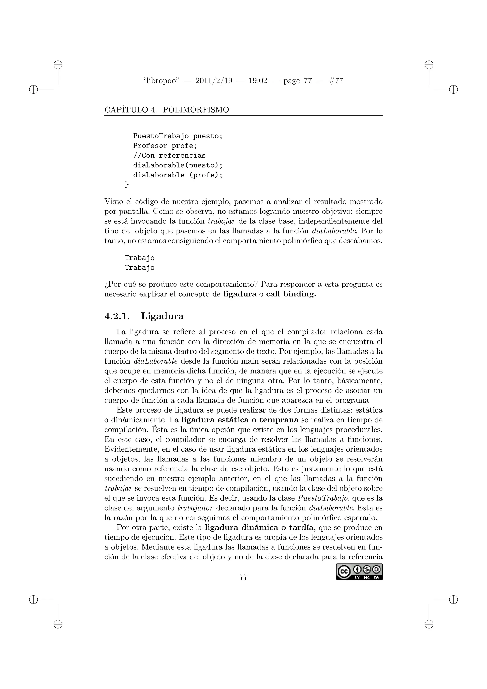 ✐
✐
“libropoo” — 2011/2/19 — 19:02 — page 77 — #77
✐
✐
✐
✐
✐
✐
CAPÍTULO 4. POLIMORFISMO
PuestoTrabajo puesto;
Profesor profe;
//Con referencias
diaLaborable(puesto);
diaLaborable (profe);
}
Visto el código de nuestro ejemplo, pasemos a analizar el resultado mostrado
por pantalla. Como se observa, no estamos logrando nuestro objetivo: siempre
se está invocando la función trabajar de la clase base, independientemente del
tipo del objeto que pasemos en las llamadas a la función diaLaborable. Por lo
tanto, no estamos consiguiendo el comportamiento polimórfico que deseábamos.
Trabajo
Trabajo
¿Por qué se produce este comportamiento? Para responder a esta pregunta es
necesario explicar el concepto de ligadura o call binding.
4.2.1. Ligadura
La ligadura se refiere al proceso en el que el compilador relaciona cada
llamada a una función con la dirección de memoria en la que se encuentra el
cuerpo de la misma dentro del segmento de texto. Por ejemplo, las llamadas a la
función diaLaborable desde la función main serán relacionadas con la posición
que ocupe en memoria dicha función, de manera que en la ejecución se ejecute
el cuerpo de esta función y no el de ninguna otra. Por lo tanto, básicamente,
debemos quedarnos con la idea de que la ligadura es el proceso de asociar un
cuerpo de función a cada llamada de función que aparezca en el programa.
Este proceso de ligadura se puede realizar de dos formas distintas: estática
o dinámicamente. La ligadura estática o temprana se realiza en tiempo de
compilación. Ésta es la única opción que existe en los lenguajes procedurales.
En este caso, el compilador se encarga de resolver las llamadas a funciones.
Evidentemente, en el caso de usar ligadura estática en los lenguajes orientados
a objetos, las llamadas a las funciones miembro de un objeto se resolverán
usando como referencia la clase de ese objeto. Esto es justamente lo que está
sucediendo en nuestro ejemplo anterior, en el que las llamadas a la función
trabajar se resuelven en tiempo de compilación, usando la clase del objeto sobre
el que se invoca esta función. Es decir, usando la clase PuestoTrabajo, que es la
clase del argumento trabajador declarado para la función diaLaborable. Esta es
la razón por la que no conseguimos el comportamiento polimórfico esperado.
Por otra parte, existe la ligadura dinámica o tardía, que se produce en
tiempo de ejecución. Este tipo de ligadura es propia de los lenguajes orientados
a objetos. Mediante esta ligadura las llamadas a funciones se resuelven en fun-
ción de la clase efectiva del objeto y no de la clase declarada para la referencia
77
 