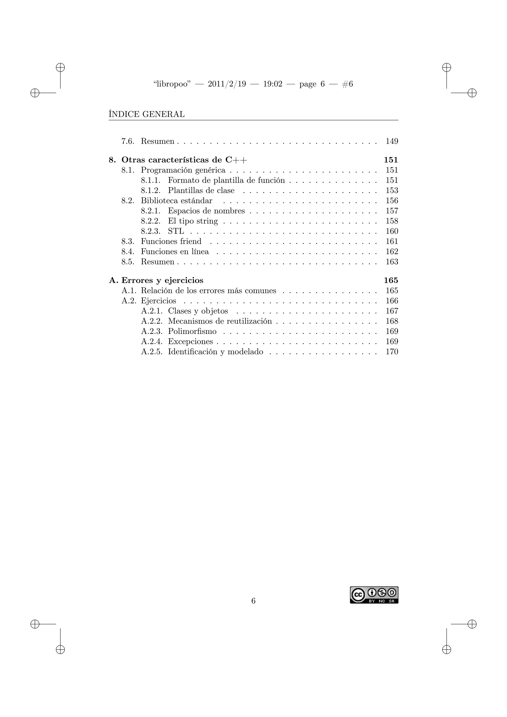 ✐
✐
“libropoo” — 2011/2/19 — 19:02 — page 6 — #6
✐
✐
✐
✐
✐
✐
ÍNDICE GENERAL
7.6. Resumen . . . . . . . . . . . . . . . . . . . . . . . . . . . . . . . 149
8. Otras características de C++ 151
8.1. Programación genérica . . . . . . . . . . . . . . . . . . . . . . . 151
8.1.1. Formato de plantilla de función . . . . . . . . . . . . . . 151
8.1.2. Plantillas de clase . . . . . . . . . . . . . . . . . . . . . 153
8.2. Biblioteca estándar . . . . . . . . . . . . . . . . . . . . . . . . 156
8.2.1. Espacios de nombres . . . . . . . . . . . . . . . . . . . . 157
8.2.2. El tipo string . . . . . . . . . . . . . . . . . . . . . . . . 158
8.2.3. STL . . . . . . . . . . . . . . . . . . . . . . . . . . . . . 160
8.3. Funciones friend . . . . . . . . . . . . . . . . . . . . . . . . . . 161
8.4. Funciones en línea . . . . . . . . . . . . . . . . . . . . . . . . . 162
8.5. Resumen . . . . . . . . . . . . . . . . . . . . . . . . . . . . . . . 163
A. Errores y ejercicios 165
A.1. Relación de los errores más comunes . . . . . . . . . . . . . . . 165
A.2. Ejercicios . . . . . . . . . . . . . . . . . . . . . . . . . . . . . . 166
A.2.1. Clases y objetos . . . . . . . . . . . . . . . . . . . . . . 167
A.2.2. Mecanismos de reutilización . . . . . . . . . . . . . . . . 168
A.2.3. Polimorfismo . . . . . . . . . . . . . . . . . . . . . . . . 169
A.2.4. Excepciones . . . . . . . . . . . . . . . . . . . . . . . . . 169
A.2.5. Identificación y modelado . . . . . . . . . . . . . . . . . 170
6
 