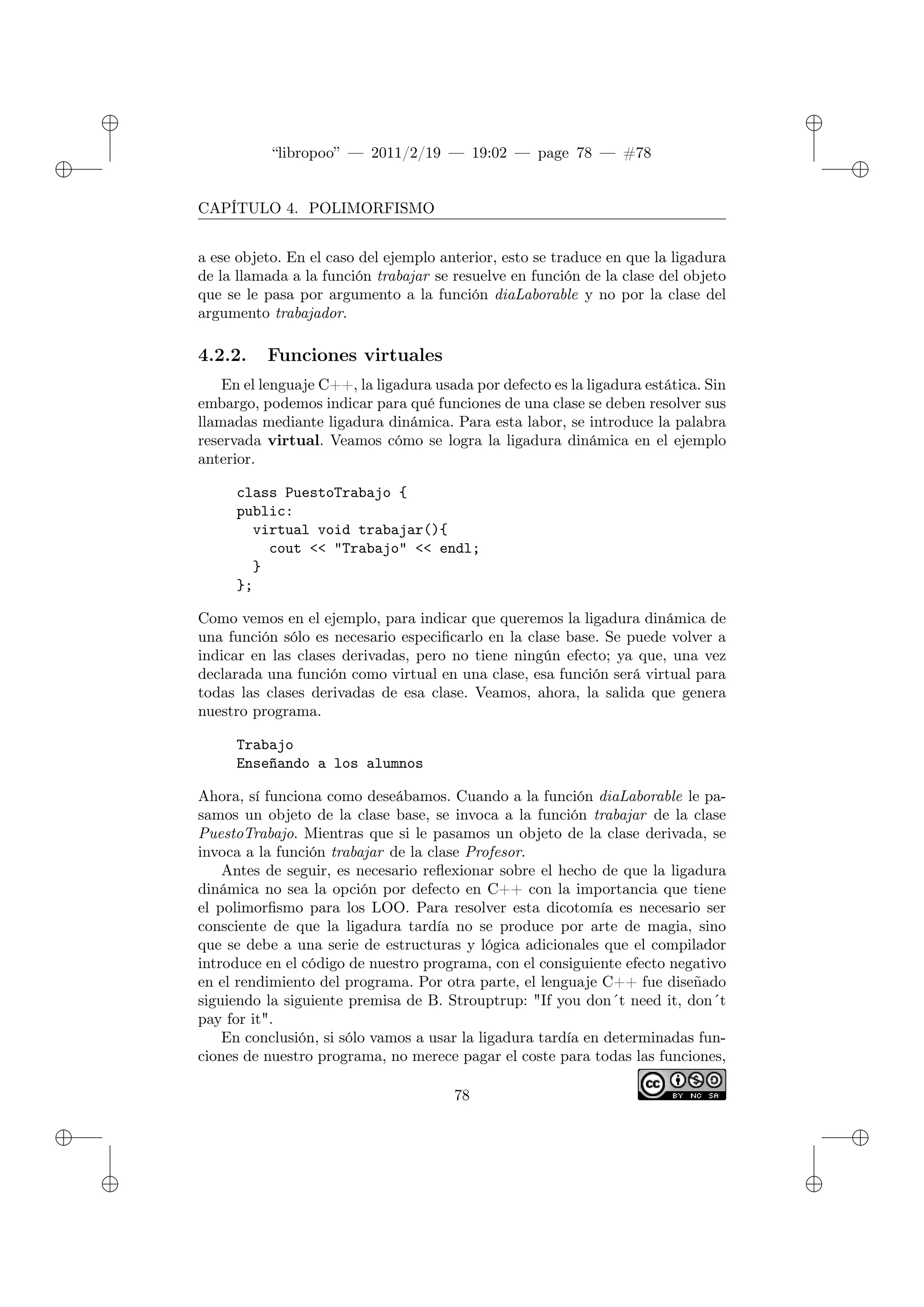 ✐
✐
“libropoo” — 2011/2/19 — 19:02 — page 78 — #78
✐
✐
✐
✐
✐
✐
CAPÍTULO 4. POLIMORFISMO
a ese objeto. En el caso del ejemplo anterior, esto se traduce en que la ligadura
de la llamada a la función trabajar se resuelve en función de la clase del objeto
que se le pasa por argumento a la función diaLaborable y no por la clase del
argumento trabajador.
4.2.2. Funciones virtuales
En el lenguaje C++, la ligadura usada por defecto es la ligadura estática. Sin
embargo, podemos indicar para qué funciones de una clase se deben resolver sus
llamadas mediante ligadura dinámica. Para esta labor, se introduce la palabra
reservada virtual. Veamos cómo se logra la ligadura dinámica en el ejemplo
anterior.
class PuestoTrabajo {
public:
virtual void trabajar(){
cout <‌< "Trabajo" <‌< endl;
}
};
Como vemos en el ejemplo, para indicar que queremos la ligadura dinámica de
una función sólo es necesario especificarlo en la clase base. Se puede volver a
indicar en las clases derivadas, pero no tiene ningún efecto; ya que, una vez
declarada una función como virtual en una clase, esa función será virtual para
todas las clases derivadas de esa clase. Veamos, ahora, la salida que genera
nuestro programa.
Trabajo
Enseñando a los alumnos
Ahora, sí funciona como deseábamos. Cuando a la función diaLaborable le pa-
samos un objeto de la clase base, se invoca a la función trabajar de la clase
PuestoTrabajo. Mientras que si le pasamos un objeto de la clase derivada, se
invoca a la función trabajar de la clase Profesor.
Antes de seguir, es necesario reflexionar sobre el hecho de que la ligadura
dinámica no sea la opción por defecto en C++ con la importancia que tiene
el polimorfismo para los LOO. Para resolver esta dicotomía es necesario ser
consciente de que la ligadura tardía no se produce por arte de magia, sino
que se debe a una serie de estructuras y lógica adicionales que el compilador
introduce en el código de nuestro programa, con el consiguiente efecto negativo
en el rendimiento del programa. Por otra parte, el lenguaje C++ fue diseñado
siguiendo la siguiente premisa de B. Strouptrup: "If you don�t need it, don�t
pay for it".
En conclusión, si sólo vamos a usar la ligadura tardía en determinadas fun-
ciones de nuestro programa, no merece pagar el coste para todas las funciones,
78
 