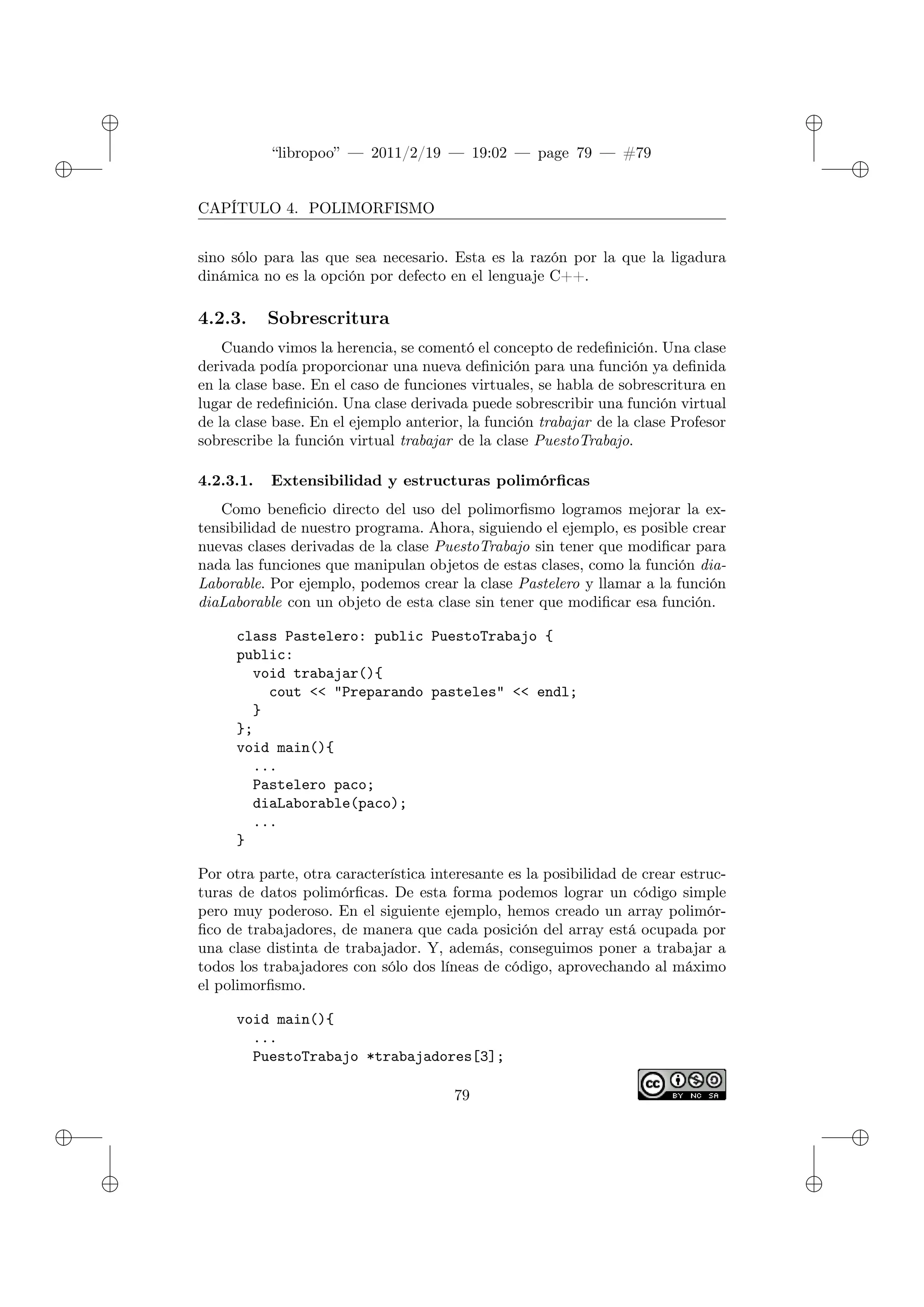 ✐
✐
“libropoo” — 2011/2/19 — 19:02 — page 79 — #79
✐
✐
✐
✐
✐
✐
CAPÍTULO 4. POLIMORFISMO
sino sólo para las que sea necesario. Esta es la razón por la que la ligadura
dinámica no es la opción por defecto en el lenguaje C++.
4.2.3. Sobrescritura
Cuando vimos la herencia, se comentó el concepto de redefinición. Una clase
derivada podía proporcionar una nueva definición para una función ya definida
en la clase base. En el caso de funciones virtuales, se habla de sobrescritura en
lugar de redefinición. Una clase derivada puede sobrescribir una función virtual
de la clase base. En el ejemplo anterior, la función trabajar de la clase Profesor
sobrescribe la función virtual trabajar de la clase PuestoTrabajo.
4.2.3.1. Extensibilidad y estructuras polimórficas
Como beneficio directo del uso del polimorfismo logramos mejorar la ex-
tensibilidad de nuestro programa. Ahora, siguiendo el ejemplo, es posible crear
nuevas clases derivadas de la clase PuestoTrabajo sin tener que modificar para
nada las funciones que manipulan objetos de estas clases, como la función dia-
Laborable. Por ejemplo, podemos crear la clase Pastelero y llamar a la función
diaLaborable con un objeto de esta clase sin tener que modificar esa función.
class Pastelero: public PuestoTrabajo {
public:
void trabajar(){
cout <‌< "Preparando pasteles" <‌< endl;
}
};
void main(){
...
Pastelero paco;
diaLaborable(paco);
...
}
Por otra parte, otra característica interesante es la posibilidad de crear estruc-
turas de datos polimórficas. De esta forma podemos lograr un código simple
pero muy poderoso. En el siguiente ejemplo, hemos creado un array polimór-
fico de trabajadores, de manera que cada posición del array está ocupada por
una clase distinta de trabajador. Y, además, conseguimos poner a trabajar a
todos los trabajadores con sólo dos líneas de código, aprovechando al máximo
el polimorfismo.
void main(){
...
PuestoTrabajo *trabajadores[3];
79
 