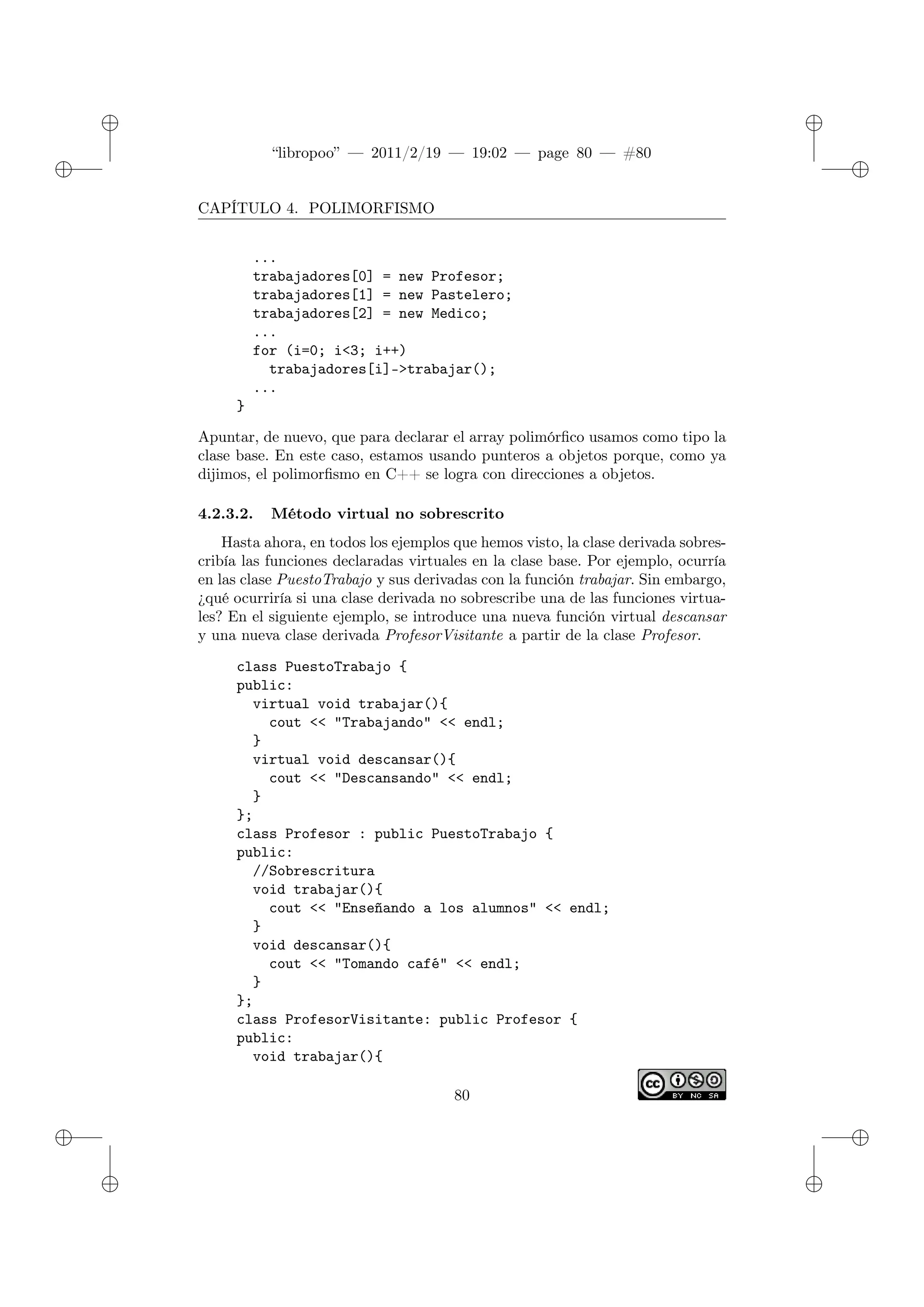 ✐
✐
“libropoo” — 2011/2/19 — 19:02 — page 80 — #80
✐
✐
✐
✐
✐
✐
CAPÍTULO 4. POLIMORFISMO
...
trabajadores[0] = new Profesor;
trabajadores[1] = new Pastelero;
trabajadores[2] = new Medico;
...
for (i=0; i<3; i++)
trabajadores[i]->trabajar();
...
}
Apuntar, de nuevo, que para declarar el array polimórfico usamos como tipo la
clase base. En este caso, estamos usando punteros a objetos porque, como ya
dijimos, el polimorfismo en C++ se logra con direcciones a objetos.
4.2.3.2. Método virtual no sobrescrito
Hasta ahora, en todos los ejemplos que hemos visto, la clase derivada sobres-
cribía las funciones declaradas virtuales en la clase base. Por ejemplo, ocurría
en las clase PuestoTrabajo y sus derivadas con la función trabajar. Sin embargo,
¿qué ocurriría si una clase derivada no sobrescribe una de las funciones virtua-
les? En el siguiente ejemplo, se introduce una nueva función virtual descansar
y una nueva clase derivada ProfesorVisitante a partir de la clase Profesor.
class PuestoTrabajo {
public:
virtual void trabajar(){
cout <‌< "Trabajando" <‌< endl;
}
virtual void descansar(){
cout <‌< "Descansando" <‌< endl;
}
};
class Profesor : public PuestoTrabajo {
public:
//Sobrescritura
void trabajar(){
cout <‌< "Enseñando a los alumnos" <‌< endl;
}
void descansar(){
cout <‌< "Tomando café" <‌< endl;
}
};
class ProfesorVisitante: public Profesor {
public:
void trabajar(){
80
 