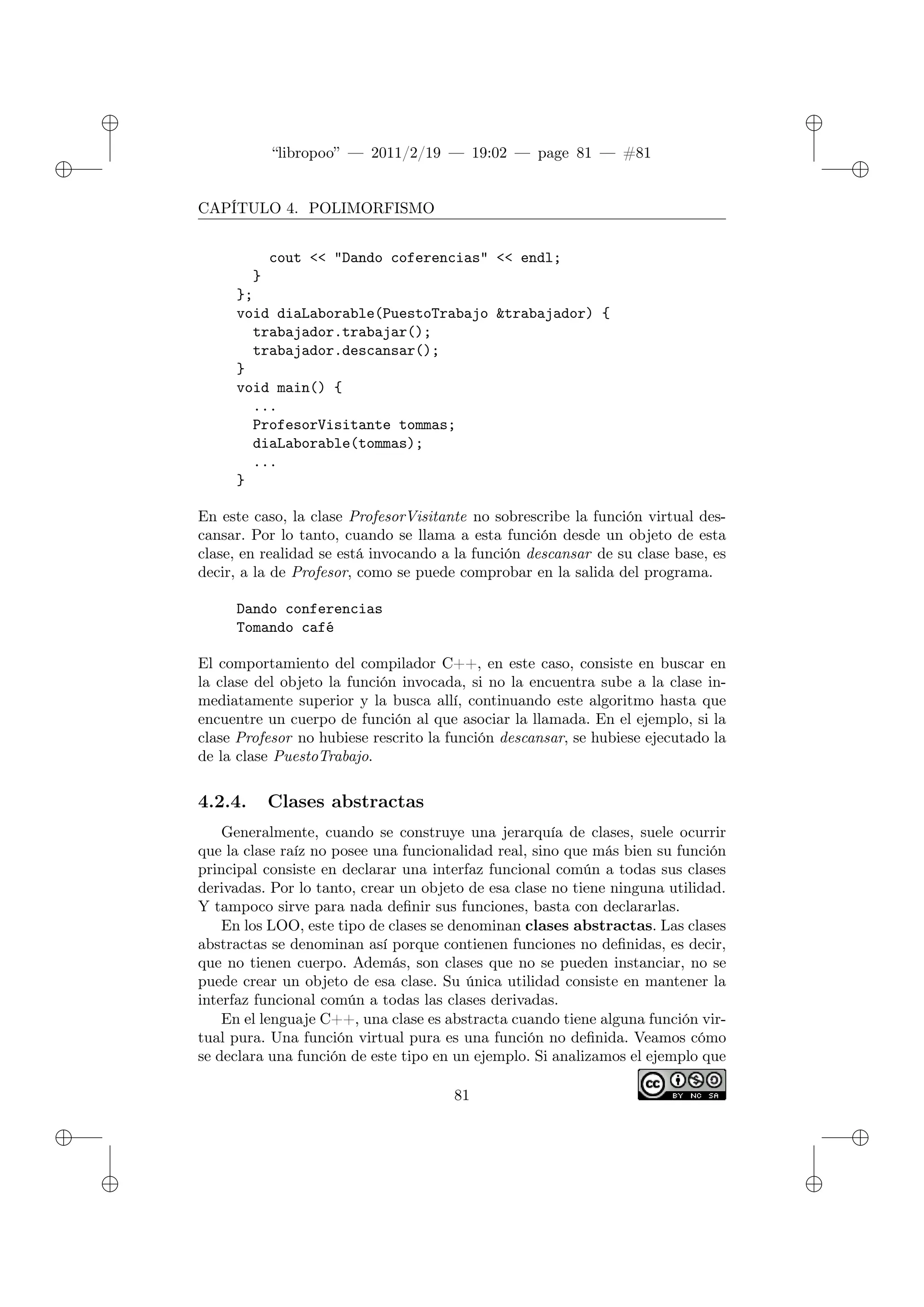 ✐
✐
“libropoo” — 2011/2/19 — 19:02 — page 81 — #81
✐
✐
✐
✐
✐
✐
CAPÍTULO 4. POLIMORFISMO
cout <‌< "Dando coferencias" <‌< endl;
}
};
void diaLaborable(PuestoTrabajo &trabajador) {
trabajador.trabajar();
trabajador.descansar();
}
void main() {
...
ProfesorVisitante tommas;
diaLaborable(tommas);
...
}
En este caso, la clase ProfesorVisitante no sobrescribe la función virtual des-
cansar. Por lo tanto, cuando se llama a esta función desde un objeto de esta
clase, en realidad se está invocando a la función descansar de su clase base, es
decir, a la de Profesor, como se puede comprobar en la salida del programa.
Dando conferencias
Tomando café
El comportamiento del compilador C++, en este caso, consiste en buscar en
la clase del objeto la función invocada, si no la encuentra sube a la clase in-
mediatamente superior y la busca allí, continuando este algoritmo hasta que
encuentre un cuerpo de función al que asociar la llamada. En el ejemplo, si la
clase Profesor no hubiese rescrito la función descansar, se hubiese ejecutado la
de la clase PuestoTrabajo.
4.2.4. Clases abstractas
Generalmente, cuando se construye una jerarquía de clases, suele ocurrir
que la clase raíz no posee una funcionalidad real, sino que más bien su función
principal consiste en declarar una interfaz funcional común a todas sus clases
derivadas. Por lo tanto, crear un objeto de esa clase no tiene ninguna utilidad.
Y tampoco sirve para nada definir sus funciones, basta con declararlas.
En los LOO, este tipo de clases se denominan clases abstractas. Las clases
abstractas se denominan así porque contienen funciones no definidas, es decir,
que no tienen cuerpo. Además, son clases que no se pueden instanciar, no se
puede crear un objeto de esa clase. Su única utilidad consiste en mantener la
interfaz funcional común a todas las clases derivadas.
En el lenguaje C++, una clase es abstracta cuando tiene alguna función vir-
tual pura. Una función virtual pura es una función no definida. Veamos cómo
se declara una función de este tipo en un ejemplo. Si analizamos el ejemplo que
81
 