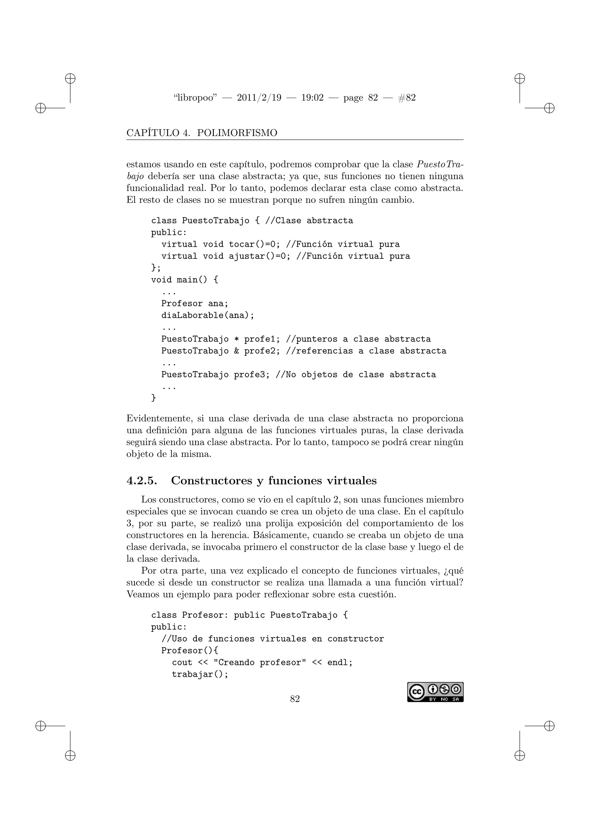 ✐
✐
“libropoo” — 2011/2/19 — 19:02 — page 82 — #82
✐
✐
✐
✐
✐
✐
CAPÍTULO 4. POLIMORFISMO
estamos usando en este capítulo, podremos comprobar que la clase PuestoTra-
bajo debería ser una clase abstracta; ya que, sus funciones no tienen ninguna
funcionalidad real. Por lo tanto, podemos declarar esta clase como abstracta.
El resto de clases no se muestran porque no sufren ningún cambio.
class PuestoTrabajo { //Clase abstracta
public:
virtual void tocar()=0; //Función virtual pura
virtual void ajustar()=0; //Función virtual pura
};
void main() {
...
Profesor ana;
diaLaborable(ana);
...
PuestoTrabajo * profe1; //punteros a clase abstracta
PuestoTrabajo & profe2; //referencias a clase abstracta
...
PuestoTrabajo profe3; //No objetos de clase abstracta
...
}
Evidentemente, si una clase derivada de una clase abstracta no proporciona
una definición para alguna de las funciones virtuales puras, la clase derivada
seguirá siendo una clase abstracta. Por lo tanto, tampoco se podrá crear ningún
objeto de la misma.
4.2.5. Constructores y funciones virtuales
Los constructores, como se vio en el capítulo 2, son unas funciones miembro
especiales que se invocan cuando se crea un objeto de una clase. En el capítulo
3, por su parte, se realizó una prolija exposición del comportamiento de los
constructores en la herencia. Básicamente, cuando se creaba un objeto de una
clase derivada, se invocaba primero el constructor de la clase base y luego el de
la clase derivada.
Por otra parte, una vez explicado el concepto de funciones virtuales, ¿qué
sucede si desde un constructor se realiza una llamada a una función virtual?
Veamos un ejemplo para poder reflexionar sobre esta cuestión.
class Profesor: public PuestoTrabajo {
public:
//Uso de funciones virtuales en constructor
Profesor(){
cout <‌< "Creando profesor" <‌< endl;
trabajar();
82
 