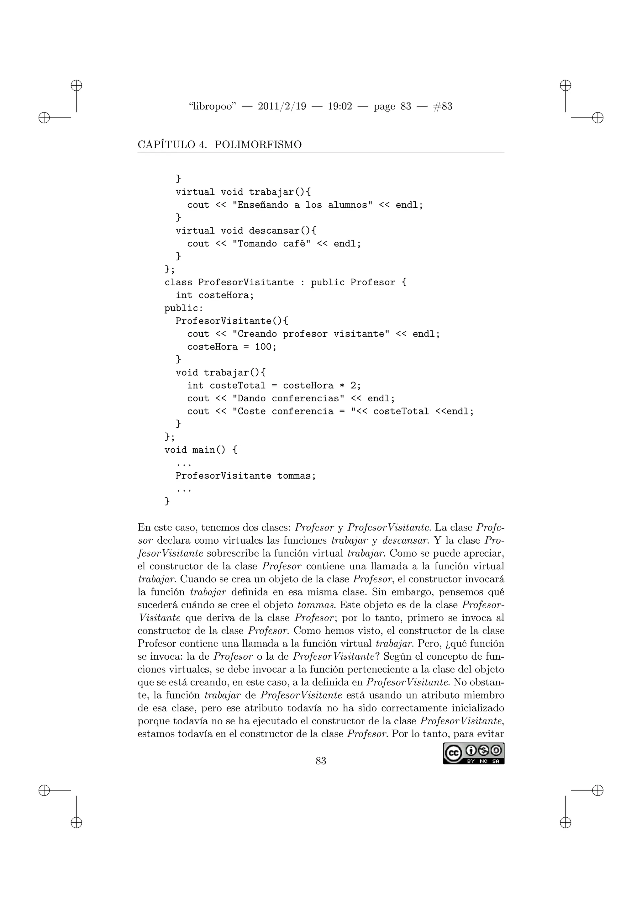 ✐
✐
“libropoo” — 2011/2/19 — 19:02 — page 83 — #83
✐
✐
✐
✐
✐
✐
CAPÍTULO 4. POLIMORFISMO
}
virtual void trabajar(){
cout <‌< "Enseñando a los alumnos" <‌< endl;
}
virtual void descansar(){
cout <‌< "Tomando café" <‌< endl;
}
};
class ProfesorVisitante : public Profesor {
int costeHora;
public:
ProfesorVisitante(){
cout <‌< "Creando profesor visitante" <‌< endl;
costeHora = 100;
}
void trabajar(){
int costeTotal = costeHora * 2;
cout <‌< "Dando conferencias" <‌< endl;
cout <‌< "Coste conferencia = "<‌< costeTotal <‌<endl;
}
};
void main() {
...
ProfesorVisitante tommas;
...
}
En este caso, tenemos dos clases: Profesor y ProfesorVisitante. La clase Profe-
sor declara como virtuales las funciones trabajar y descansar. Y la clase Pro-
fesorVisitante sobrescribe la función virtual trabajar. Como se puede apreciar,
el constructor de la clase Profesor contiene una llamada a la función virtual
trabajar. Cuando se crea un objeto de la clase Profesor, el constructor invocará
la función trabajar definida en esa misma clase. Sin embargo, pensemos qué
sucederá cuándo se cree el objeto tommas. Este objeto es de la clase Profesor-
Visitante que deriva de la clase Profesor; por lo tanto, primero se invoca al
constructor de la clase Profesor. Como hemos visto, el constructor de la clase
Profesor contiene una llamada a la función virtual trabajar. Pero, ¿qué función
se invoca: la de Profesor o la de ProfesorVisitante? Según el concepto de fun-
ciones virtuales, se debe invocar a la función perteneciente a la clase del objeto
que se está creando, en este caso, a la definida en ProfesorVisitante. No obstan-
te, la función trabajar de ProfesorVisitante está usando un atributo miembro
de esa clase, pero ese atributo todavía no ha sido correctamente inicializado
porque todavía no se ha ejecutado el constructor de la clase ProfesorVisitante,
estamos todavía en el constructor de la clase Profesor. Por lo tanto, para evitar
83
 