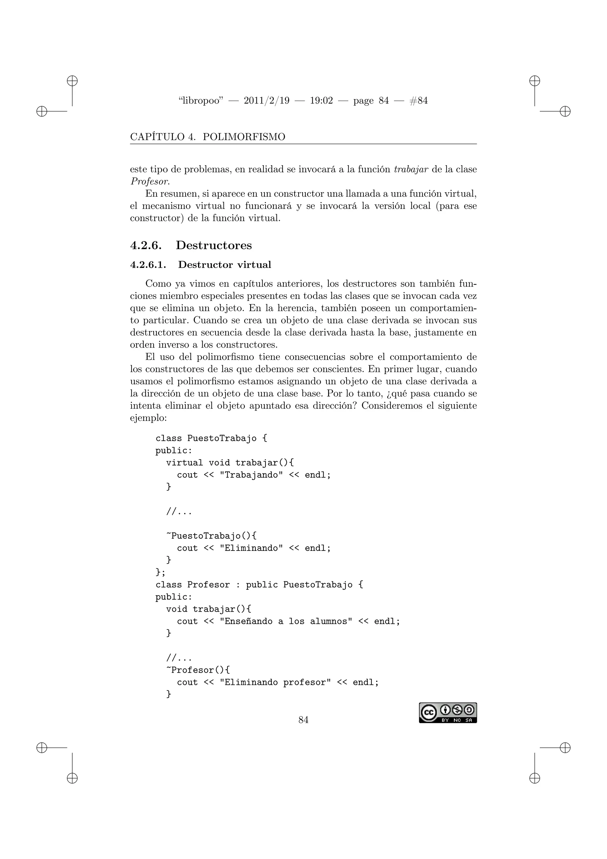 ✐
✐
“libropoo” — 2011/2/19 — 19:02 — page 84 — #84
✐
✐
✐
✐
✐
✐
CAPÍTULO 4. POLIMORFISMO
este tipo de problemas, en realidad se invocará a la función trabajar de la clase
Profesor.
En resumen, si aparece en un constructor una llamada a una función virtual,
el mecanismo virtual no funcionará y se invocará la versión local (para ese
constructor) de la función virtual.
4.2.6. Destructores
4.2.6.1. Destructor virtual
Como ya vimos en capítulos anteriores, los destructores son también fun-
ciones miembro especiales presentes en todas las clases que se invocan cada vez
que se elimina un objeto. En la herencia, también poseen un comportamien-
to particular. Cuando se crea un objeto de una clase derivada se invocan sus
destructores en secuencia desde la clase derivada hasta la base, justamente en
orden inverso a los constructores.
El uso del polimorfismo tiene consecuencias sobre el comportamiento de
los constructores de las que debemos ser conscientes. En primer lugar, cuando
usamos el polimorfismo estamos asignando un objeto de una clase derivada a
la dirección de un objeto de una clase base. Por lo tanto, ¿qué pasa cuando se
intenta eliminar el objeto apuntado esa dirección? Consideremos el siguiente
ejemplo:
class PuestoTrabajo {
public:
virtual void trabajar(){
cout <‌< "Trabajando" <‌< endl;
}
//...
~PuestoTrabajo(){
cout <‌< "Eliminando" <‌< endl;
}
};
class Profesor : public PuestoTrabajo {
public:
void trabajar(){
cout <‌< "Enseñando a los alumnos" <‌< endl;
}
//...
~Profesor(){
cout <‌< "Eliminando profesor" <‌< endl;
}
84
 