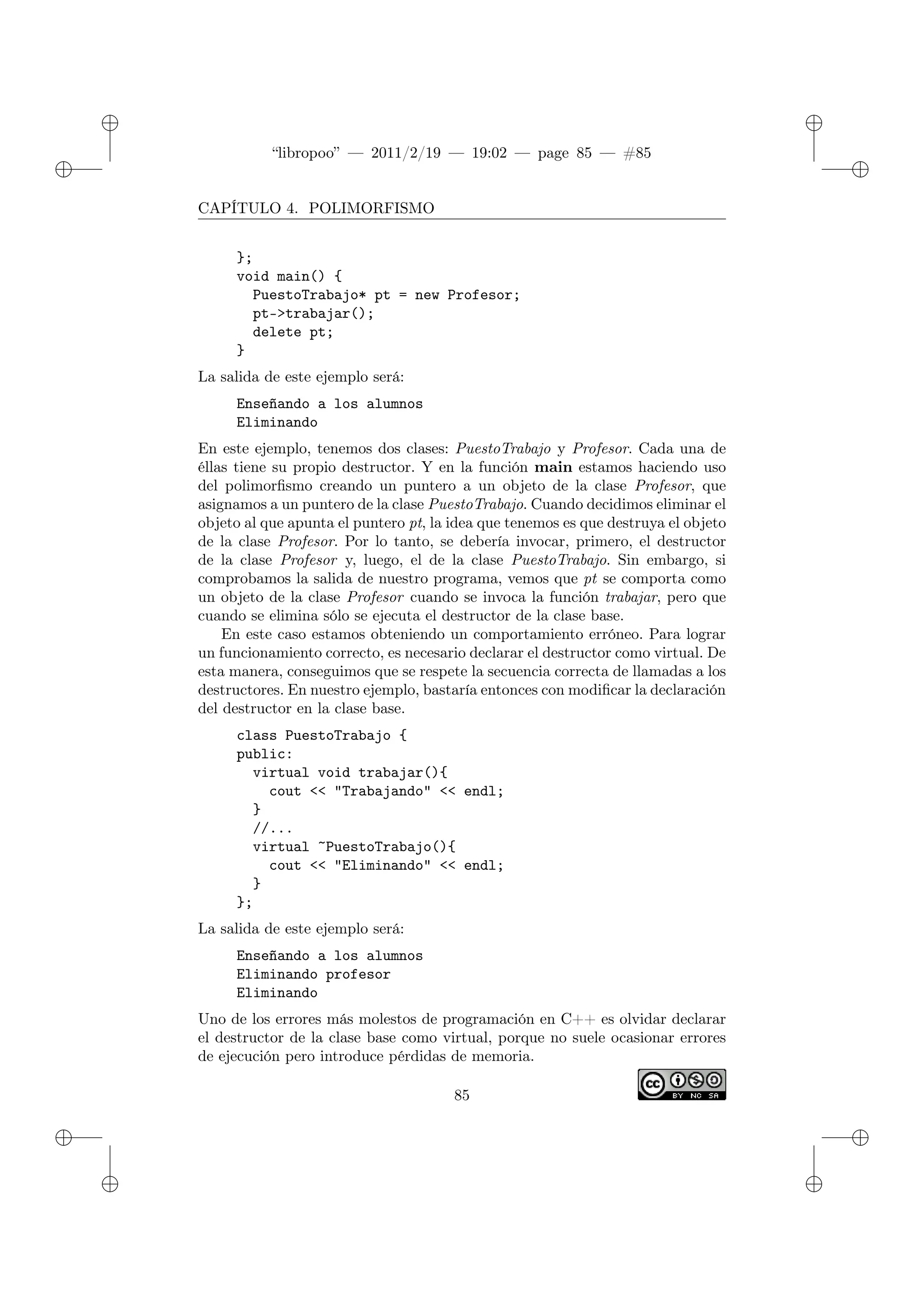 ✐
✐
“libropoo” — 2011/2/19 — 19:02 — page 85 — #85
✐
✐
✐
✐
✐
✐
CAPÍTULO 4. POLIMORFISMO
};
void main() {
PuestoTrabajo* pt = new Profesor;
pt->trabajar();
delete pt;
}
La salida de este ejemplo será:
Enseñando a los alumnos
Eliminando
En este ejemplo, tenemos dos clases: PuestoTrabajo y Profesor. Cada una de
éllas tiene su propio destructor. Y en la función main estamos haciendo uso
del polimorfismo creando un puntero a un objeto de la clase Profesor, que
asignamos a un puntero de la clase PuestoTrabajo. Cuando decidimos eliminar el
objeto al que apunta el puntero pt, la idea que tenemos es que destruya el objeto
de la clase Profesor. Por lo tanto, se debería invocar, primero, el destructor
de la clase Profesor y, luego, el de la clase PuestoTrabajo. Sin embargo, si
comprobamos la salida de nuestro programa, vemos que pt se comporta como
un objeto de la clase Profesor cuando se invoca la función trabajar, pero que
cuando se elimina sólo se ejecuta el destructor de la clase base.
En este caso estamos obteniendo un comportamiento erróneo. Para lograr
un funcionamiento correcto, es necesario declarar el destructor como virtual. De
esta manera, conseguimos que se respete la secuencia correcta de llamadas a los
destructores. En nuestro ejemplo, bastaría entonces con modificar la declaración
del destructor en la clase base.
class PuestoTrabajo {
public:
virtual void trabajar(){
cout <‌< "Trabajando" <‌< endl;
}
//...
virtual ~PuestoTrabajo(){
cout <‌< "Eliminando" <‌< endl;
}
};
La salida de este ejemplo será:
Enseñando a los alumnos
Eliminando profesor
Eliminando
Uno de los errores más molestos de programación en C++ es olvidar declarar
el destructor de la clase base como virtual, porque no suele ocasionar errores
de ejecución pero introduce pérdidas de memoria.
85
 