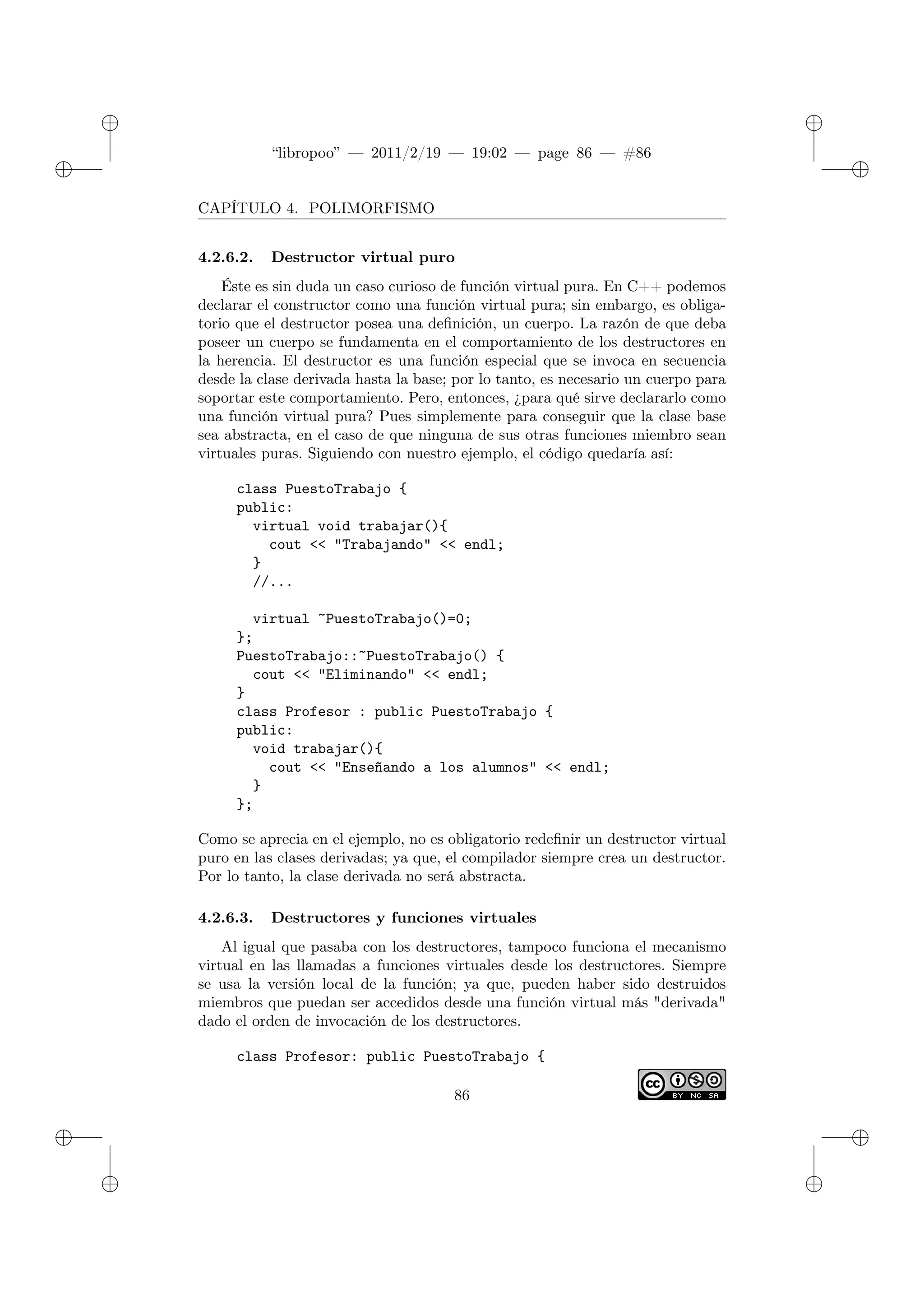 ✐
✐
“libropoo” — 2011/2/19 — 19:02 — page 86 — #86
✐
✐
✐
✐
✐
✐
CAPÍTULO 4. POLIMORFISMO
4.2.6.2. Destructor virtual puro
Éste es sin duda un caso curioso de función virtual pura. En C++ podemos
declarar el constructor como una función virtual pura; sin embargo, es obliga-
torio que el destructor posea una definición, un cuerpo. La razón de que deba
poseer un cuerpo se fundamenta en el comportamiento de los destructores en
la herencia. El destructor es una función especial que se invoca en secuencia
desde la clase derivada hasta la base; por lo tanto, es necesario un cuerpo para
soportar este comportamiento. Pero, entonces, ¿para qué sirve declararlo como
una función virtual pura? Pues simplemente para conseguir que la clase base
sea abstracta, en el caso de que ninguna de sus otras funciones miembro sean
virtuales puras. Siguiendo con nuestro ejemplo, el código quedaría así:
class PuestoTrabajo {
public:
virtual void trabajar(){
cout <‌< "Trabajando" <‌< endl;
}
//...
virtual ~PuestoTrabajo()=0;
};
PuestoTrabajo::~PuestoTrabajo() {
cout <‌< "Eliminando" <‌< endl;
}
class Profesor : public PuestoTrabajo {
public:
void trabajar(){
cout <‌< "Enseñando a los alumnos" <‌< endl;
}
};
Como se aprecia en el ejemplo, no es obligatorio redefinir un destructor virtual
puro en las clases derivadas; ya que, el compilador siempre crea un destructor.
Por lo tanto, la clase derivada no será abstracta.
4.2.6.3. Destructores y funciones virtuales
Al igual que pasaba con los destructores, tampoco funciona el mecanismo
virtual en las llamadas a funciones virtuales desde los destructores. Siempre
se usa la versión local de la función; ya que, pueden haber sido destruidos
miembros que puedan ser accedidos desde una función virtual más "derivada"
dado el orden de invocación de los destructores.
class Profesor: public PuestoTrabajo {
86
 