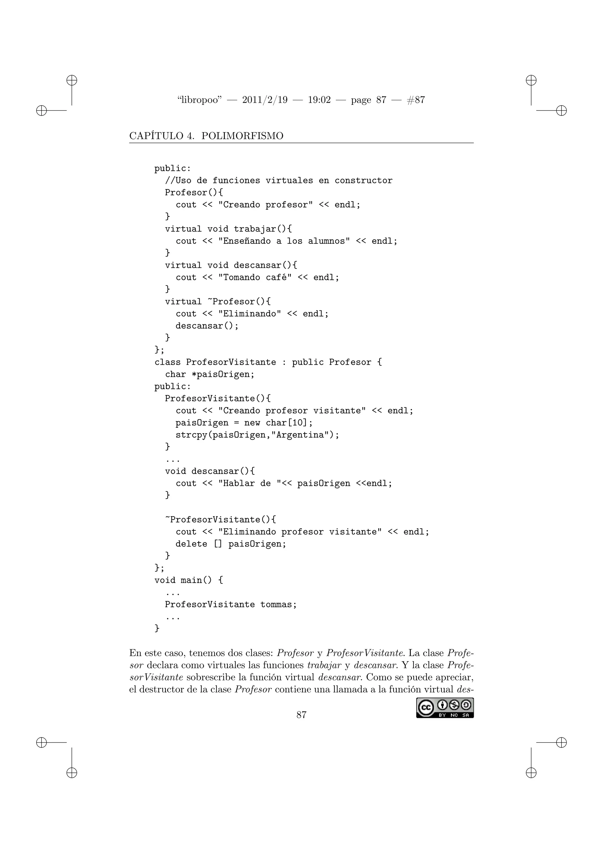 ✐
✐
“libropoo” — 2011/2/19 — 19:02 — page 87 — #87
✐
✐
✐
✐
✐
✐
CAPÍTULO 4. POLIMORFISMO
public:
//Uso de funciones virtuales en constructor
Profesor(){
cout <‌< "Creando profesor" <‌< endl;
}
virtual void trabajar(){
cout <‌< "Enseñando a los alumnos" <‌< endl;
}
virtual void descansar(){
cout <‌< "Tomando café" <‌< endl;
}
virtual ~Profesor(){
cout <‌< "Eliminando" <‌< endl;
descansar();
}
};
class ProfesorVisitante : public Profesor {
char *paisOrigen;
public:
ProfesorVisitante(){
cout <‌< "Creando profesor visitante" <‌< endl;
paisOrigen = new char[10];
strcpy(paisOrigen,"Argentina");
}
...
void descansar(){
cout <‌< "Hablar de "<‌< paisOrigen <‌<endl;
}
~ProfesorVisitante(){
cout <‌< "Eliminando profesor visitante" <‌< endl;
delete [] paisOrigen;
}
};
void main() {
...
ProfesorVisitante tommas;
...
}
En este caso, tenemos dos clases: Profesor y ProfesorVisitante. La clase Profe-
sor declara como virtuales las funciones trabajar y descansar. Y la clase Profe-
sorVisitante sobrescribe la función virtual descansar. Como se puede apreciar,
el destructor de la clase Profesor contiene una llamada a la función virtual des-
87
 