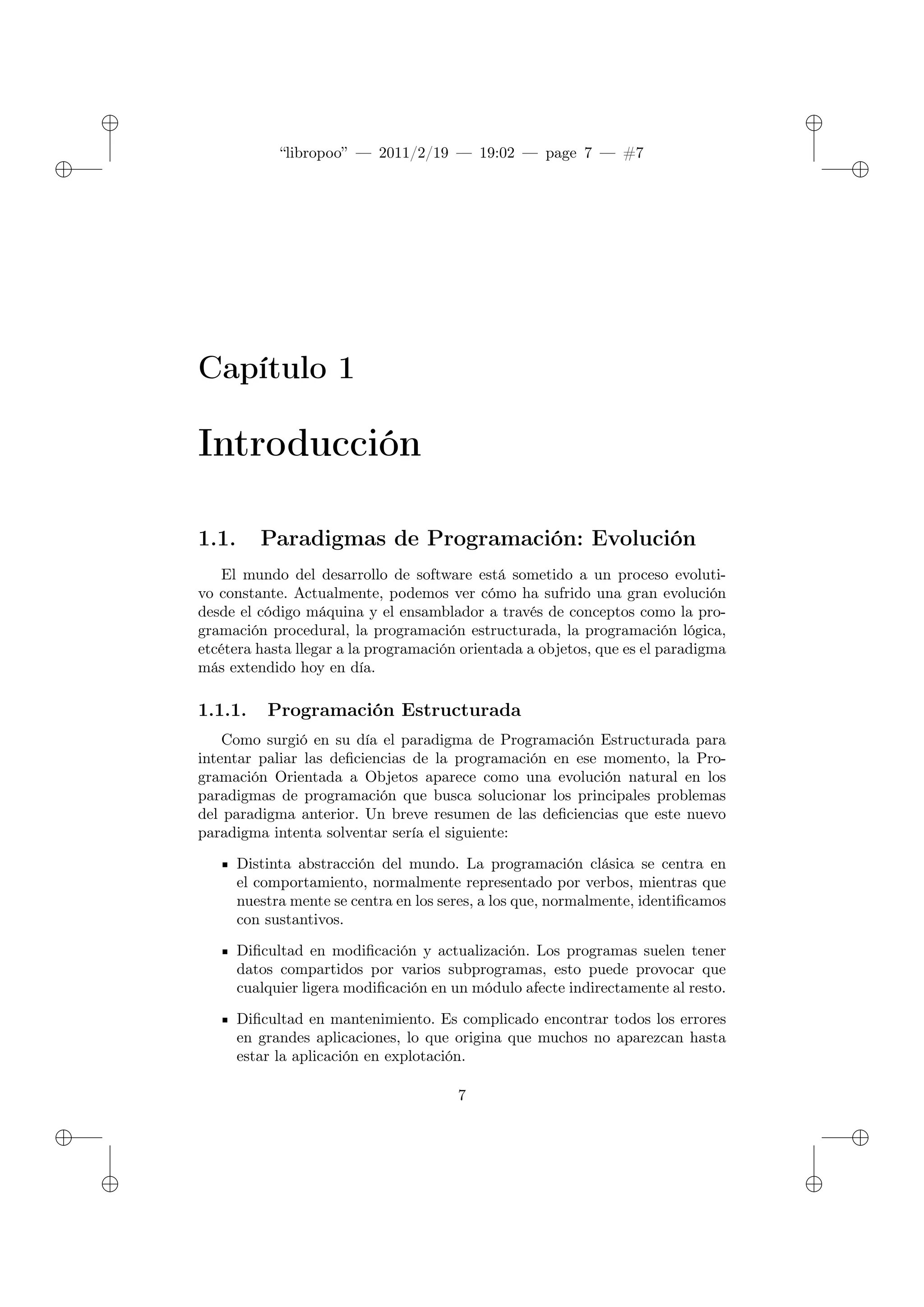✐
✐
“libropoo” — 2011/2/19 — 19:02 — page 7 — #7
✐
✐
✐
✐
✐
✐
Capítulo 1
Introducción
1.1. Paradigmas de Programación: Evolución
El mundo del desarrollo de software está sometido a un proceso evoluti-
vo constante. Actualmente, podemos ver cómo ha sufrido una gran evolución
desde el código máquina y el ensamblador a través de conceptos como la pro-
gramación procedural, la programación estructurada, la programación lógica,
etcétera hasta llegar a la programación orientada a objetos, que es el paradigma
más extendido hoy en día.
1.1.1. Programación Estructurada
Como surgió en su día el paradigma de Programación Estructurada para
intentar paliar las deficiencias de la programación en ese momento, la Pro-
gramación Orientada a Objetos aparece como una evolución natural en los
paradigmas de programación que busca solucionar los principales problemas
del paradigma anterior. Un breve resumen de las deficiencias que este nuevo
paradigma intenta solventar sería el siguiente:
Distinta abstracción del mundo. La programación clásica se centra en
el comportamiento, normalmente representado por verbos, mientras que
nuestra mente se centra en los seres, a los que, normalmente, identificamos
con sustantivos.
Dificultad en modificación y actualización. Los programas suelen tener
datos compartidos por varios subprogramas, esto puede provocar que
cualquier ligera modificación en un módulo afecte indirectamente al resto.
Dificultad en mantenimiento. Es complicado encontrar todos los errores
en grandes aplicaciones, lo que origina que muchos no aparezcan hasta
estar la aplicación en explotación.
7
 