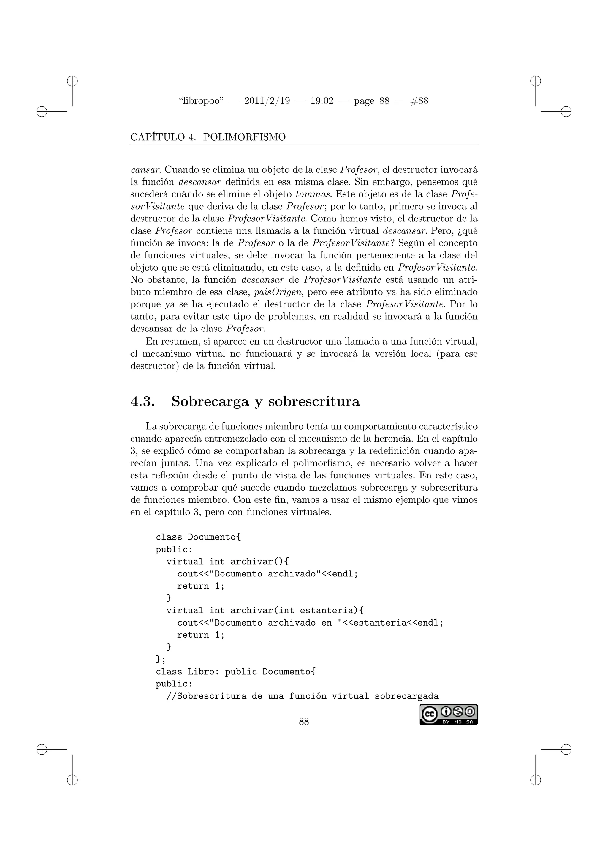 ✐
✐
“libropoo” — 2011/2/19 — 19:02 — page 88 — #88
✐
✐
✐
✐
✐
✐
CAPÍTULO 4. POLIMORFISMO
cansar. Cuando se elimina un objeto de la clase Profesor, el destructor invocará
la función descansar definida en esa misma clase. Sin embargo, pensemos qué
sucederá cuándo se elimine el objeto tommas. Este objeto es de la clase Profe-
sorVisitante que deriva de la clase Profesor; por lo tanto, primero se invoca al
destructor de la clase ProfesorVisitante. Como hemos visto, el destructor de la
clase Profesor contiene una llamada a la función virtual descansar. Pero, ¿qué
función se invoca: la de Profesor o la de ProfesorVisitante? Según el concepto
de funciones virtuales, se debe invocar la función perteneciente a la clase del
objeto que se está eliminando, en este caso, a la definida en ProfesorVisitante.
No obstante, la función descansar de ProfesorVisitante está usando un atri-
buto miembro de esa clase, paisOrigen, pero ese atributo ya ha sido eliminado
porque ya se ha ejecutado el destructor de la clase ProfesorVisitante. Por lo
tanto, para evitar este tipo de problemas, en realidad se invocará a la función
descansar de la clase Profesor.
En resumen, si aparece en un destructor una llamada a una función virtual,
el mecanismo virtual no funcionará y se invocará la versión local (para ese
destructor) de la función virtual.
4.3. Sobrecarga y sobrescritura
La sobrecarga de funciones miembro tenía un comportamiento característico
cuando aparecía entremezclado con el mecanismo de la herencia. En el capítulo
3, se explicó cómo se comportaban la sobrecarga y la redefinición cuando apa-
recían juntas. Una vez explicado el polimorfismo, es necesario volver a hacer
esta reflexión desde el punto de vista de las funciones virtuales. En este caso,
vamos a comprobar qué sucede cuando mezclamos sobrecarga y sobrescritura
de funciones miembro. Con este fin, vamos a usar el mismo ejemplo que vimos
en el capítulo 3, pero con funciones virtuales.
class Documento{
public:
virtual int archivar(){
cout<‌<"Documento archivado"<‌<endl;
return 1;
}
virtual int archivar(int estanteria){
cout<‌<"Documento archivado en "<‌<estanteria<‌<endl;
return 1;
}
};
class Libro: public Documento{
public:
//Sobrescritura de una función virtual sobrecargada
88
 