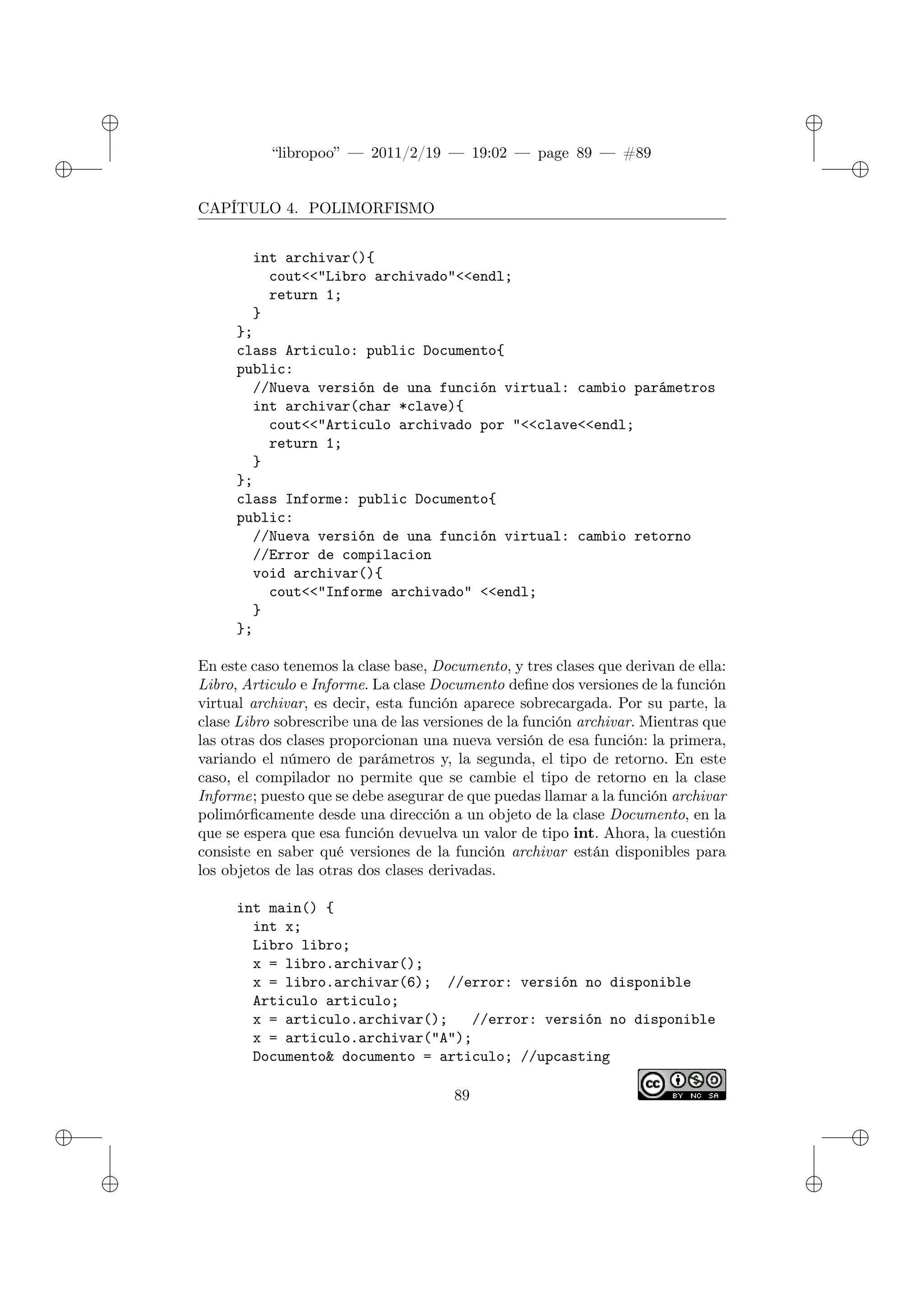 ✐
✐
“libropoo” — 2011/2/19 — 19:02 — page 89 — #89
✐
✐
✐
✐
✐
✐
CAPÍTULO 4. POLIMORFISMO
int archivar(){
cout<‌<"Libro archivado"<‌<endl;
return 1;
}
};
class Articulo: public Documento{
public:
//Nueva versión de una función virtual: cambio parámetros
int archivar(char *clave){
cout<‌<"Articulo archivado por "<‌<clave<‌<endl;
return 1;
}
};
class Informe: public Documento{
public:
//Nueva versión de una función virtual: cambio retorno
//Error de compilacion
void archivar(){
cout<‌<"Informe archivado" <‌<endl;
}
};
En este caso tenemos la clase base, Documento, y tres clases que derivan de ella:
Libro, Articulo e Informe. La clase Documento define dos versiones de la función
virtual archivar, es decir, esta función aparece sobrecargada. Por su parte, la
clase Libro sobrescribe una de las versiones de la función archivar. Mientras que
las otras dos clases proporcionan una nueva versión de esa función: la primera,
variando el número de parámetros y, la segunda, el tipo de retorno. En este
caso, el compilador no permite que se cambie el tipo de retorno en la clase
Informe; puesto que se debe asegurar de que puedas llamar a la función archivar
polimórficamente desde una dirección a un objeto de la clase Documento, en la
que se espera que esa función devuelva un valor de tipo int. Ahora, la cuestión
consiste en saber qué versiones de la función archivar están disponibles para
los objetos de las otras dos clases derivadas.
int main() {
int x;
Libro libro;
x = libro.archivar();
x = libro.archivar(6); //error: versión no disponible
Articulo articulo;
x = articulo.archivar(); //error: versión no disponible
x = articulo.archivar("A");
Documento& documento = articulo; //upcasting
89
 