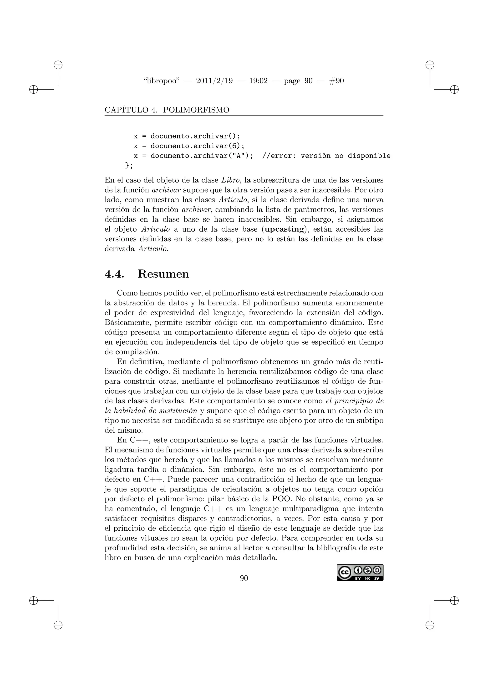 ✐
✐
“libropoo” — 2011/2/19 — 19:02 — page 90 — #90
✐
✐
✐
✐
✐
✐
CAPÍTULO 4. POLIMORFISMO
x = documento.archivar();
x = documento.archivar(6);
x = documento.archivar("A"); //error: versión no disponible
};
En el caso del objeto de la clase Libro, la sobrescritura de una de las versiones
de la función archivar supone que la otra versión pase a ser inaccesible. Por otro
lado, como muestran las clases Articulo, si la clase derivada define una nueva
versión de la función archivar, cambiando la lista de parámetros, las versiones
definidas en la clase base se hacen inaccesibles. Sin embargo, si asignamos
el objeto Articulo a uno de la clase base (upcasting), están accesibles las
versiones definidas en la clase base, pero no lo están las definidas en la clase
derivada Articulo.
4.4. Resumen
Como hemos podido ver, el polimorfismo está estrechamente relacionado con
la abstracción de datos y la herencia. El polimorfismo aumenta enormemente
el poder de expresividad del lenguaje, favoreciendo la extensión del código.
Básicamente, permite escribir código con un comportamiento dinámico. Este
código presenta un comportamiento diferente según el tipo de objeto que está
en ejecución con independencia del tipo de objeto que se especificó en tiempo
de compilación.
En definitiva, mediante el polimorfismo obtenemos un grado más de reuti-
lización de código. Si mediante la herencia reutilizábamos código de una clase
para construir otras, mediante el polimorfismo reutilizamos el código de fun-
ciones que trabajan con un objeto de la clase base para que trabaje con objetos
de las clases derivadas. Este comportamiento se conoce como el principipio de
la habilidad de sustitución y supone que el código escrito para un objeto de un
tipo no necesita ser modificado si se sustituye ese objeto por otro de un subtipo
del mismo.
En C++, este comportamiento se logra a partir de las funciones virtuales.
El mecanismo de funciones virtuales permite que una clase derivada sobrescriba
los métodos que hereda y que las llamadas a los mismos se resuelvan mediante
ligadura tardía o dinámica. Sin embargo, éste no es el comportamiento por
defecto en C++. Puede parecer una contradicción el hecho de que un lengua-
je que soporte el paradigma de orientación a objetos no tenga como opción
por defecto el polimorfismo: pilar básico de la POO. No obstante, como ya se
ha comentado, el lenguaje C++ es un lenguaje multiparadigma que intenta
satisfacer requisitos dispares y contradictorios, a veces. Por esta causa y por
el principio de eficiencia que rigió el diseño de este lenguaje se decide que las
funciones vituales no sean la opción por defecto. Para comprender en toda su
profundidad esta decisión, se anima al lector a consultar la bibliografía de este
libro en busca de una explicación más detallada.
90
 