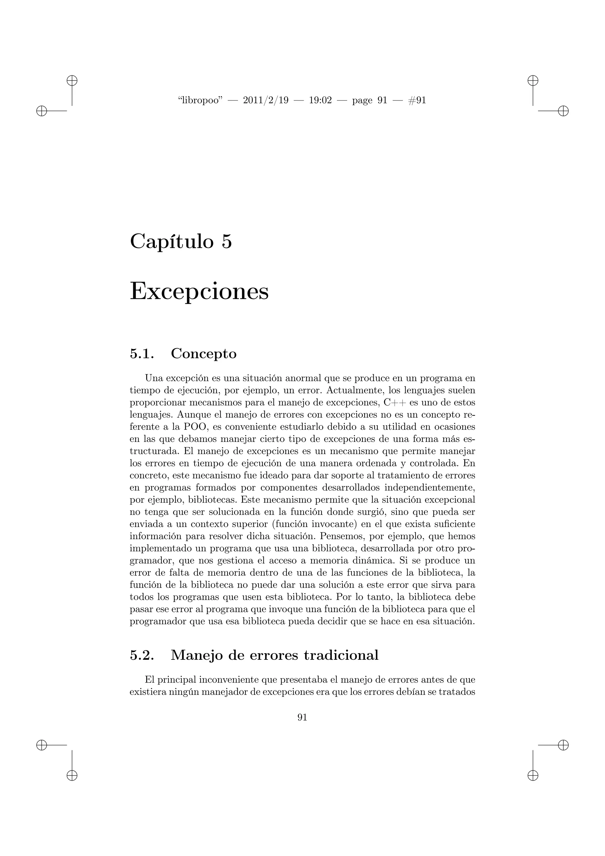 ✐
✐
“libropoo” — 2011/2/19 — 19:02 — page 91 — #91
✐
✐
✐
✐
✐
✐
Capítulo 5
Excepciones
5.1. Concepto
Una excepción es una situación anormal que se produce en un programa en
tiempo de ejecución, por ejemplo, un error. Actualmente, los lenguajes suelen
proporcionar mecanismos para el manejo de excepciones, C++ es uno de estos
lenguajes. Aunque el manejo de errores con excepciones no es un concepto re-
ferente a la POO, es conveniente estudiarlo debido a su utilidad en ocasiones
en las que debamos manejar cierto tipo de excepciones de una forma más es-
tructurada. El manejo de excepciones es un mecanismo que permite manejar
los errores en tiempo de ejecución de una manera ordenada y controlada. En
concreto, este mecanismo fue ideado para dar soporte al tratamiento de errores
en programas formados por componentes desarrollados independientemente,
por ejemplo, bibliotecas. Este mecanismo permite que la situación excepcional
no tenga que ser solucionada en la función donde surgió, sino que pueda ser
enviada a un contexto superior (función invocante) en el que exista suficiente
información para resolver dicha situación. Pensemos, por ejemplo, que hemos
implementado un programa que usa una biblioteca, desarrollada por otro pro-
gramador, que nos gestiona el acceso a memoria dinámica. Si se produce un
error de falta de memoria dentro de una de las funciones de la biblioteca, la
función de la biblioteca no puede dar una solución a este error que sirva para
todos los programas que usen esta biblioteca. Por lo tanto, la biblioteca debe
pasar ese error al programa que invoque una función de la biblioteca para que el
programador que usa esa biblioteca pueda decidir que se hace en esa situación.
5.2. Manejo de errores tradicional
El principal inconveniente que presentaba el manejo de errores antes de que
existiera ningún manejador de excepciones era que los errores debían se tratados
91
 