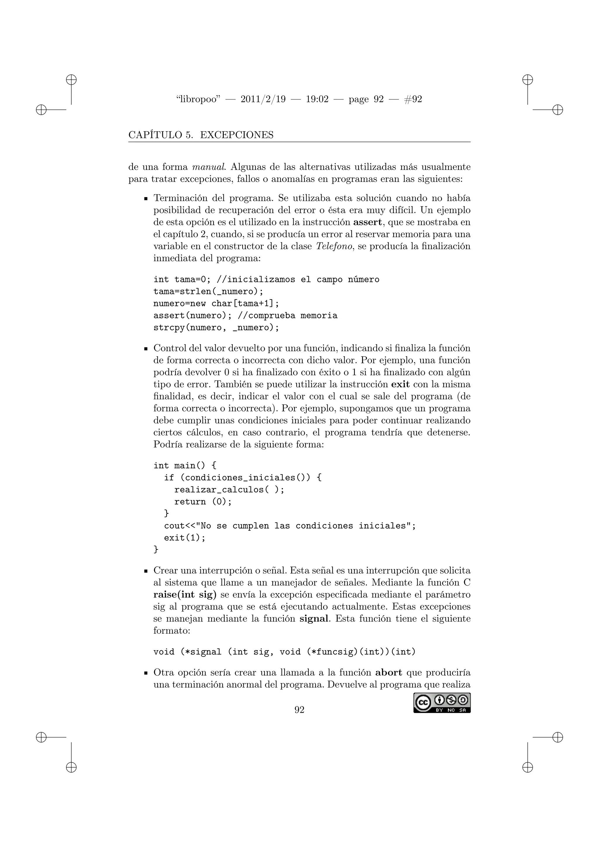 ✐
✐
“libropoo” — 2011/2/19 — 19:02 — page 92 — #92
✐
✐
✐
✐
✐
✐
CAPÍTULO 5. EXCEPCIONES
de una forma manual. Algunas de las alternativas utilizadas más usualmente
para tratar excepciones, fallos o anomalías en programas eran las siguientes:
Terminación del programa. Se utilizaba esta solución cuando no había
posibilidad de recuperación del error o ésta era muy difícil. Un ejemplo
de esta opción es el utilizado en la instrucción assert, que se mostraba en
el capítulo 2, cuando, si se producía un error al reservar memoria para una
variable en el constructor de la clase Telefono, se producía la finalización
inmediata del programa:
int tama=0; //inicializamos el campo número
tama=strlen(_numero);
numero=new char[tama+1];
assert(numero); //comprueba memoria
strcpy(numero, _numero);
Control del valor devuelto por una función, indicando si finaliza la función
de forma correcta o incorrecta con dicho valor. Por ejemplo, una función
podría devolver 0 si ha finalizado con éxito o 1 si ha finalizado con algún
tipo de error. También se puede utilizar la instrucción exit con la misma
finalidad, es decir, indicar el valor con el cual se sale del programa (de
forma correcta o incorrecta). Por ejemplo, supongamos que un programa
debe cumplir unas condiciones iniciales para poder continuar realizando
ciertos cálculos, en caso contrario, el programa tendría que detenerse.
Podría realizarse de la siguiente forma:
int main() {
if (condiciones_iniciales()) {
realizar_calculos( );
return (0);
}
cout<‌<"No se cumplen las condiciones iniciales";
exit(1);
}
Crear una interrupción o señal. Esta señal es una interrupción que solicita
al sistema que llame a un manejador de señales. Mediante la función C
raise(int sig) se envía la excepción especificada mediante el parámetro
sig al programa que se está ejecutando actualmente. Estas excepciones
se manejan mediante la función signal. Esta función tiene el siguiente
formato:
void (*signal (int sig, void (*funcsig)(int))(int)
Otra opción sería crear una llamada a la función abort que produciría
una terminación anormal del programa. Devuelve al programa que realiza
92
 
