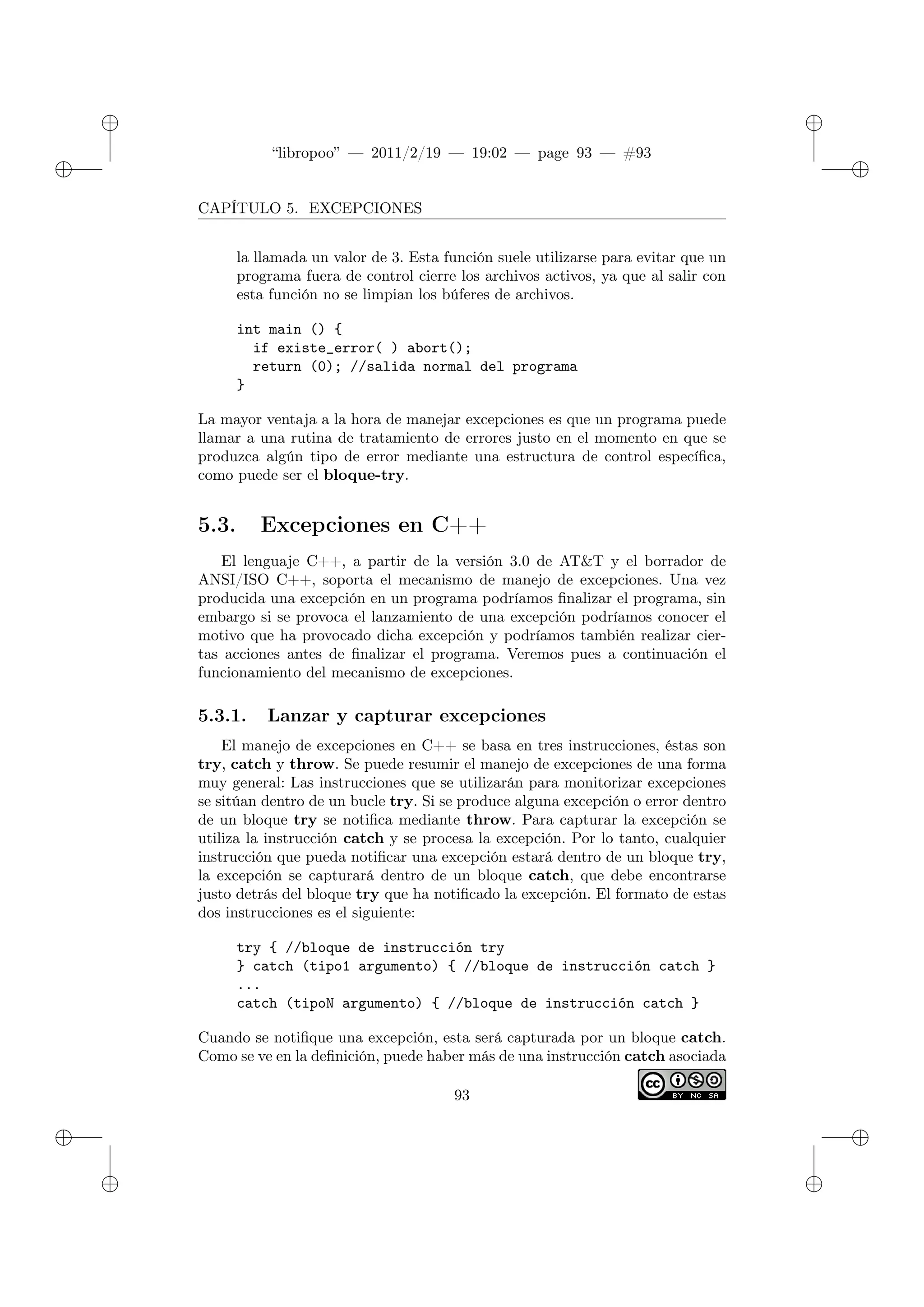 ✐
✐
“libropoo” — 2011/2/19 — 19:02 — page 93 — #93
✐
✐
✐
✐
✐
✐
CAPÍTULO 5. EXCEPCIONES
la llamada un valor de 3. Esta función suele utilizarse para evitar que un
programa fuera de control cierre los archivos activos, ya que al salir con
esta función no se limpian los búferes de archivos.
int main () {
if existe_error( ) abort();
return (0); //salida normal del programa
}
La mayor ventaja a la hora de manejar excepciones es que un programa puede
llamar a una rutina de tratamiento de errores justo en el momento en que se
produzca algún tipo de error mediante una estructura de control específica,
como puede ser el bloque-try.
5.3. Excepciones en C++
El lenguaje C++, a partir de la versión 3.0 de AT&T y el borrador de
ANSI/ISO C++, soporta el mecanismo de manejo de excepciones. Una vez
producida una excepción en un programa podríamos finalizar el programa, sin
embargo si se provoca el lanzamiento de una excepción podríamos conocer el
motivo que ha provocado dicha excepción y podríamos también realizar cier-
tas acciones antes de finalizar el programa. Veremos pues a continuación el
funcionamiento del mecanismo de excepciones.
5.3.1. Lanzar y capturar excepciones
El manejo de excepciones en C++ se basa en tres instrucciones, éstas son
try, catch y throw. Se puede resumir el manejo de excepciones de una forma
muy general: Las instrucciones que se utilizarán para monitorizar excepciones
se sitúan dentro de un bucle try. Si se produce alguna excepción o error dentro
de un bloque try se notifica mediante throw. Para capturar la excepción se
utiliza la instrucción catch y se procesa la excepción. Por lo tanto, cualquier
instrucción que pueda notificar una excepción estará dentro de un bloque try,
la excepción se capturará dentro de un bloque catch, que debe encontrarse
justo detrás del bloque try que ha notificado la excepción. El formato de estas
dos instrucciones es el siguiente:
try { //bloque de instrucción try
} catch (tipo1 argumento) { //bloque de instrucción catch }
...
catch (tipoN argumento) { //bloque de instrucción catch }
Cuando se notifique una excepción, esta será capturada por un bloque catch.
Como se ve en la definición, puede haber más de una instrucción catch asociada
93
 