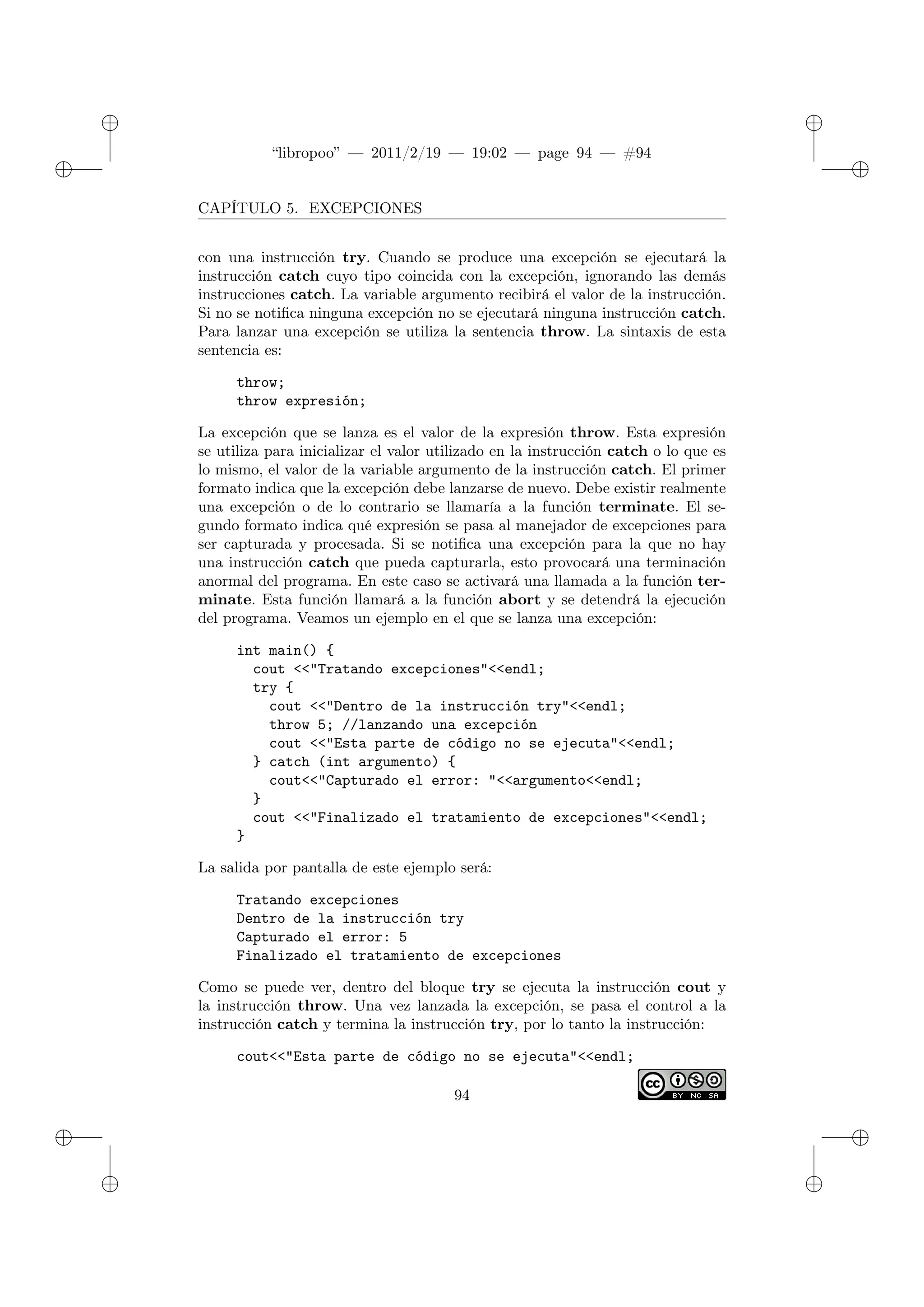 ✐
✐
“libropoo” — 2011/2/19 — 19:02 — page 94 — #94
✐
✐
✐
✐
✐
✐
CAPÍTULO 5. EXCEPCIONES
con una instrucción try. Cuando se produce una excepción se ejecutará la
instrucción catch cuyo tipo coincida con la excepción, ignorando las demás
instrucciones catch. La variable argumento recibirá el valor de la instrucción.
Si no se notifica ninguna excepción no se ejecutará ninguna instrucción catch.
Para lanzar una excepción se utiliza la sentencia throw. La sintaxis de esta
sentencia es:
throw;
throw expresión;
La excepción que se lanza es el valor de la expresión throw. Esta expresión
se utiliza para inicializar el valor utilizado en la instrucción catch o lo que es
lo mismo, el valor de la variable argumento de la instrucción catch. El primer
formato indica que la excepción debe lanzarse de nuevo. Debe existir realmente
una excepción o de lo contrario se llamaría a la función terminate. El se-
gundo formato indica qué expresión se pasa al manejador de excepciones para
ser capturada y procesada. Si se notifica una excepción para la que no hay
una instrucción catch que pueda capturarla, esto provocará una terminación
anormal del programa. En este caso se activará una llamada a la función ter-
minate. Esta función llamará a la función abort y se detendrá la ejecución
del programa. Veamos un ejemplo en el que se lanza una excepción:
int main() {
cout <‌<"Tratando excepciones"<‌<endl;
try {
cout <‌<"Dentro de la instrucción try"<‌<endl;
throw 5; //lanzando una excepción
cout <‌<"Esta parte de código no se ejecuta"<‌<endl;
} catch (int argumento) {
cout<‌<"Capturado el error: "<‌<argumento<‌<endl;
}
cout <‌<"Finalizado el tratamiento de excepciones"<‌<endl;
}
La salida por pantalla de este ejemplo será:
Tratando excepciones
Dentro de la instrucción try
Capturado el error: 5
Finalizado el tratamiento de excepciones
Como se puede ver, dentro del bloque try se ejecuta la instrucción cout y
la instrucción throw. Una vez lanzada la excepción, se pasa el control a la
instrucción catch y termina la instrucción try, por lo tanto la instrucción:
cout<‌<"Esta parte de código no se ejecuta"<‌<endl;
94
 