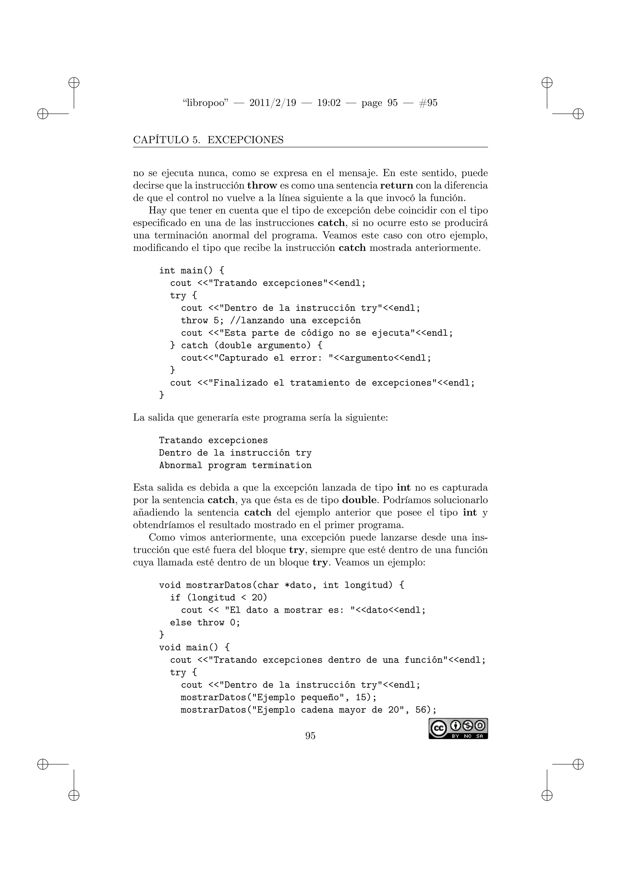 ✐
✐
“libropoo” — 2011/2/19 — 19:02 — page 95 — #95
✐
✐
✐
✐
✐
✐
CAPÍTULO 5. EXCEPCIONES
no se ejecuta nunca, como se expresa en el mensaje. En este sentido, puede
decirse que la instrucción throw es como una sentencia return con la diferencia
de que el control no vuelve a la línea siguiente a la que invocó la función.
Hay que tener en cuenta que el tipo de excepción debe coincidir con el tipo
especificado en una de las instrucciones catch, si no ocurre esto se producirá
una terminación anormal del programa. Veamos este caso con otro ejemplo,
modificando el tipo que recibe la instrucción catch mostrada anteriormente.
int main() {
cout <‌<"Tratando excepciones"<‌<endl;
try {
cout <‌<"Dentro de la instrucción try"<‌<endl;
throw 5; //lanzando una excepción
cout <‌<"Esta parte de código no se ejecuta"<‌<endl;
} catch (double argumento) {
cout<‌<"Capturado el error: "<‌<argumento<‌<endl;
}
cout <‌<"Finalizado el tratamiento de excepciones"<‌<endl;
}
La salida que generaría este programa sería la siguiente:
Tratando excepciones
Dentro de la instrucción try
Abnormal program termination
Esta salida es debida a que la excepción lanzada de tipo int no es capturada
por la sentencia catch, ya que ésta es de tipo double. Podríamos solucionarlo
añadiendo la sentencia catch del ejemplo anterior que posee el tipo int y
obtendríamos el resultado mostrado en el primer programa.
Como vimos anteriormente, una excepción puede lanzarse desde una ins-
trucción que esté fuera del bloque try, siempre que esté dentro de una función
cuya llamada esté dentro de un bloque try. Veamos un ejemplo:
void mostrarDatos(char *dato, int longitud) {
if (longitud < 20)
cout <‌< "El dato a mostrar es: "<‌<dato<‌<endl;
else throw 0;
}
void main() {
cout <‌<"Tratando excepciones dentro de una función"<‌<endl;
try {
cout <‌<"Dentro de la instrucción try"<‌<endl;
mostrarDatos("Ejemplo pequeño", 15);
mostrarDatos("Ejemplo cadena mayor de 20", 56);
95
 