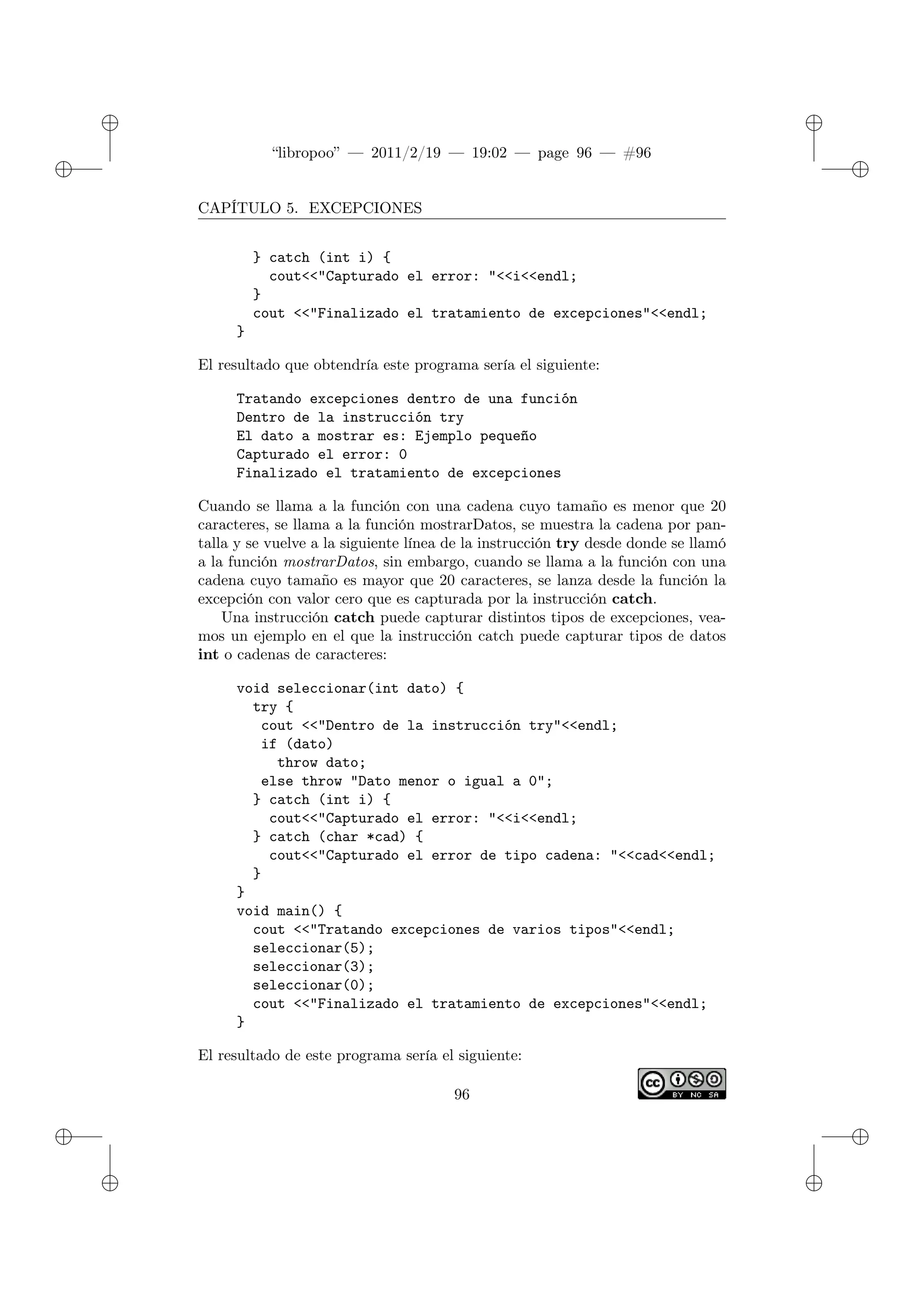 ✐
✐
“libropoo” — 2011/2/19 — 19:02 — page 96 — #96
✐
✐
✐
✐
✐
✐
CAPÍTULO 5. EXCEPCIONES
} catch (int i) {
cout<‌<"Capturado el error: "<‌<i<‌<endl;
}
cout <‌<"Finalizado el tratamiento de excepciones"<‌<endl;
}
El resultado que obtendría este programa sería el siguiente:
Tratando excepciones dentro de una función
Dentro de la instrucción try
El dato a mostrar es: Ejemplo pequeño
Capturado el error: 0
Finalizado el tratamiento de excepciones
Cuando se llama a la función con una cadena cuyo tamaño es menor que 20
caracteres, se llama a la función mostrarDatos, se muestra la cadena por pan-
talla y se vuelve a la siguiente línea de la instrucción try desde donde se llamó
a la función mostrarDatos, sin embargo, cuando se llama a la función con una
cadena cuyo tamaño es mayor que 20 caracteres, se lanza desde la función la
excepción con valor cero que es capturada por la instrucción catch.
Una instrucción catch puede capturar distintos tipos de excepciones, vea-
mos un ejemplo en el que la instrucción catch puede capturar tipos de datos
int o cadenas de caracteres:
void seleccionar(int dato) {
try {
cout <‌<"Dentro de la instrucción try"<‌<endl;
if (dato)
throw dato;
else throw "Dato menor o igual a 0";
} catch (int i) {
cout<‌<"Capturado el error: "<‌<i<‌<endl;
} catch (char *cad) {
cout<‌<"Capturado el error de tipo cadena: "<‌<cad<‌<endl;
}
}
void main() {
cout <‌<"Tratando excepciones de varios tipos"<‌<endl;
seleccionar(5);
seleccionar(3);
seleccionar(0);
cout <‌<"Finalizado el tratamiento de excepciones"<‌<endl;
}
El resultado de este programa sería el siguiente:
96
 
