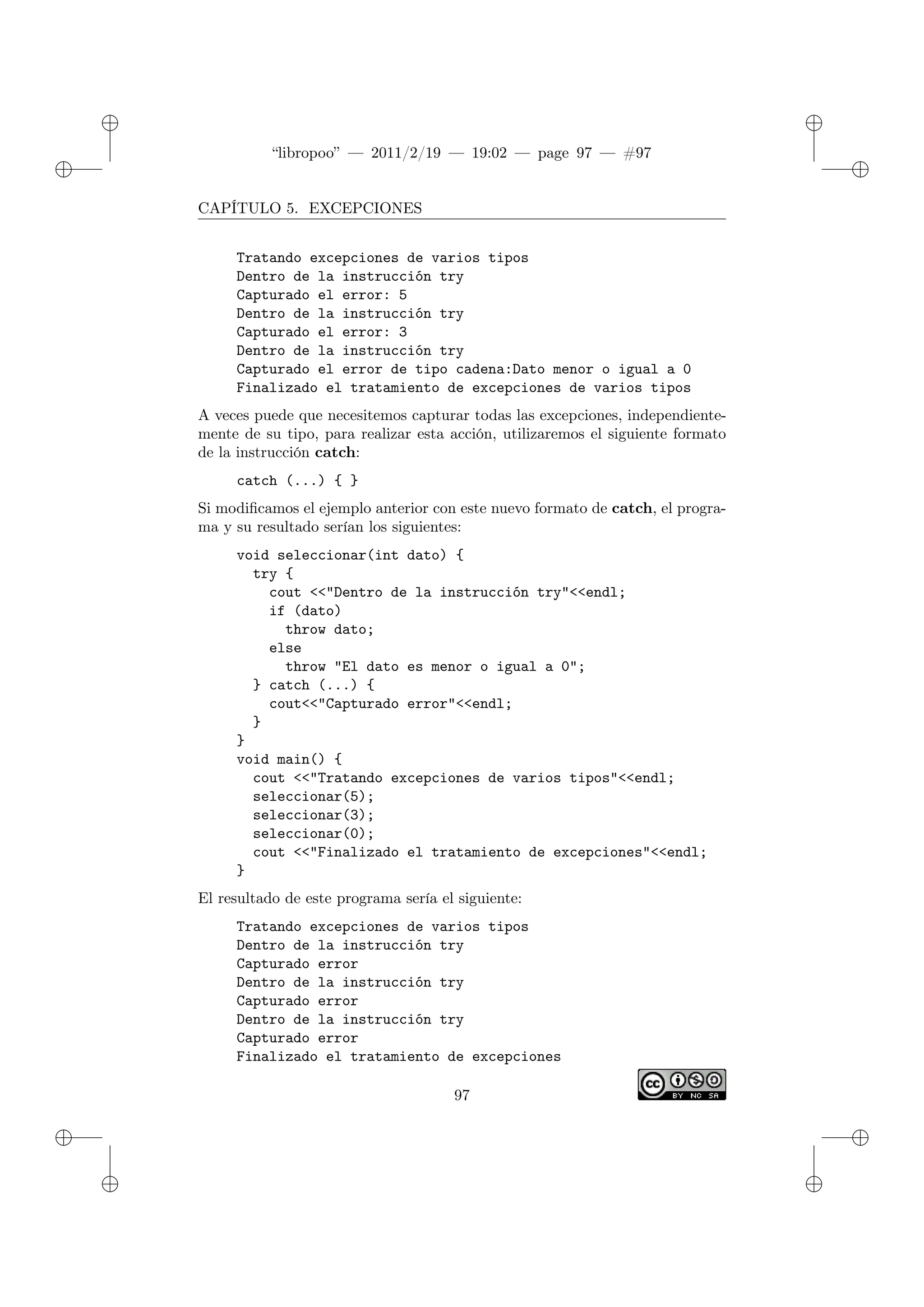 ✐
✐
“libropoo” — 2011/2/19 — 19:02 — page 97 — #97
✐
✐
✐
✐
✐
✐
CAPÍTULO 5. EXCEPCIONES
Tratando excepciones de varios tipos
Dentro de la instrucción try
Capturado el error: 5
Dentro de la instrucción try
Capturado el error: 3
Dentro de la instrucción try
Capturado el error de tipo cadena:Dato menor o igual a 0
Finalizado el tratamiento de excepciones de varios tipos
A veces puede que necesitemos capturar todas las excepciones, independiente-
mente de su tipo, para realizar esta acción, utilizaremos el siguiente formato
de la instrucción catch:
catch (...) { }
Si modificamos el ejemplo anterior con este nuevo formato de catch, el progra-
ma y su resultado serían los siguientes:
void seleccionar(int dato) {
try {
cout <‌<"Dentro de la instrucción try"<‌<endl;
if (dato)
throw dato;
else
throw "El dato es menor o igual a 0";
} catch (...) {
cout<‌<"Capturado error"<‌<endl;
}
}
void main() {
cout <‌<"Tratando excepciones de varios tipos"<‌<endl;
seleccionar(5);
seleccionar(3);
seleccionar(0);
cout <‌<"Finalizado el tratamiento de excepciones"<‌<endl;
}
El resultado de este programa sería el siguiente:
Tratando excepciones de varios tipos
Dentro de la instrucción try
Capturado error
Dentro de la instrucción try
Capturado error
Dentro de la instrucción try
Capturado error
Finalizado el tratamiento de excepciones
97
 