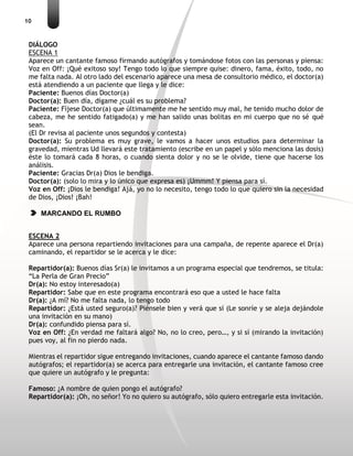 10
DIÁLOGO
ESCENA 1
Aparece un cantante famoso firmando autógrafos y tomándose fotos con las personas y piensa:
Voz en Off: ¡Qué exitoso soy! Tengo todo lo que siempre quise: dinero, fama, éxito, todo, no
me falta nada. Al otro lado del escenario aparece una mesa de consultorio médico, el doctor(a)
está atendiendo a un paciente que llega y le dice:
Paciente: Buenos días Doctor(a)
Doctor(a): Buen día, dígame ¿cuál es su problema?
Paciente: Fíjese Doctor(a) que últimamente me he sentido muy mal, he tenido mucho dolor de
cabeza, me he sentido fatigado(a) y me han salido unas bolitas en mi cuerpo que no sé qué
sean.
(El Dr revisa al paciente unos segundos y contesta)
Doctor(a): Su problema es muy grave, le vamos a hacer unos estudios para determinar la
gravedad, mientras Ud llevará este tratamiento (escribe en un papel y sólo menciona las dosis)
éste lo tomará cada 8 horas, o cuando sienta dolor y no se le olvide, tiene que hacerse los
análisis.
Paciente: Gracias Dr(a) Dios le bendiga.
Doctor(a): (solo lo mira y lo único que expresa es) ¡Ummm! Y piensa para sí.
Voz en Off: ¡Dios le bendiga! Ajá, yo no lo necesito, tengo todo lo que quiero sin la necesidad
de Dios, ¡Dios! ¡Bah!
MARCANDO EL RUMBO
ESCENA 2
Aparece una persona repartiendo invitaciones para una campaña, de repente aparece el Dr(a)
caminando, el repartidor se le acerca y le dice:
Repartidor(a): Buenos días Sr(a) le invitamos a un programa especial que tendremos, se titula:
“La Perla de Gran Precio”
Dr(a): No estoy interesado(a)
Repartidor: Sabe que en este programa encontrará eso que a usted le hace falta
Dr(a): ¿A mí? No me falta nada, lo tengo todo
Repartidor: ¿Está usted seguro(a)? Piénsele bien y verá que sí (Le sonríe y se aleja dejándole
una invitación en su mano)
Dr(a): confundido piensa para sí.
Voz en Off: ¿En verdad me faltará algo? No, no lo creo, pero…, y si sí (mirando la invitación)
pues voy, al fin no pierdo nada.
Mientras el repartidor sigue entregando invitaciones, cuando aparece el cantante famoso dando
autógrafos; el repartidor(a) se acerca para entregarle una invitación, el cantante famoso cree
que quiere un autógrafo y le pregunta:
Famoso: ¿A nombre de quien pongo el autógrafo?
Repartidor(a): ¡Oh, no señor! Yo no quiero su autógrafo, sólo quiero entregarle esta invitación.
 