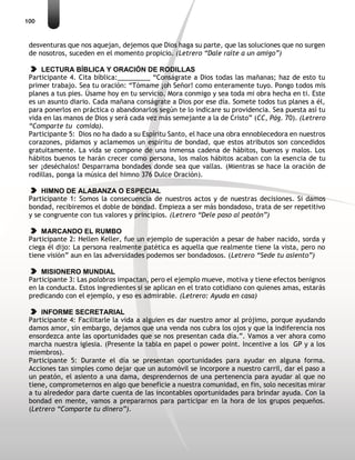 100
desventuras que nos aquejan, dejemos que Dios haga su parte, que las soluciones que no surgen
de nosotros, suceden en el momento propicio. (Letrero “Dale raite a un amigo”)
LECTURA BÍBLICA Y ORACIÓN DE RODILLAS
Participante 4. Cita bíblica:_________ “Conságrate a Dios todas las mañanas; haz de esto tu
primer trabajo. Sea tu oración: “Tómame ¡oh Señor! como enteramente tuyo. Pongo todos mis
planes a tus pies. Úsame hoy en tu servicio. Mora conmigo y sea toda mi obra hecha en ti. Este
es un asunto diario. Cada mañana conságrate a Dios por ese día. Somete todos tus planes a él,
para ponerlos en práctica o abandonarlos según te lo indicare su providencia. Sea puesta así tu
vida en las manos de Dios y será cada vez más semejante a la de Cristo” (CC, Pág. 70). (Letrero
“Comparte tu comida).
Participante 5: Dios no ha dado a su Espíritu Santo, el hace una obra ennoblecedora en nuestros
corazones, pidamos y aclamemos un espíritu de bondad, que estos atributos son concedidos
gratuitamente. La vida se compone de una inmensa cadena de hábitos, buenos y malos. Los
hábitos buenos te harán crecer como persona, los malos hábitos acaban con la esencia de tu
ser ¡deséchalos! Desparrama bondades donde sea que vallas. (Mientras se hace la oración de
rodillas, ponga la música del himno 376 Dulce Oración).
HIMNO DE ALABANZA O ESPECIAL
Participante 1: Somos la consecuencia de nuestros actos y de nuestras decisiones. Si damos
bondad, recibiremos el doble de bondad. Empieza a ser más bondadoso, trata de ser repetitivo
y se congruente con tus valores y principios. (Letrero “Dele paso al peatón”)
MARCANDO EL RUMBO
Participante 2: Hellen Keller, fue un ejemplo de superación a pesar de haber nacido, sorda y
ciega él dijo: La persona realmente patética es aquella que realmente tiene la vista, pero no
tiene visión” aun en las adversidades podemos ser bondadosos. (Letrero “Sede tu asiento”)
MISIONERO MUNDIAL
Participante 3: Las palabras impactan, pero el ejemplo mueve, motiva y tiene efectos benignos
en la conducta. Estos ingredientes si se aplican en el trato cotidiano con quienes amas, estarás
predicando con el ejemplo, y eso es admirable. (Letrero: Ayuda en casa)
INFORME SECRETARIAL
Participante 4: Facilitarle la vida a alguien es dar nuestro amor al prójimo, porque ayudando
damos amor, sin embargo, dejamos que una venda nos cubra los ojos y que la indiferencia nos
ensordezca ante las oportunidades que se nos presentan cada día.”. Vamos a ver ahora como
marcha nuestra iglesia. (Presente la tabla en papel o power point. Incentive a los GP y a los
miembros).
Participante 5: Durante el día se presentan oportunidades para ayudar en alguna forma.
Acciones tan simples como dejar que un automóvil se incorpore a nuestro carril, dar el paso a
un peatón, el asiento a una dama, desprendernos de una pertenencia para ayudar al que no
tiene, comprometernos en algo que beneficie a nuestra comunidad, en fin, solo necesitas mirar
a tu alrededor para darte cuenta de las incontables oportunidades para brindar ayuda. Con la
bondad en mente, vamos a prepararnos para participar en la hora de los grupos pequeños.
(Letrero “Comparte tu dinero”).
 