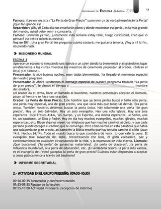11
Famoso: (Lee en voz alta) “La Perla de Gran Precio” uummmm ¿y de verdad enseñarán la Perla?
¿Qué tan grande es?
Repartidor: ¡Oh, sí! Cada día nos enseñarán cómo y dónde encontrar esa perla, es la más grande
del mundo, usted debe venir a conocerla.
Famoso: ummmm ya veo, justamente esta semana estoy libre, tengo curiosidad, creo que lo
pensaré (se retira mientras medita)
Voz en Off: ¡Una gran Perla! Me pregunto cuánto costará; me gustaría tenerla, ¡Voy a ir! Al fin,
no pierdo nada.
MISIONERO MUNDIAL
ESCENA 3
Aparece un escenario simulando una iglesia y un ujier dando la bienvenida y asignándoles lugar
amablemente a las visitas mientras los maestros de ceremonia presentan al orador. (Entran el
Dr(a) y el famoso).
Presentador 1: Muy buenas noches, sean todos bienvenidos, ha llegado el momento especial
de nuestro programa.
Presentador 2: Ahora tendremos el mensaje especial de nuestro programa titulado “La perla
de gran precio”, le damos el tiempo a _______________________________________ (nombre
del orador).
(el orador da el tema, hace un llamado al bautismo, nuestros personajes aceptan el llamado,
pasan al frente y se hace una oración).
Orador: La Perla de Gran Precio. Este hombre que ya tenía perlas buscó y halló otra perla,
una perla muy especial, una de gran precio, una que valía más que todas las demás. Era perla
única. También nosotros debemos buscar la perla única. Hay solamente una perla "de gran
precio". Hay un solo Salvador. Hay un solo evangelio. Hay una sola iglesia. Hay una sola
esperanza. Dice Efesios 4:4-6, "un cuerpo, y un Espíritu, una misma esperanza, un Señor, una
fe, un bautismo, un Dios y Padre. Hoy en día hay muchos evangelios, muchas iglesias, muchas
esperanzas, etc. Dicen algunos maestros religiosos que hay muchos caminos al cielo, y que cada
persona puede escoger el camino que le convenga. Pero como vemos en esta parábola que había
una sola perla de gran precio, así también la Biblia enseña que hay un solo camino al cielo (Juan
14:6; Hechos 24:14). Todo el mundo busca lo que considera de valor, lo que vale la pena. El
evangelio trae salvación del alma, reconciliación con Dios, el gozo verdadero, paz y
contentamiento en cualquier circunstancia de la vida, y la esperanza de vida eterna. Llamado:
¿Qué buscamos? ¿"la perla" de ganancias materiales?, ¿la perla de placeres?, ¿la perla de
influencia mundanal?, o la perla de educación?, etc. ¡El verdadero tesoro, la perla más valiosa,
es el evangelio del reino! ¿Aceptas la perla de gran precio? Cuántos están dispuestos a aceptar
a Jesús púbicamente a través del bautismo?
INFORME SECRETARIAL
2.- ACTIVIDAD EN EL GRUPO PEQUEÑO: (09:30-10:35)
09:30-09:35 Bienvenida y confraternización
09:35-09:55 Repaso de la lección
09:55-10:00 Actividad misionera (recepción de informe)
 