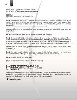 12
10:00-10:25 Capacitación Misionera EscamI
10:25-10:35 10 Minutos de crecimiento integral
ESCENA 4
Aparece el Director(a) Escuela Sabática
Dr(a): Buenos días hermanos, me es un gusto presentar ante ustedes un canto especial en
nuestro programa, entonado por una persona muy especial quien hasta hace algunos días
cantaba para el mundo, pero ha decidido poner su don al servicio de Dios, saludemos a ntro(a)
hermano(a) _________________________________________.
Aparece el Dr(a) en su consultorio y llega la misma persona con sus análisis para saber su
diagnóstico.
Paciente: Buenos días Dr(a) aquí le traigo los análisis que me pidió.
Dr(a): Buenos días Sr(a) tome asiento por favor, déjeme ver sus análisis (lee unos segundos y
dice); mire su caso es difícil, es una situación bastante delicada; pero hace algunos días conocí
a alguien para quien todo es posible, así que Ud no se preocupe, Él se encargará de su caso y
le ayudará a salir adelante. Mientras tanto va ud a llevar el siguiente tratamiento (escribe).
Paciente: Sí, sí, gracias Dr(a), yo también soy cristiana y he estado orando por mi salud desde
la primera cita.
Dr(a): Muy bien, pues la felicito, aquí tiene su tratamiento, sígalo al pie y en 1 mes vuelva para
saber cómo vamos; antes que se retire me gustaría orar por ud. ¿me permite?
Paciente: Claro Dr(a), muchas gracias.
(Oran en silencio mientras entran a dar la conclusión)
3.- ACTIVIDAD CONGREGACIONAL: (10:35-10:45)
HIMNO FINAL 369 Vivo por Cristo (NHA No. 266)
CONCLUSIÓN
Damos gracias a Dios por su Espíritu Santo que invistió a su Iglesia y a cada creyente con talentos
especiales, no debemos olvidar que estos deberán ser puestos al servicio de su Iglesia, haciendo
esto, se nos darán otros y al final, la corona de vida eterna. Amén.
ORACIÓN FINAL
 