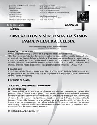 13
OBSTÁCULOS Y SÍNTOMAS DAÑINOS
PARA NUESTRA IGLESIA
Mtra. Judith Bencono Hernández - Distrito Cosoleacaque
Asociación Veracruzana del Sur
PROPÓSITO DEL PROGRAMA
Motivar a la puntualidad y la unidad en el programa de la Escuela Sabática.
VOZ.- Las reuniones de junta y de oración no deben ser tediosas. Si es posible, todos deberían
ser puntuales en llegar a la hora señalada; y si hay personas que no llegan a tiempo, que se
atrasan una media hora o aun quince minutos, no se las debe esperar. Si hay solamente dos
personas presentes, ellas pueden reclamar el cumplimiento de la promesa. La reunión debe
empezar a la hora fijada, si es posible, haya presentes pocos o muchos. —. COES 191.1
SUGERENCIAS
Pizarrón o rotafolio. Dividido en dos apartados: PUNTUALIDAD Y UNIDAD. Bajo cada apartado
los participantes escribirán la frase que en su párrafo está subrayado. (Cuadro mudo de la
parábola de las 10 vírgenes).
SERVICIO DE CANTO
1.- ACTIVIDAD CONGREGACIONAL: (09:00-09:30)
INTRODUCCIÓN
La impuntualidad es un conjunto de síntomas que afectan negativamente nuestra vida
personal, nuestra familia, nuestra iglesia, y hasta nuestra nación. Primordialmente en nuestro
entorno eclesiástico se debe evitar o contrarrestar tales indicios de ese gran mal. Aunque todo
el mundo lo está haciendo, no significa que nosotros, los hijos de Dios, debamos practicarlo
también, hemos sido llamados para ser cabeza, parte de nuestra misión en esta tierra es
fomentar en las personas que nos rodean, cristianos, ciudadanos puntuales en nuestras
actividades y compromisos así como fomentar la unidad en todos los aspectos de nuestras vidas.
Recuerden: Dios desea que seamos diferentes.
HIMNO DE ALABANZA No. 529
2. Actividad en el Grupo
09:30-09:35 Bienvenida y confraternización
09:35-10:05 Repaso de la lección
10:05-10:25 Actividad misionera
10:25-10:35 10 Minutos de crecimiento integral
3. Actividad congregacional
10:35-10:40 Clausura Escuela Sabática
10:40-10:50 Anuncios
1. Actividad congregacional (30 minutos) *
Bienvenida
Himnos de alabanza
Lectura bíblica
Oración de rodillas
Marcando el Rumbo
Himnos de alabanza
Misionero mundial
Informe del secretario (tabla comparativa)
10 de enero 2015
SÁBADO 2
1ER TRIMESTRE
 