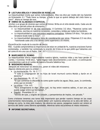 14
LECTURA BÍBLICA Y ORACIÓN DE RODILLAS
La impuntualidad revela que somos indisciplinados. Dios nos dice por medio del rey Salomón
en Eclesiastés 3:1 “Todo tiene su tiempo, y todo lo que se quiere debajo del cielo tiene su
hora”. Ahora es tiempo de orar.
HIMNO DE ALABANZA O ESPECIAL
(Invitar a un grupo de jóvenes que canten el himno: Brilla en el sitio donde estés. Cada uno de
ellos dirá un párrafo antes de entonarlo).
 La impuntualidad es de mal testimonio. II Corintios 3:2 dice, “Nuestras cartas sois
vosotros, escritas en nuestros corazones, conocidas y leídas por todos los hombres.
 La impuntualidad es una costumbre negativa contagiosa. Gálatas 5:9 dice, “Un poco de
levadura leuda toda la masa”.
 La impuntualidad demuestra falta de consideración por otros. Filipenses 2:3 nos dice,
“estimando cada uno a los demás como superiores a él mismo.
(Escenificación muda de la oración de Jesús)
VOZ.- Cuando comprendimos la importancia de estar en unidad de fe, nuestras oraciones fueron
contestadas, y también fue contestada la oración de Cristo en la que pidió que fuésemos uno
así como él era uno con el Padre. CMC 317.1
MARCANDO EL RUMBO
La impuntualidad afecta negativamente nuestra iglesia, nuestras vidas y nos hace perder el
rumbo. I Corintios 14:40 dice, “pero hágase todo decentemente y con orden. A continuación
recordaremos cuál es el rumbo de nuestra Escuela Sabática hoy.
MISIONERO MUNDIAL
(Después de mencionar los obstáculos, poner el video del misionero)
Algunos obstáculos para la unidad:
 La murmuración. Ex. 16: 2
“Y toda la congregación de los hijos de Israel murmuró contra Moisés y Aarón en el
desierto;”
 Las disensiones. Pr. 17: 14
“El que comienza la discordia es como quien suelta las aguas; Deja, pues, la contienda,
antes que se enrede.”
 La crítica: 1 Cor. 6:5
“Para avergonzaros lo digo. ¿Pues qué, no hay entre vosotros sabios, ni aun uno, que
pueda juzgar entre sus hermanos?..”
 Orgullo: Proverbios 21: 4
“Altivez de ojos, y orgullo de corazón, y pensamientos de impíos, son pecado.”
Como cristianos tenemos una tarea más importante que perder nuestro tiempo en las cosas
anteriormente mencionadas, es nuestro deber unir nuestros esfuerzos en la obra del Señor, el
tiempo es corto, la mies está madura, los obreros son pocos, pongamos nuestro ser entero al
servicio del Señor como Obreros aprobados. Mientras tanto escuchemos el relato misionero.
INFORME SECRETARIAL
 